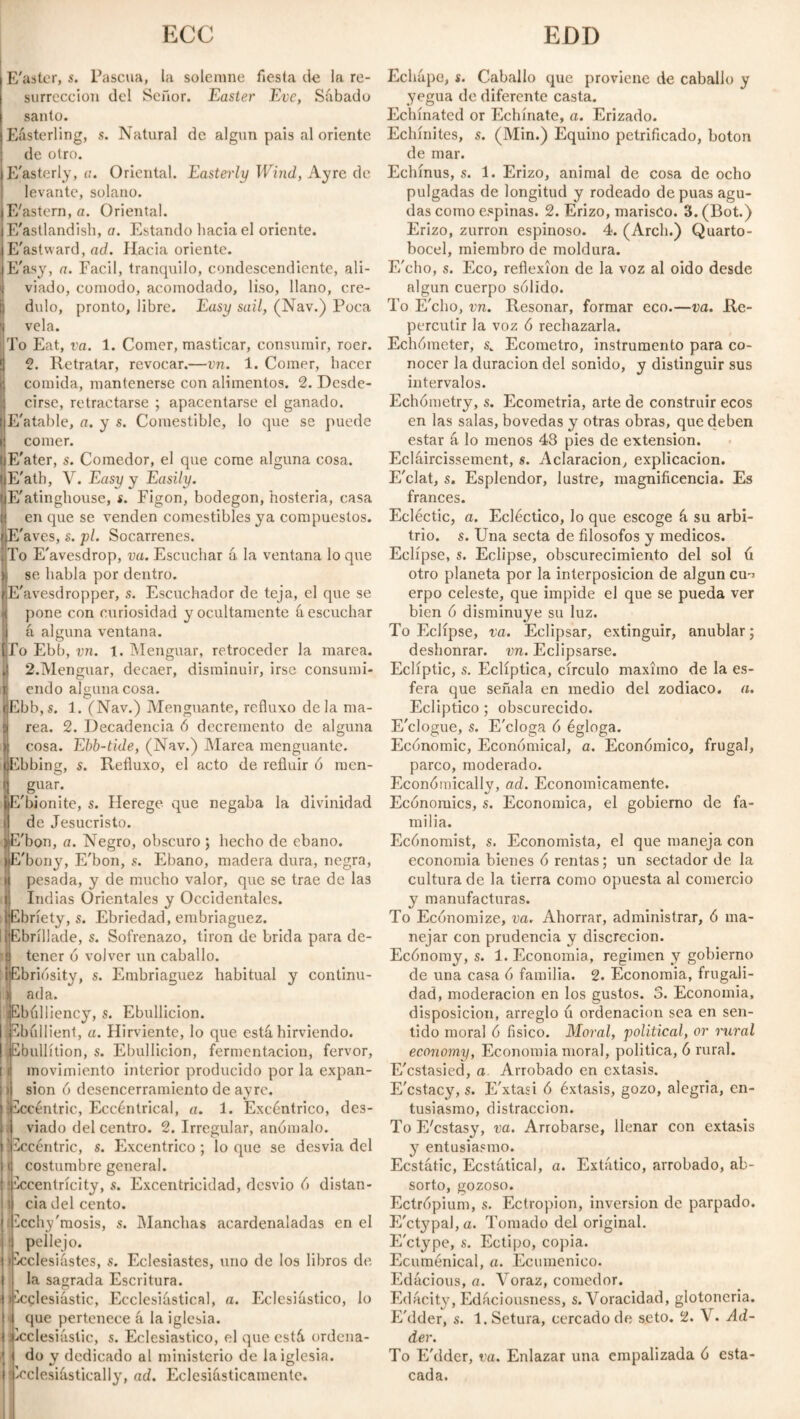 ECC EDD E'aster, s. Pascua, la solemne fiesta de la re¬ surrección del Señor. Easter Eve, Sábado sanio. Easterling, s. Natural de algún pais al oriente de otro. E'asterly, a. Oriental. Easterly Wind, Ay re de levante, solano. lE'astern, a. Oriental. E'astlandish, a. Estando hacia el oriente. E'astward, ad. Hacia oriente. sE'asy, a. Fácil, tranquilo, condescendiente, ali- i| viado, comodo, acomodado, liso, llano, cre- I d\do, pronto, libre. Easy sail, (Nav.) Poca I vela. To Eat, va. 1. Comer, masticar, consumir, roer. ¡| 2. Retratar, revocar.—vn. 1. Comer, hacer comida, mantenerse con alimentos. 2. Desde¬ cirse, retractarse ; apacentarse el ganado. E'atable, a. y s. Comestible, lo que se puede comer. IjE'ater, s. Comedor, el que come alguna cosa. I E'ath, V. Easy y Easily. ijE'atinghouse, s. Figón, bodegón, hosteria, casa ij en que se venden comestibles ya compuestos. flE'aves, s. pl. Socarrenes. To E'avesdrop, va. Escuchar á, la ventana lo que se habla por dentro. E'avesdropper, s. Escuchador de teja, el que se pone con curiosidad y ocultamente á escuchar á alguna ventana. |To Ebb, vn. i. Menguar, retroceder la marea. 4 2.Menguar, decaer, disminuir, irse consumi- Íendo alguna cosa. Ebb,s. 1. (Nav.) Menguante, rc.fluxo déla ma¬ rea. 2. Decadencia ó decremento de alguna cosa. Ebb-tide, (Nav.) Marea menguante. Ebbing, s. Refluxo, el acto de refluir ó men- | ,8uar; bE'bionite, s. Herege que negaba la divinidad i de Jesucristo. )E'bon, a. Negro, obscuro ; hecho de ébano. íE'bony, E'bon, s. Ebano, madera dura, negra, i pesada, y de mucho valor, que se trae de las i Indias Orientales y Occidentales. iEbríety, s. Ebriedad, embriaguez. üEbríllade, s. Sofrenazo, tirón de brida para de- í tener o volver un caballo. IEbriosity, s. Embriaguez habitual y continu- 1 ada. ¡Ebulliency, s. Ebullición. Ebullient, a. Hirviente, lo que está hirviendo. ¡Ebullition, s. Ebullición, fermentación, fervor, i movimiento interior producido por la expan- ) sion 6 desencerramiento de ayrc. ¡Eccentric, Eccéntrical, a. 1. Excéntrico, des¬ viado del centro. 2. Irregular, anómalo. 'Eccentric, s. Excéntrico; loque se desvia del i costumbre general. ♦ Eccentricity, s. Excentricidad, desvio ó distan- i cia del cento. Ecchy'mosis, s. Manchas acardenaladas en el pellejo. i Ecclesiastes, s. Eclesiastes, uno de los libros de la sagrada Escritura. (Ecclesiastic, Ecclesiástical, a. Eclesiástico, lo que pertenece á la iglesia. ¡Ecclesiastic, s. Eclesiástico, el que está ordena¬ do y dedicado al ministerio de la iglesia, i Ecclesiástically, ad. Eclesiásticamente. Echápo, í. Caballo que proviene de caballo y yegua de diferente casta. Echínatcd or Echínate, a. Erizado. Echínites, s. (Min.) Equino petrificado, boton de mar. Echinus, s. 1. Erizo, animal de cosa de ocho pulgadas de longitud y rodeado de púas agu¬ das como espinas. 2. Erizo, marisco. 3. (Bot.) Erizo, zurrón espinoso. 4. (Arch.) Quarto- bocel, miembro de moldura. F/cho, s. Eco, reflexion de la voz al oido desde algún cuerpo sólido. To E'cho, vn. Resonar, formar eco.—va. Re¬ percutir la voz ó rechazarla. Echómeter, s, Ecometro, instrumento para co¬ nocer la duración del sonido, y distinguir sus intervalos. Echómetry, s. Ecometria, arte de construir ecos en las salas, bóvedas y otras obras, que deben estar á lo menos 43 pies de extension. Ecláircissement, s. Aclaración, explicación. E'clat, s. Esplendor, lustre, magnificencia. Es francés. Ecléctic, a. Ecléctico, lo que escoge á su arbi¬ trio. s. Una secta de filósofos y medicos. Eclípse, s. Eclipse, obscurecimiento del sol ú otro planeta por la interposición de algún cu-> erpo celeste, que impide el que se pueda ver bien ó disminuye su luz. To Eclípse, va. Eclipsar, extinguir, anublar; deshonrar, vn. Eclipsarse. Ecliptic, s. Eclíptica, círculo máximo de la es¬ fera que señala en medio del zodiaco, a. Ecliptico ; obscurecido. E'clogue, s. E'cloga ó égloga. Ecónomic, Economical, a. Económico, frugal, parco, moderado. Económicallv, ad. Económicamente. Economics, s. Económica, el gobierno de fa¬ milia. Ecónomist, s. Economista, el que maneja con economía bienes ó rentas; un sectador de la cultura de la tierra como opuesta al comercio y manufacturas. To Economize, va. Ahorrar, administrar, ó ma¬ nejar con prudencia y discreción. Ecónomy, s. 1. Economia, regimen y gobierno de una casa ó familia. 2. Economia, frugali¬ dad, moderación en los gustos. 3. Economia, disposición, arreglo u ordenación sea en sen¬ tido moral ó físico. Moral, political, or rural economy, Economia moral, politica, ó rural. E'cstasied, a. Arrobado en éxtasis. E'cstacy, s. E'xtasi ó éxtasis, gozo, alegria, en¬ tusiasmo, distracción. To E'cstasy, va. Arrobarse, llenar con éxtasis y entusiasmo. Ecstátic, Ecstátical, a. Extático, arrobado, ab¬ sorto, gozoso. Ectrópium, s. Ectropion, inversion de parpado. E'ct}7pal, a. Tomado del original. E'ctype, s. Ectipo, copia. Ecuménica!, a. Ecuménico. Edácious, a. Voraz, comedor. Edácity, Edáciousness, s. Voracidad, glotoncria. E'dder, s. l.Setura, cercado de seto. 2. V. Ad¬ der. To E'dder, va. Enlazar una empalizada ó esta¬ cada.