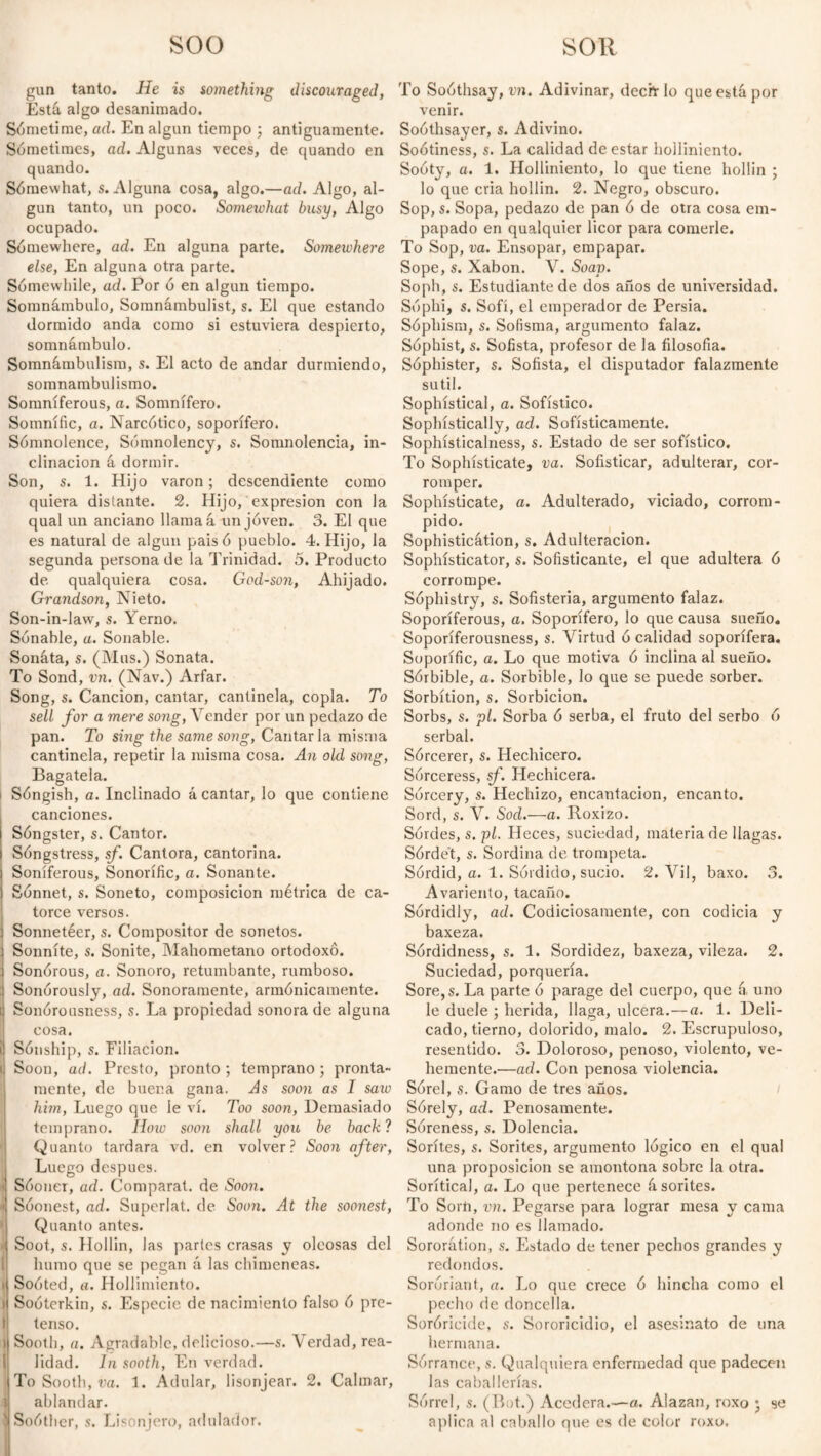 soo SOR gun tanto. He is something discouraged, Está algo desanimado. Sometime, ad. En algún tiempo ; antiguamente. Sometimes, ad. Algunas veces, de quando en quando. Sómewhat, s. Alguna cosa, algo.—ad. Algo, al¬ gún tanto, un poco. Somewhat busy, Algo ocupado. Somewhere, ad. En alguna parte. Somewhere else, En alguna otra parte. Sómewhile, ad. Por ó en algún tiempo. Somnámbulo, Somnambulist, s. El que estando dormido anda como si estuviera despierto, somnámbulo. Somnámbulism, s. El acto de andar durmiendo, somnambulismo. Somniferous, a. Somnífero. Somnific, a. Narcótico, soporífero. Sómnolence, Somnolency, s. Somnolencia, in¬ clinación á dormir. Son, s. 1. Hijo varón; descendiente como quiera distante. 2. Hijo, expresión con la qual un anciano llama 4 un joven. 3. El que es natural de algún paisó pueblo. 4. Hijo, la segunda persona de la Trinidad. 5. Producto de qualquiera cosa. God-son, Ahijado. Grandson, Nieto. Son-in-law, s. Yerno. Sonable, a. Sonable. Sonata, s. (Mus.) Sonata. To Sond, vn. (Nav.) Arfar. Song, s. Canción, cantar, cantinela, copla. To sell for a mere song, Vender por un pedazo de pan. To sing the same song, Cantarla misma cantinela, repetir la misma cosa. An old song, Bagatela. Sóngish, a. Inclinado á cantar, lo que contiene canciones. Sóngster, s. Cantor. Songstress, sf. Cantora, cantorina. Soniferous, Sonorífic, a. Sonante. Sónnet, s. Soneto, composición métrica de ca¬ torce versos. Sonnetéer, s. Compositor de sonetos. Sonníte, s. Sonite, Mahometano ortodoxo. i Sonórous, a. Sonoro, retumbante, rumboso. i Sonorously, ad. Sonoramente, armónicamente. ti Sonorousness, s. La propiedad sonora de alguna cosa. ü Sónship, s. Filiación. i Soon, ad. Presto, pronto ; temprano; pronta¬ mente, de buena gana. As soon as I saw him, Luego que le vi. Too soon, Demasiado temprano. How sooti shall you be back? Quanto tardara vd. en volver? Soon after, Luego despues. Sóoner, ad. Comparat. de Soon. ' Soonest, ad. Superlat. de Somi. At the soonest, ' Quanto antes. J Soot, s. Hollín, las partes crasas y oleosas del humo que se pegan á las chimeneas. i Soóted, a. Hollimiento. > Soóterkin, s. Especie de nacimiento falso ó pre¬ tenso. i Sooth, a. Agradable, delicioso.—s. Verdad, rea¬ lidad. In sooth, En verdad. To Sooth, va. 1. Adular, lisonjear. 2. Calmar, J ablandar. ! Soóther, s. Lisonjero, adulador. To Soothsay, vn. Adivinar, dechr lo que está por venir. Soóthsayer, s. Adivino. Soótiness, s. La calidad de estar holliniento. Sooty, a. 1. Holliniento, lo que tiene hollín ; lo que cria hollín. 2. Negro, obscuro. Sop, s. Sopa, pedazo de pan ó de otra cosa em¬ papado en qualquier licor para comerle. To Sop, va. Ensopar, empapar. Sope, s. Xabon. V. Soav. Soph, s. Estudiante de dos años de universidad. Sóphi, s. Sofí, el emperador de Persia. Sóphism, s. Sofisma, argumento falaz. Sophist, s. Sofista, profesor de la filosofía. Sóphister, s. Sofista, el disputador falazmente sutil. Sophistical, a. Sofístico. Sophístically, ad. Sofísticamente. Sophisticalness, s. Estado de ser sofístico. To Sophisticate, va. Sofisticar, adulterar, cor¬ romper. Sophisticate, a. Adulterado, viciado, corrom¬ pida Sophisticátion, s. Adulteración. Sophísticator, s. Sofisticante, el que adultera ó corrompe. Sophistry, s. Sofistería, argumento falaz. Soporíferous, a. Soporífero, lo que causa sueño. Soporíferousness, s. Virtud ó calidad soporífera. Soporific, a. Lo que motiva ó inclina al sueño. Sórbible, a. Sorbible, lo que se puede sorber. Sorbítion, s. Sorbicion. Sorbs, s. pl. Sorba ó serba, el fruto del serbo ó serbal. Sórcerer, s. Hechicero. Sorceress, sf. Hechicera. Sórcery, s. Hechizo, encantación, encanto. Sord, s. V. Sod.—a. Roxizo. Sórdes, s. pl. Heces, suciedad, materia de llagas. Sórde't, s. Sordina de trompeta. Sordid, a. 1. Sórdido, sucio. 2. Vil, baxo. 3. Avariento, tacaño. Sordidly, ad. Codiciosamente, con codicia y baxeza. Sórdidness, s. 1. Sordidez, baxeza, vileza. 2. Suciedad, porquería. Sore,s. La parte ó parage del cuerpo, que á uno le duele ; herida, llaga, ulcera.—a. 1. Deli¬ cado, tierno, dolorido, malo. 2. Escrupuloso, resentido. 3. Doloroso, penoso, violento, ve¬ hemente.—ad. Con penosa violencia. Sorel, s. Gamo de tres años. Sórely, ad. Penosamente. Soreness, s. Dolencia. Sorites, s. Sorites, argumento lógico en el qual una proposición se amontona sobre la otra. Sorítical, a. Lo que pertenece á sorites. To Sorn, vn. Pegarse para lograr mesa y cama adonde no es llamado. Sororátion, s. Estado de tener pechos grandes y redondos. Soróriant, a. Lo que crece ó hincha como el pecho de doncella. Soróricide, s. Sororicidio, el asesinato de una hermana. Sórrance, s. Qualquiera enfermedad que padecen las caballerías. Sórrel, .s. (But.) Acedera.—a. Alazan, roxo ; se aplica al caballo que es de color roxo.