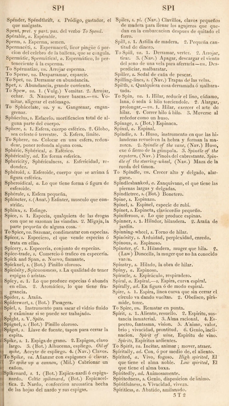 SPÍ SPI Spender, Spendthrift, s. Pródigo, gastador, el que malgasta. Spent, fret, y part. pas. del verbo To Spend. Spérable, a. Espérable. Sperm, s. Esperma, semen. Spermaceti, s. Espermaceti, licor pingüe ó por¬ ción del celebro de la ballena, que se coagula. Spermatic, Spermátical, a. Espermático, lo per¬ teneciente á la esperma. To Spérmatize, vn. Arrojar esperma. To Sperse, va. Desparramar, esparcir. To Spet, va. Derramar en abundancia. Spet, s. Abundancia, grande corriente. To Spew, va. 1. (Vulg.) Vomitar. 2. Arrojar, echar. 3. Nausear, tener bascas.—vn. Vo¬ mitar, aligerar el estómago. To Sphacelate, va. y n. Gangrenar, engan- grenar. Sphácelus, s. Esfacelo, mortificación total de al¬ guna parte del cuerpo. j Sphere, s. 1. Esfera, cuerpo esférico. 2. Globo, sea celeste ó terrestre. 3. Esfera, límite. 1 To Sphere, va. Colocar en una esfera, redon¬ dear, poner redonda alguna cosa, i Sphéric, Sphérical, a. Esférico. ¡I Sphérically, ad. En forma esférica. [I Sphericity, Sphéricalness, s. Esfericidad, re¬ dondez. i Sphéroid, s. Esferoide, cuerpo que se arrima á figura esférica. j Spheroidical, a. Lo que tiene forma ó figura de esferoide. ] Sphérule, s. Esfera pequeña. ;j Sphincter, s. (Anat.) Esfínter, musculo que con¬ striñe. c| Sphinx, s. Esfinge. (| Spice, s. 1. Especia, qualquiera de las drogas con que se sazonan las viandas. 2. Migaja, la parte pequeña de alguna cosa, a To Spice, va. Sazonar, condimentar con especias, ti Spicer, s. Especiero, el que vende especias ó trata en ellas. n Spícery, s. Especería, conjunto de especias, ti Spíce-trade, s. Comercio ó trafico en especería. <! Spick and Span, a. Nuevo, flamante, i Spícknel, s. (Bot.) Pinillo oloroso, i) Spicósity, Spícuousness, s.La qualidadde tener espigas ó aristas. ti Spicy, a. 1. Lo que produce especias ó abunda en ellas. 2. Aromático, lo que tiene fra- grancia. hi Spider, s. Araña. lilSpíderwort, s. (Bot.) Pasagera. di Spiel, s. Instrumento para sacar el vidrio fluido 'Á y examinar si se puede ser trabajado. diSpight, s. Y. Spite. id Spígnel, s. (Bot.) Pinillo oloroso. i i Spigot, s. Llave de fuente, tapón para cerrar la iij espita. liSpike, s. 1. Espiga de grano. 2. Espigón, clavo M largo. 3. (Bot.) Alhucema, espliego. Oil of [ti spike, Aceyte de espliego. 4. (Nav.) Clavos. {. To Spike, va. Afianzar con espigones ó clavar, {ti To spike up a cannon, (Mil.) Cabrionar un l j cañón. [Ippíkenard, s. 1. (Bot.) Espica-nardi ó espiga- l ij nardo. Celtic spikenard, (Bot.) Espicacel- :ij tica. 2. Nardo, confección aromática hecha il de las hojas del nardo y sus espigas. Spiles, s. pl. (Nav.) Clavillos, clavos pequeños de madera para llenar los agujeros que que¬ dan en la embarcación después de quitado el forro. Spill, s. 1. Astilla de madera. 2. Pequeña can- titad de dinero. To Spill, va. 1. Derramar, verter. 2. Arrojar, tirar. .3. (Nav.) Apagar, descargar el viento del seno de una vela para aferraría—vn. Des¬ perdiciar, malbaratar. Spíller, s. Sedal de caña de pescar. Spílling-lines, s. (Nav.) Trapas de1 las velas. Spüth, s. Qualquiera cosa derramada ó malbara¬ tada. To Spin, va. 1. Hilar, reducir el lino, cáñamo, lana, ó seda á hilo torciéndole. 2. Alargar, prolongar.—vn. 1. Hilar, exercer el arte de hilar. 2. Correr hilo á hilo. 3. Moverse al rededor como un huso. Spínage, s. (Bot.) Espinaca. Spinal, a. Espinal. Spindle, s. 1. Huso, instrumento en que las hi¬ landeras revuelven la hebra y forman la ma¬ zorca. 2. Spindle of the vane, (Nav.) Huso, exe ó fierro de la grímpola. 3. Spindle of the capstern, (Nav.) Pinoladel cabrestante. Spin¬ dle of the steering-wheel, (Nav.) Maza de la rueda del timón. To Spindle, vn. Crecer alto y delgado, alar¬ garse. Spíndleshanked, a. Zanquivano, el que tiene las piernas largas y delgadas. Spíndletree, s. (Bot.) Bonetero. Spine, s. Espinazo. Spinel, s. Espinel, especie de rubí. Spinet, s. Espineta, clavicordio pequeño. Spiníferous, a. Lo que produce espinas. Spinner, s. 1. Hilador, hilandera. 2. Araña de jardín. Spinning* wheel, s. Torno de hilar. Spinósity, s. Arduidad, perplexidad, enredo. Spinous, a. Espinoso. Spinster, sf. 1. Hilandera, muger que hila. 2. (Law) Doncella, la muger que no ha conocido varón. Spínstry, s. Hilado, la obra de hilar. Spiny, a. Espinoso. Spiracle, s. Espiráculo, respiradero. Spiral, a. Espiral.—s. Espira, curva espira!. Spirally, ad. En figura ó de modo espiral. Spire, s. 1. Espira, linea curva que sin cerrar el círculo va dando vueltas. 2. Obelisco, pirá¬ mide, torre. To Spire, vn. Rematar en punta. Spirit, s. 1. Aliento, resuello. 2. Espíritu, sus¬ tancia inmaterial. 3. Alma racional. 4. Es¬ pectro, fantasma, vision. 5. A'nimo, valor, brio; vivacidad, prontitud. 6. Genio, incli¬ nación. Spirit of wine, Espíritu de vino. Spirits, Espiritus ardientes. To Spirit, va. Incitar, animar ; mover, atraer. Spíritally, ad. Con, ó por medio de, el aliento. Spirited, a. Vivo, fogoso. High spirited, El que tiene el alma noble. Low spirited, El que tiene el alma baxa. Spiritedly, ad. Animosamente. Spíritedness, s. Genio, disposición de ánimo. Spíritfulness, s. Vivacidad, viveza. Spiritless, a. Abatido, amilanado.