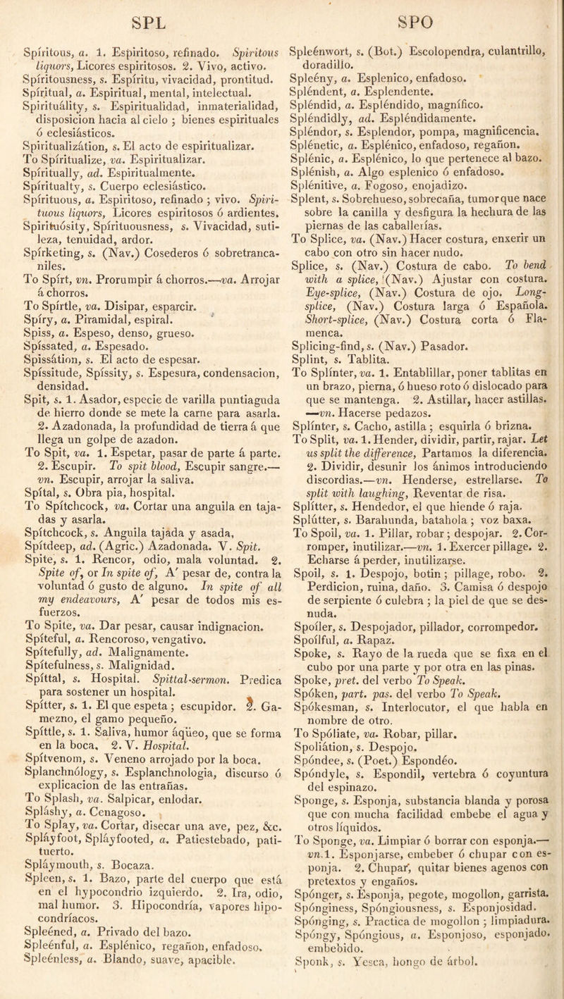 SPL SFO Spíritous, a. 1. Espiritoso, refinado. Spiritous liquors, Licores espiritosos. 2. Vivo, activo. Spíritousness, s. Espíritu, vivacidad, prontitud. Spiritual, a. Espiritual, mental, intelectual. Spirituality, s. Espiritualidad, inmaterialidad, disposición hacia al cielo ; bienes espirituales ó eclesiásticos. Spiritualization, s. El acto de espiritualizar. To Spiritualize, va. Espiritualizar. Spiritually, ad. Espiritualmente. Spiritualty, s. Cuerpo eclesiástico. Spirituous, a. Espiritoso, refinado ; vivo. Spiri¬ tuous liquors, Licores espiritosos 6 ardientes. Spirihiósity, Spírituousness, s. Vivacidad, suti¬ leza, tenuidad, ardor. Spírketing, s. (Nav.) Cosederos 6 sobretranca- niles. To Spirt, vn. Prorumpir á chorros.—va. Arrojar á chorros. To Spírtle, va. Disipar, esparcir. Spíry, a. Piramidal, espiral. Spiss, a. Espeso, denso, grueso. Spíssated, a. Espesado. Spissátion, s. El acto de espesar. Spíssitude, Spíssity, s. Espesura, condensación, densidad. Spit, s. 1. Asador, especie de varilla puntiaguda de hierro donde se mete la carne para asarla. 2. Azadonada, la profundidad de tierra á que llega un golpe de azadón. To Spit, va. 1. Espetar, pasar de parte á parte. 2. Escupir. To spit blood, Escupir sangre.— vn. Escupir, arrojar la saliva. Spítal, s. Obra pia, hospital. To Spítchcock, va. Cortar una anguila en taja¬ das y asarla. Spítchcock, s. Anguila tajada y asada, Spítdeep, ad. (Agrie.) Azadonada. V. Spit. Spite, s. 1. Rencor, odio, mala voluntad. 2. Spite of, or In spite of, A' pesar de, contra la voluntad ó gusto de alguno. In spite of all my endeavours, A' pesar de todos mis es¬ fuerzos. To Spite, va. Dar pesar, causar indignación. Spiteful, a. Rencoroso, vengativo. Spitefully, ad. Malignamente. Spítefulness, s. Malignidad. Spíttal, s. Hospital. Spittal-sermón. Predica para sostener un hospital. Spítter, s. 1. El que espeta ; escupidor, f. Ga¬ mezno, el gamo pequeño. Spittle, s. 1. Saliva, humor áqiieo, que se forma en la boca, 2. V. Hospital. Spítvenom, s. Veneno arrojado por la boca. Splanchnology, s. Esplanchnologia, discurso 6 explicación de las entrañas. To Splash, va. Salpicar, enlodar. Spláshy, a. Cenagoso. To Splay, va. Cortar, disecar una ave, pez, &c. Spláyfoot, Spláyfooted, a. Patiestebado, pati¬ tuerto. Spláymouth, s. Bocaza. Spleen, s. 1. Bazo, parte del cuerpo que está en el hypocondrio izquierdo. 2. Ira, odio, mal humor. 3. Hipocondría, vapores hipo¬ condríacos. Spleéned, a. Privado del bazo. Spleénful, a. Esplénico, regañón, enfadoso, Spleénless, a. Blando, suave, apacible. Spleénwort, s. (Bot.) Escolopendra, culantrillo, doradilio. Spleény, a. Esplénico, enfadoso. Splendent, a. Esplendente. Spléndid, a. Espléndido, magnífico. Spléndidly, ad. Espléndidamente. Spléndor, s. Esplendor, pompa, magnificencia. Splénetic, a. Esplénico, enfadoso, regañón. Splénic, a. Esplénico, lo que pertenece al bazo. Splénish, a. Algo esplenico 6 enfadoso. Splénitive, a. Fogoso, enojadizo. Splent, s. Sobrehueso, sobrecaña, tumor que nace sobre la canilla y desfigura la hechura de las piernas de las caballerías. To Splice, va. (Nav.) Hacer costura, enxerir un cabo con otro sin hacer nudo. Splice, s. (Nav.) Costura de cabo. To bend with a splice, f(Nav.) Ajustar con costura. Eye-splice, (Nav.) Costura de ojo. Long- splice, (Nav.) Costura larga ó Española. Short-splice, (Nav.) Costura corta ó Fla¬ menca. Splicing-find, s. (Nav.) Pasador. Splint, s. Tablita. To Splinter, va. 1. Entablillar, poner tablitas en un brazo, pierna, ó hueso roto ó dislocado para que se mantenga. 2. Astillar, hacer astillas. —vn. Hacerse pedazos. Splinter, s. Cacho, astilla ; esquirla ó brizna. To Split, va. 1. Hender, dividir, partir, rajar. Let us split the difference, Partamos la diferencia. 2. Dividir, desunir los ánimos introduciendo discordias.—vn. Henderse, estrellarse. To split with laughing, Reventar de risa. Splitter, s. Hendedor, el que hiende ó raja. Splutter, s. Barabúnda, batahola ; voz baxa. To Spoil, va. 1. Pillar, robar; despojar. 2. Cor¬ romper, inutilizar.—vn. L Exercer pillage. 2. Echarse á perder, inutilizarse. Spoil, s. 1. Despojo, botin ; pillage, robo. 2. Perdición, ruina, daño. 3. Camisa ó despojo de serpiente ó culebra ; la piel de que se des¬ nuda. Spoiler, s. Despojador, pillador, corrompedor. Spoílful, a. Rapaz. Spoke, s. Rayo de la rueda que se fixa en el cubo por una parte y por otra en las pinas. Spoke, pret. del verbo To Speak. Spoken, part. pas. del verbo To Speak. Spokesman, s. Interlocutor, el que habla en nombre de otro. To Spoliate, va. Robar, pillar. Spoliátion, s. Despojo. Spóndee, s. (Poet.) Espondéo. Spóndjde, s. Espóndil, vertebra ó coyuntura del espinazo. Sponge, s. Esponja, substancia blanda y porosa que con mucha facilidad embebe el agua y otros líquidos. To Sponge, va. Limpiar 6 borrar con esponja.— vn. 1. Esponjarse, embeber ó chupar con es¬ ponja. 2. Chupar, quitar bienes agenos con pretextos y engaños. Sponger, s. Esponja, pegote, mogollon, garrista. Spónginess, Spóngiousness, s. Esponjosidad. Sponging, s. Practica de mogollon ; limpiadura. Spóngy, Spóngious, a. Esponjoso, esponjado, embebido. Sponk, s. Yesca, hongo de árbol.