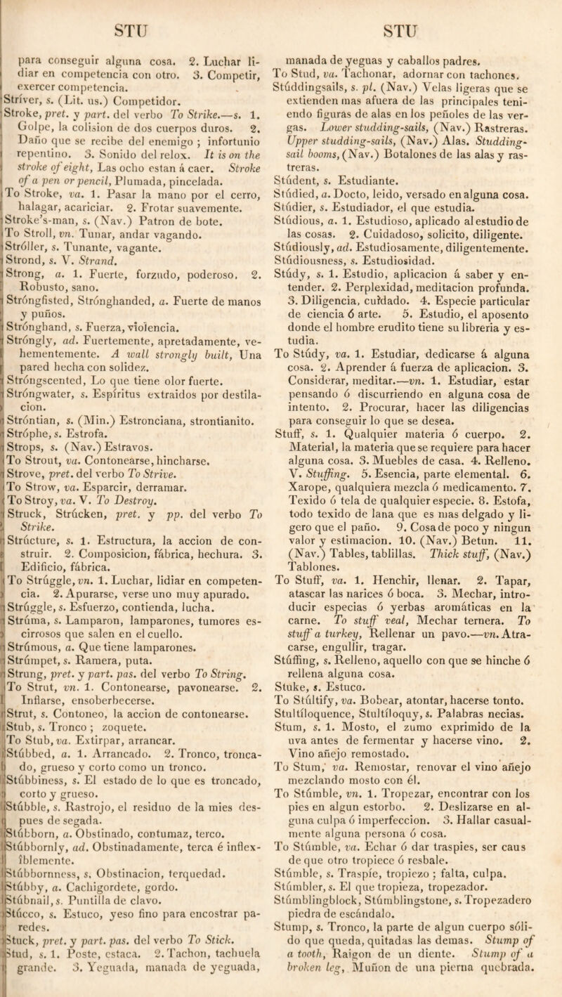 para conseguir alguna cosa. 2. Luchar li¬ diar en competencia con otro. 3. Competir, exercer competencia. 'Stríver, s. (Lit. us.) Competidor. Stroke, pret. y part, del verbo To Strike.—s. 1. Golpe, la colisión de dos cuerpos duros. 2. Daño que se recibe del enemigo ; infortunio repentino. 3. Sonido del relox. It ison the stroke oj eight, Las ocho están á caer. Stroke oj a pen or pencil, Plumada, pincelada. |To Stroke, va. i. Pasar la mano por el cerro, [ halagar, acariciar. 2. Frotar suavemente. Stroke’s-man, s. (Nav.) Patron de bote. To Stroll , vn. Tunar, andar vagando. Stróller, s. Tunante, vagante. Strond, s. V. Strand. Strong, a. 1. Fuerte, forzudo, poderoso. 2. Robusto, sano. Stróngfisted, Strónghanded, a. Fuerte de manos y puños. Strónghand, s. Fuerza, violencia. Stróngly, ad. Fuertemente, apretadamente, ve¬ hementemente. A wall strongly built, Una pared hecha con solidez. Stróngscented, Lo que tiene olor fuerte. Stróngwater, s. Espíritus extraidos por destila¬ ción. Stróntian, s. (Min.) Estronciana, strontianito. Strophe, s. Estrofa. •j Strops, s. (Nav.) Estravos. To Strout, va. Contonearse, hincharse. Strove, pret. del verbo To Strive. To Strow, va. Esparcir, derramar. To Stroy, va. V. To Destroy. •(Struck, Strúcken, pret. y pp. del verbo To Strike. Structure, s. 1. Estructura, la acción de con¬ struir. 2. Composición, fábrica, hechura. 3. Edificio, fábrica. To Struggle, vn. 1. Luchar, lidiar en competen¬ cia. 2. Apurarse, verse uno muy apurado. •(Struggle,s. Esfuerzo, contienda, lucha, i Strúma, s. Lamparon, lamparones, tumores es- 3i cirrosos que salen en el cuello. 1 Strumous, a. Que tiene lamparones, i Strümpet, s. Ramera, puta, n Strung, pret. y part. pas. del verbo To String. To Strut, vn. 1. Contonearse, pavonearse. 2. Inflarse, ensoberbecerse. Strut, s. Contoneo, la acción de contonearse. cStub, s. Tronco ; zoquete. To Stub,m. Extirpar, arrancar, j Stubbed, a. 1. Arrancado. 2. Tronco, tronca- 1 do, grueso y corto como un tronco. liStubbiness, s. El estado de lo que es troncado, t corto y grueso. Í.Stúbble, s. Rastrojo, el residuo de la mies des- ( pues de segada. I Slfibborn, a. Obstinado, contumaz, terco. 1 Stubbornly, ad. Obstinadamente, terca é inflex- | íblemente. I Stubbornness, s. Obstinación, terquedad. IStábby, a. Cachigordete, gordo. StubnailjS. Puntilla de clavo. Stócco, s. Estuco, yeso fino para encostrar pa¬ redes. (Stuck, pret. y part. pas. del verbo To Stick. (Stud, s. 1. Poste, estaca. 2.Tachón, tachuela t grande. 3. Yeguada, manada de yeguada, manada de yeguas y caballos padres. To Stud, va. Tachonar, adornar con tachones. Stúddingsails, s. pl. (Nav.) Velas ligeras que se extienden mas afuera de las principales teni¬ endo figuras de alas en los peñoles de las ver¬ gas. Lower studding-sails, (Nav.) Rastreras. Upper studding-sails, (Nav.) Alas. Studding- sail booms, (Nav.) Botalones de las alas y ras¬ treras. Student, s. Estudiante. Studied, a. Docto, leido, versado en alguna cosa. Studier, s. Estudiador, el que estudia. Studious, a. 1. Estudioso, aplicado al estudio de las cosas. 2. Cuidadoso, solicito, diligente. Studiously, ad. Estudiosamente, diligentemente. Stúdiousness, s. Estudiosidad. Study, s. 1. Estudio, aplicación á saber y en¬ tender. 2. Perplexidad, meditación profunda. 3. Diligencia, cuidado. 4. Especie particular de ciencia ó arte. 5. Estudio, el aposento donde el hombre erudito tiene su librería y es¬ tudia. To Study, va. 1. Estudiar, dedicarse á alguna cosa. 2. Aprender á fuerza de aplicación. 3. Considerar, meditar.—vn. 1. Estudiar, estar pensando 6 discurriendo en alguna cosa de intento. 2. Procurar, hacer las diligencias para conseguir lo que se desea. Stuff, s. 1. Qualquier materia ó cuerpo. 2. Material, la materia que se requiere para hacer alguna cosa. 3. Muebles de casa. 4. Relleno. V. Stuffing. 5. Esencia, parte elemental. 6. Xarope, qualquiera mezcla 6 medicamento. 7. Texido 6 tela de qualquier especie. 8. Estofa, todo texido de lana que es mas delgado y li¬ gero que el paño. 9. Cosa de poco y ningún valor y estimación. 10. (Nav.) Betún. 11. (Nav.) Tables, tablillas. Thick stuff, (Nav.) Tablones. To Stuff, va. 1. Henchir, llenar. 2. Tapar, atascar las narices ó boca. 3. Mechar, intro¬ ducir especias ó yerbas aromáticas en la carne. To stuff' veal, Mechar ternera. To stuff' a turkey, Rellenar un pavo.—vn. Atra¬ carse, engullir, tragar. Stuffing, s. Relleno, aquello con que se hinche ó rellena alguna cosa. Stuke, s. Estuco. To Stultify, va. Bobear, atontar, hacerse tonto. Stultíloquence, Stultíloquy,s. Palabras necias. Stum, s. 1. Mosto, el zumo exprimido de la uva antes de fermentar y hacerse vino. 2. Vino añejo remostado. To Stum,' va. Remostar, renovar el vino añejo mezclando mosto con él. To Stumble, vn. 1. Tropezar, encontrar con los pies en algún estorbo. 2. Deslizarse en al¬ guna culpa ó imperfección. 3. Hallar casual¬ mente alguna persona ó cosa. To Stumble, va. Echar ó dar traspiés, ser caus de que otro tropiece ó resbale. Stumble, s. Traspié, tropiezo : falta, culpa. Stámbler, s. El que tropieza, tropezador. Stúmblingblock, Stumblingstone, s. Tropezadero piedra de escándalo. Stump, s. Tronco, la parte de algún cuerpo sóli¬ do que queda, quitadas las demas. Stump of a tooth, Raigón de un diente. Stump of a broken leg, Muñón de una pierna quebrada.