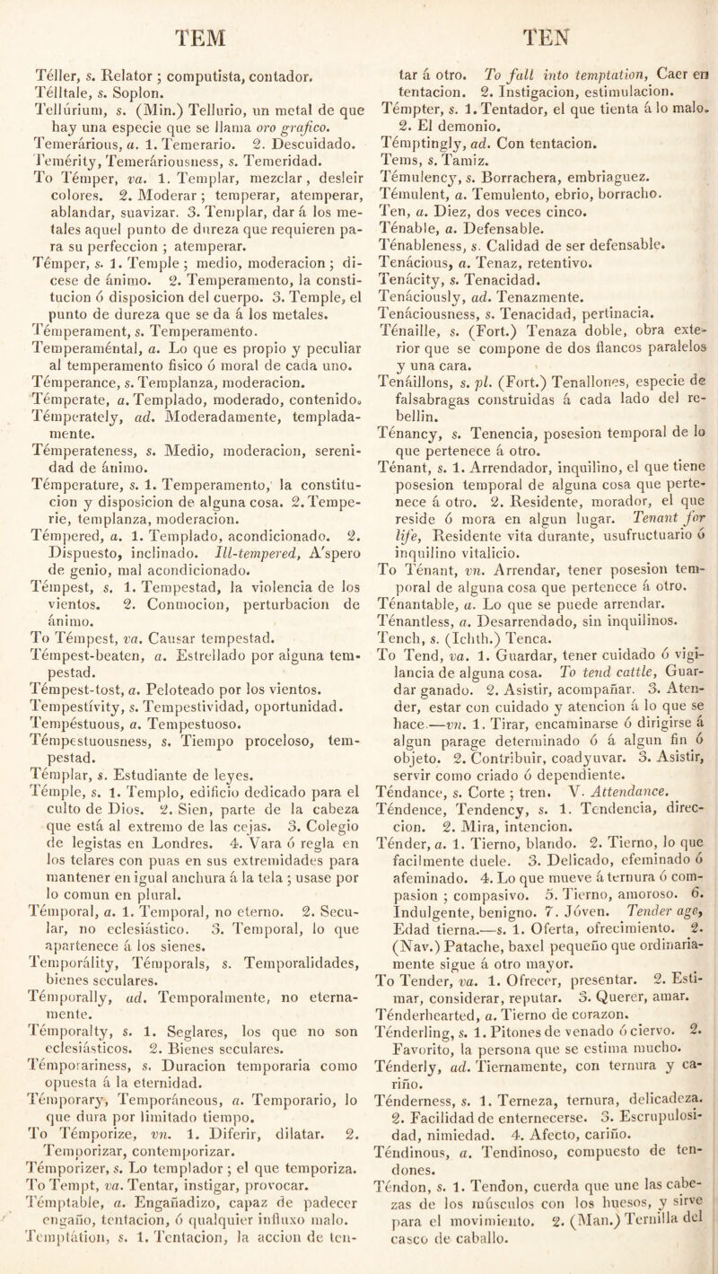 TEM TEN Táller, s. Relator; computista, contador. Télltale, s. Soplon. Tellurium, s. (Min.) Tellurio, un metal de que hay una especie que se llama oro gráfico. Temerarious, a. 1. Temerario. 2. Descuidado. Temérity, Temeráriousness, s. Temeridad. To Témper, va. 1. Templar, mezclar, desleír colores. 2. Moderar ; temperar, atemperar, ablandar, suavizar. 3. Templar, dar á los me¬ tales aquel punto de dureza que requieren pa¬ ra su perfección ; atemperar. Témper, s. i. Temple ; medio, moderación; di¬ cese de ánimo. 2. Temperamento, la consti¬ tución ó disposición del cuerpo. 3. Temple, el punto de dureza que se da á los metales. Témperament, s. Temperamento. Temperaméntal, a. Lo que es propio y peculiar al temperamento físico ó moral de cada uno. Temperance, s. Templanza, moderación. Témperate, a. Templado, moderado, contenidog Temperately, ad. Moderadamente, templada¬ mente. Témperateness, s. Medio, moderación, sereni¬ dad de ánimo. Temperature, s. 1. Temperamento, la constitu¬ ción y disposición de alguna cosa. 2. Tempe¬ rie, templanza, moderación. Témpered, a. 1. Templado, acondicionado. 2. Dispuesto, inclinado. Ill-tempered, A'spero de genio, mal acondicionado. Témpest, s. 1. Tempestad, la violencia de los vientos. 2. Conmoción, perturbación de ánimo. To T émpest, va. Causar tempestad. Témpest-beaten, a. Estrellado por alguna tem¬ pestad. Témpest-tost, a. Peloteado por los vientos. Tempestívity, s. Tempestividad, oportunidad. Tempestuous, a. Tempestuoso. Témpestuousness, s. Tiempo proceloso, tem¬ pestad. Témplar, s. Estudiante de leyes. Témple, s. 1. Templo, edificio dedicado para el culto de Dios. 2. Sien, parte de la cabeza que está al extremo de las cejas. 3. Colegio de legistas en Londres. 4. Vara 6 regla en los telares con púas en sus extremidades para mantener en igual anchura á la tela ; usase por lo común en plural. Témpora!, a. 1. Temporal, no eterno. 2. Secu¬ lar, no eclesiástico. 3. Temporal, lo que apartenece á los sienes. Temporálity, Témporals, s. Temporalidades, bienes seculares. Témporally, ad. Temporalmente, no eterna¬ mente. Témporalty, s. 1. Seglares, los que no son eclesiásticos. 2. Bienes seculares. Témpovariness, s. Duración temporaria como opuesta á la eternidad. Témporary, Temporáneous, a. Temporario, lo que dura por limitado tiempo. To Témporize, vn. 1. Diferir, dilatar. 2. Temporizar, contemporizar. Témporizer, s. Lo templador ; el que temporiza. To Tempt, va. Tentar, instigar, provocar. Témptable, a. Engañadizo, capaz de padecer engaño, tenlacion, ó qualquier influxo malo. Temptation, s. 1. Tentación, la acción de ten¬ tar á otro. To fall into temptation, Caer en tentación. 2. Instigación, estimulación. Témpter, s. L Tentador, el que tienta á lo malo» 2. El demonio. Témptingly, ad. Con tentación. Tems, s. Tamiz. Témulency, s. Borrachera, embriaguez. Témulent, a. Temulento, ebrio, borracho. Ten, a. Diez, dos veces cinco. Ténable, a. Defensable. Ténableness, s. Calidad de ser defensable. Tenácious, a. Tenaz, retentivo. Tenácity, s. Tenacidad. Tenáciously, ad. Tenazmente. Tenáciousness, s. Tenacidad, pertinacia. Ténaille, s. (Fort.) Tenaza doble, obra exte¬ rior que se compone de dos flancos paralelos y una cara. Tenáillons, s. pl. (Fort.) Tenallones, especie de falsabragas construidas á cada lado del re¬ bellín. Ténancy, s. Tenencia, posesión temporal de lo que pertenece á otro. Tenant, s. 1. Arrendador, inquilino, el que tiene posesión temporal de alguna cosa que perte¬ nece á otro. 2. Residente, morador, el que reside ó mora en algún lugar. Tenant for life, Residente vita durante, usufructuario ó inquilino vitalicio. To Tenant, vn. Arrendar, tener posesión tem¬ poral de alguna cosa que pertenece á otro. Ténantable, a. Lo que se puede arrendar. Ténantless, a. Desarrendado, sin inquilinos. Tench, s. (Ichth.) Tenca. To Tend, va. 1. Guardar, tener cuidado 6 vigi¬ lancia de alguna cosa. To tend cattle, Guar¬ dar ganado. 2. Asistir, acompañar. 3. Aten¬ der, estar con cuidado y atención á lo que se hace.—vn. 1. Tirar, encaminarse ó dirigirse á algún parage determinado ó á algún fin ó objeto. 2. Contribuir, coadyuvar. 3. Asistir, servir como criado ó dependiente. Téndance, s. Corte ; tren. V- Attendance. Téndence, Tendency, s. 1. Tendencia, direc¬ ción. 2. Mira, intención. Ténder, a. 1. Tierno, blando. 2. Tierno, lo que fácilmente duele. 3. Delicado, efeminado ó afeminado. 4. Lo que mueve á ternura ó com¬ pasión ; compasivo. 5. Tierno, amoroso. 6. Indulgente, benigno. 7. Joven. Tender age, Edad tierna.—s. 1. Oferta, ofrecimiento. 2. (Nav.) Patache, baxel pequeño que ordinaria¬ mente sigue á otro mayor. To Tender, va. 1. Ofrecer, presentar. 2. Esti¬ mar, considerar, reputar. 3. Querer, amar. Tenderhearted, a. Tierno de corazón. Ténderling, s. 1. Pitones de venado ó ciervo. 2. Favorito, la persona que se estima mucho. Ténderly, ad. Tiernamente, con ternura y ca¬ riño. Ténderness, s. 1. Terneza, ternura, delicadeza. 2. Facilidad de enternecerse. 3. Escrupulosi¬ dad, nimiedad. 4. Afecto, cariño. Tendinous, a. Tendinoso, compuesto de ten¬ dones. Téndon, s. 1. Tendon, cuerda que une las cabe¬ zas de los másenlos con los huesos, y sirve para el movimiento. 2. (Man.) Ternilla del casco de caballo.