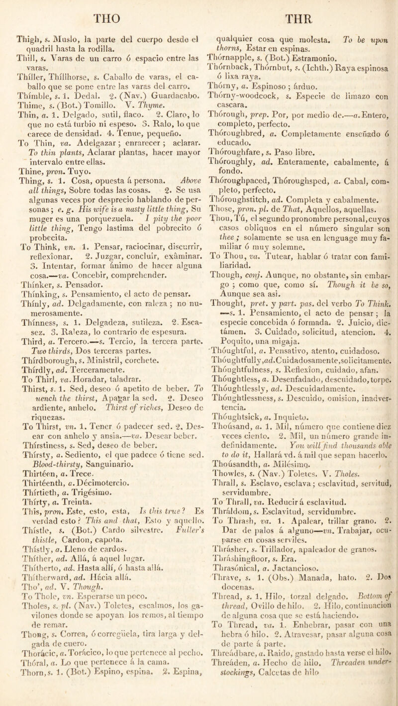 THO THR Thigh, s. Muslo, la parte del cuerpo desde el quadril hasta la rodilla. Thill, s. Varas de un carro ó espacio entre las varas. Thíller, Thíllhorse, s. Caballo de varas, el ca¬ ballo que se pone entre las varas del carro. Thimble, s. 1. Dedal. °2. (Nav.) Guardacabo. Thime, s. (Bot.) Tomillo. V. Thyme. Thin, a. 1. Delgado, sutil, flaco. 2. Claro, lo que no está turbio ni espeso. 5. Ralo, loque carece de densidad. 4. Tenue, pequeño. To Thin, va. Adelgazar; enrarecer ; aclarar. To thin plants, Aclarar plantas, hacer mayor intervalo entre ellas. Thine, pron. Tuyo. Thing, s. 1. Cosa, opuesta á persona. Above all things, Sobre todas las cosas. 2. Se usa algunas veces por desprecio hablando de per¬ sonas ; e. g. His wife is a nasty little thing, Su muger es una porquezuela. I pity the poor little thing, Tengo lastima del pobrecito 6 probecita. To Think, vn. 1. Pensar, raciocinar, discurrir, reflexionar. 2. Juzgar, concluir, examinar. 3. Intentar, formar ánimo de hacer alguna cosa.—-va. Concebir, comprehender. Thinker, s. Pensador. Thinking, s. Pensamiento, el acto de pensar. Thinly, ad. Delgadamente, con raleza ; no nu¬ merosamente. Thinness, s. 1. Delgadeza, sutileza. 2. Esca¬ sez. 3. Raleza, lo contrario de espesura. Third, a. Tercero.—s. Tercio, la tercera parte. Two thirds, Dos terceras partes. Thírdborough, s. Ministril, corchete. Thirdly, ad. Terceramente. To Thirl , va. Horadar, taladrar. Thirst, s. 1. Sed, deseo ó apetito de beber. To uench the thirst, Apagar la sed. 2. Deseo ardiente, anhelo. Thirst of riches, Deseo de riquezas. To Thirst, vn. 1. Tener ó padecer sed. 2, Des¬ ear con anhelo y ansia.—va. Desear beber. Thírstiness, s. Sed, deseo de beber. Thirsty, a. Sediento, el que padece ó tiene sed. Blood-thirsty, Sanguinario. Thirtéen, a. Trece. Thirtéenth, a. Decimotercio. Thirtieth, a. Trigésimo. Thirty, a. Treinta. This, pron. Este, esto, esta, Is this true? Es verdad esto ? This and that, Esto y aquello. Thistle, s. (Bot.) Cardo silvestre. Fuller's thistle, Cardón, capota. Thistly, a. Lleno de cardos. Thither, ad. Allá, á aquel lugar. Thitherto, acL Hasta allí, 6 hasta allá. Thitherward, ad. Hacia allá. Tho’, ad. V. Though. To Thole, vn. Esperarse un poco. Tholes, s. pl. (Nav.) Toletes, escalmos, los ga- vilones donde se apoyan los remos, al tiempo de remar. Thong, s. Correa, ó corregüela, tira larga y del¬ gada de cuero. Thorácic, a.Torácico, loque pertenece al pecho. Thóral, a. Lo que pertenece á la cama. Thorn, s. 1. (Bot.) Espino, espina. Espina» qualquier cosa que molesta. To be upon thorns, Estar en espinas. Thórnapple, s. (Bot.) Estramonio. T hórnback, Thórnbut, s. (Ichth.) Raya espinosa ó lixa raya. Thorny, a. Espinoso ; árduo. Thórny-woodcock, s. Especie de limazo con cascara. Thórough, prep. Por, por medio de.—a.Entero, completo, perfecto. Thoroughbred, a. Completamente enseñado 6 educado. Thóroughfare, s. Paso libre. Thóroughly, ad. Enteramente, cabalmente, á fondo. Thóroughpaced, ThOroughsped, a. Cabal, com¬ pleto, perfecto. Thóroughstitch, ad. Completa y cabalmente. Those, pron.pl. de That, Aquellos, aquellas. Thou, Tu, el segundo pronombre personal,cuyos casos obliquos en el número singular son thee ; solamente se usa en lenguage muy fa¬ miliar 0 muy solemne. To Thou, va. Tutear, hablar 0 tratar con fami¬ liaridad. Though, conj. Aunque, no obstante, sin embar¬ go ; como que, como sí. Though it be so, Aunque sea asi. Thought, pret. y part. pas. del verbo To Think. *—s. 1. Pensamiento, el acto de pensar ; la especie concebida ó formada. 2. Juicio, dic- támen. 3. Cuidado, solicitud, atención. 4. Poquito, una migaja. Thoughtful, a. Pensativo, atento, cuidadoso. Thoughtfully, ad. Cuidadosamente, solícitamente. Thoughtfulness, s. Reflexion, cuidado, afan. Thóughtless, a. Desenfadado, descuidado, torpe. Thoughtlessly, ad. Descuidadamente. Thoughtlessness, s. Descuido, emisión, inadver¬ tencia. Thóughtsick, a. Inquieto. Thousand, a. 1. Mil, número que contiene diez veces ciento. 2. Mil, un número grande in¬ definidamente. You will find thousands able to do it, Hallará vd. árnil que sepan hacerlo. Thoúsandth, a. Milésimo. Thowles, s. (Nav.) Toletes. V. Tholes. Thrall, s. Esclavo, esclava; esclavitud, servitud, servidumbre. To Thrall, va. Reducirá esclavitud. Thráldom, s. Esclavitud, servidumbre. To Th rash, va. 1. Apalear, trillar grano. 2. Dar de píalos á alguno—vn. Trabajar, ocu¬ parse en cosas serviles. Thrásher, s. Trillador, apaleador de granos. Tbráshingfioor, s. Era. Thrasonical, a. Jactancioso. Thrave, s. 1. (Obs.) Manada, hato. 2. Dos docenas. Thread, s. 1. Hilo, torzal delgado. Bottom of thread, Ovillo de hilo. 2. Hilo, continuación de alguna cosaque se está haciendo. To Thread, va. 1. Enhebrar, pasar con una hebra 6 hilo. 2. Atravesar, pasar alguna cosa de parte á parte. Threádbare, a. Raido, gastado hasta verse el hilo. Threáden, a. Hecho de hilo. Threaden under¬ stockings, Calcetas de hilo