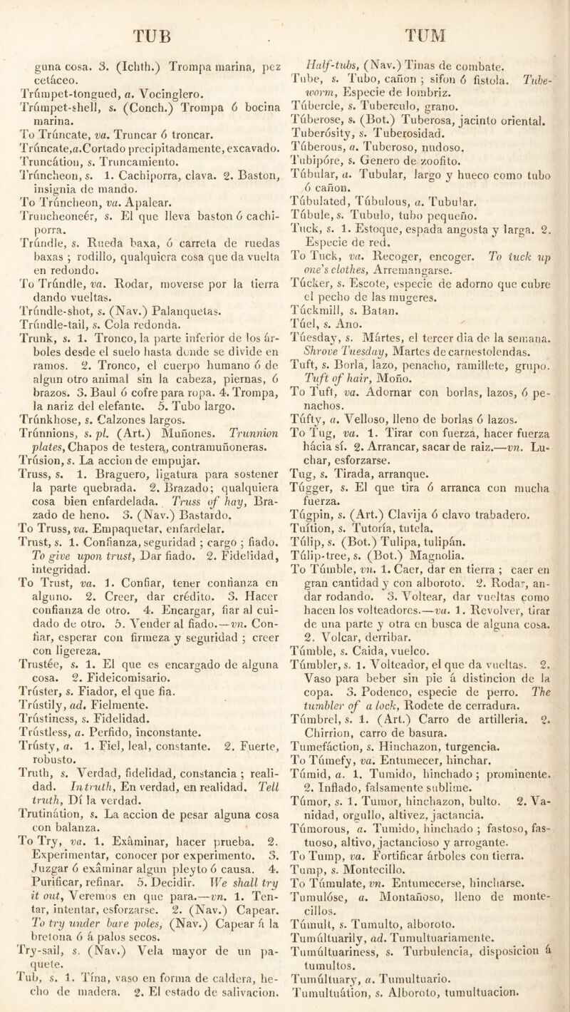 TUM TUB guna cosa. 3. (Ichth.) Trompa marina, pez cetáceo. Trúrapet-tongued, a. Vocinglero. Trumpet-shell, s. (Conch.) Trompa 6 bocina marina. To Tráncate, va. Truncar ó troncar. Trúncate,a.Cortado precipitadamente, excavado. Truncation, s. Truncamiento. Truncheon, s. 1. Cachiporra, clava. 2. Bastón, insignia de mando. To Truncheon, va. Apalear. Truncheoneér, s. El que lleva bastón 6 cachi¬ porra. Trundle, s. Rueda baxa, ó carreta de ruedas baxas ; rodillo, qualquicra cosa que da vuelta en redondo. To Trundle, va. Rodar, moverse por la tierra dando vueltas. Trúndle-shot, s. (Nav.) Palanquetas. Trúndle-tail, s. Cola redonda. Trunk, s. 1. Tronco, la parte inferior de los ár¬ boles desde el suelo hasta dunde se divide en ramos. 2. Tronco, el cuerpo humano 6 de algún otro animal sin la cabeza, piernas, 6 brazos. 3. Baúl ó cofre para ropa. 4. Trompa, la nariz del elefante. 5. Tubo largo. Trunkhose, s. Calzones largos. Trunnions, s. pi. (Art.) Muñones. Trunnion plates, Chapos de testera, contramuñoneras. Trusión, s. La acción de empujar. Truss, s. 1. Braguero, ligatura para sostener Ja parte quebrada. 2. Brazado; qualquiera cosa bien enfardelada. Truss of hay, Bra¬ zado de heno. 3. (Nav.) Bastardo. To Truss, va. Empaquetar, enfardelar. Trust, s. 1. Confianza, seguridad ; cargo ; fiado. To give upon trust, Dar fiado. 2. Fidelidad, integridad. To Trust, va. E Confiar, tener confianza en alguno. 2. Creer, dar crédito. 3. Hacer confianza de otro. 4. Encargar, fiar al cui¬ dado de otro. 5. Vender al fiado.—vn. Con¬ fiar, esperar con firmeza y seguridad ; creer con ligereza. Trustée, s. 1. El que es encargado de alguna cosa. 2. Fideicomisario. Truster, s. Fiador, el que fia. Trustify, ad. Fielmente. Trustiness, s. Fidelidad. Trustless, a. Pérfido, inconstante. Trusty, a. 1. Fiel, leal, constante. 2. Fuerte, robusto. Truth, s. Verdad, fidelidad, constancia ; reali¬ dad. Intruth, En verdad, en realidad. Tell truth, Di la verdad. Trutinátion, s. La acción de pesar alguna cosa con balanza. To Try, va. 1. Examinar, hacer prueba. 2. Experimentar, conocer por experimento. 3. Juzgar 6 examinar algún pleylo 6 causa. 4. Purificar, refinar. 5. Decidir. We shall try it out, Veremos en que para.—vn. 1. Ten¬ tar, intentar, esforzarse. 2. (Nav.) Capear. To try under hare poles, (Nav.) Capear á la bretona ó á palos secos. Try-sail, s. (Nav.) Vela mayor de un pa¬ quete. Tub, s. 1. Tina, vaso en forma de caldera, he¬ cho de madera. 2. El estado de salivación. Half-tubs, (Nav.) Tinas de combate. Tube, s. Tubo, cañón ; sifón ó fistola. Tube- worm, Especie de lombriz. Tubercle, s. Tubérculo, grano. Tuberose, s. (Bot.) Tuberosa, jacinto oriental. Tuberosity, s. Tuberosidad. Tuberous, a. Tuberoso, nudoso. Tubipóre, s. Genero de /.oofito. Tubular, a. Tubular, largo y hueco como tubo 6 cañón. Tubulated, Túbulous, a. Tubular. Túbule,s. Tubulo, tubo pequeño. Tuck, s. 1. Estoque, espada angosta y larga. 2. Especie de red. To Tuck, va. Recoger, encoger. To tuck up one's clothes, Arremangarse. Tucker, s. Escote, especie de adorno que cubre el pecho de la,s mugeres. Túckmill, s. Batan. Túel, s. Ano. Tuesday, s. Martes, el tercer día de la semana. Shrove Tuesday, Martes de carnestolendas. Tuft, s. Borla, lazo, penacho, ramillete, grupo. Tuft of hair, Moño. To Tuft, va. Adornar con borlas, lazos, 6 pe¬ nachos. Túfty, a. Velloso, lleno de borlas ó lazos. To Tug, va. 1. Tirar con fuerza, hacer fuerza háciasí. 2. Arrancar, sacar de raiz.—vn. Lu¬ char, esforzarse. Tug, s. Tirada, arranque. Túgger, s. El que tira ó arranca con mucha fuerza. Túgpin, s. (Art.) Clavija ó clavo trabadero. Tuition, s. Tutoría, tutela. Tulip, s. (Bot.) Tulipa, tulipán. Tulip-tree, s. (Bot.) Magnolia. To Tumble, vn. 1. Caer, dar en tierra ; caer en gran cantidad y con alboroto. 2. Roda, an¬ dar rodando. 3. Voltear, dar vueltas como hacen los volteadores.—va. 1. Revolver, tirar de una parte y otra en busca de alguna cosa. 2. Volcar, derribar. Tumble, s. Caída, vuelco. Tumbler, s. 1. Volteador, el que da vueltas. 2. Vaso para beber sin pie á distinción de la copa. 3. Podenco, especie de perro. The tumbler of a lock, Rodete de cerradura. Tumbrel, s. 1. (Art.) Carro de artillería. 2. Chirrión, carro de basura. Tumefaction, s. Hinchazón, turgencia. To Tumefy, va. Entumecer, hinchar. Tumid, a. 1. Túmido, hinchado; prominente. 2. Inflado, falsamente sublime. Tumor, s. 1. Tumor, hinchazón, bulto. 2. Va¬ nidad, orgullo, altivez, jactancia. Túmorous, a. Túmido, hinchado ; fastoso, fas¬ tuoso, altivo, jactancioso y arrogante. To Tump, va. Fortificar árboles con tierra. Tump, s. Montecillo. To Túmulate, vn. Entumecerse, hincharse. 'Cumulóse, a. Montañoso, lleno de monte- cilios. Túmult, s. Tumulto, alboroto. Tumúltuarily, ad. Tumultuariamente. Tumúltuariness, s. Turbulencia, disposición á tumultos. Tumultuary, a. Tumultuario. Tumultuátion, s. Alboroto, tumultuacion.