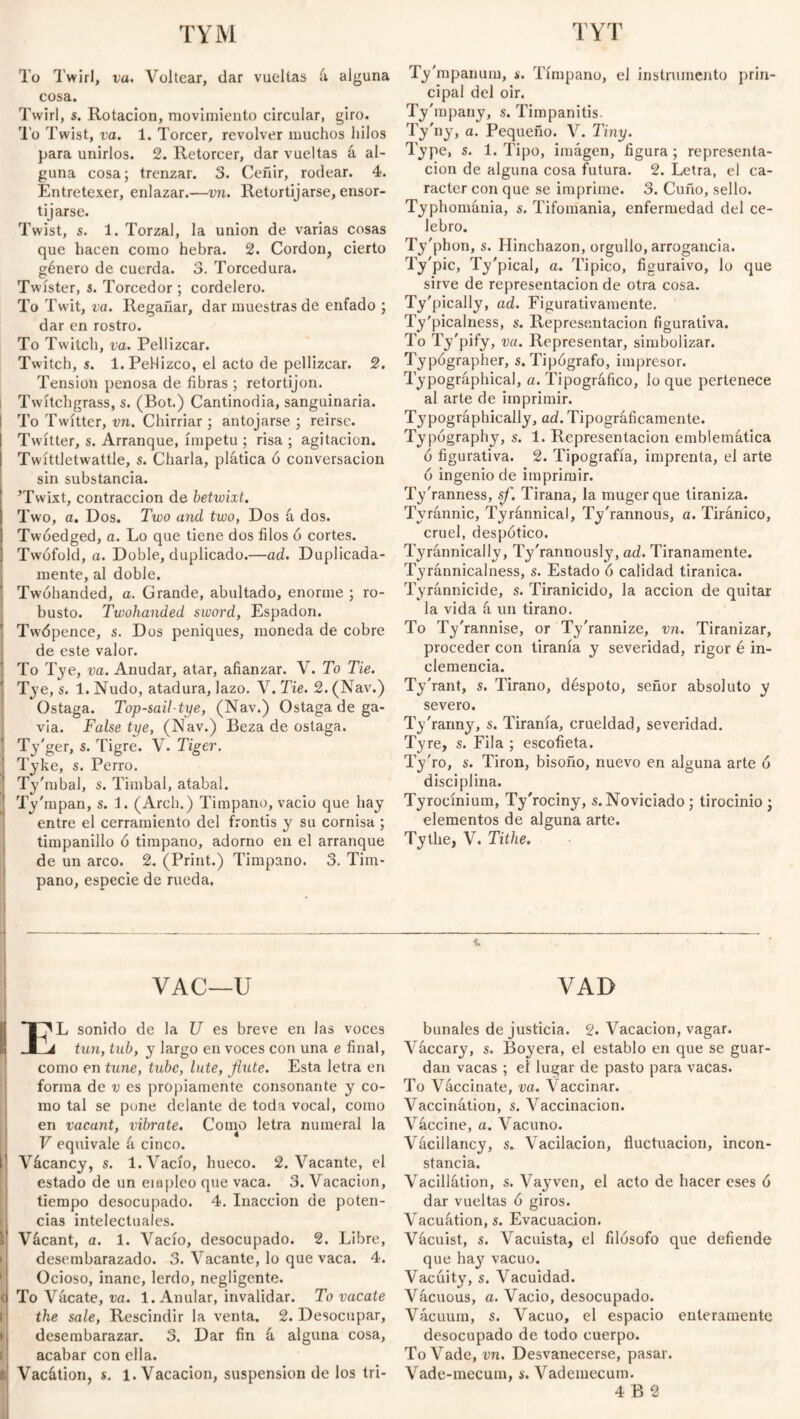 TYM TYT To Twirl, va. Voltear, dar vueltas á alguna cosa. Twirl, s. Rotación, movimiento circular, giro. To Twist, va. 1. Torcer, revolver muchos hilos para unirlos. 2. Retorcer, dar vueltas á al¬ guna cosa; trenzar. 3. Ceñir, rodear. 4. Entretexer, enlazar.—vn. Retortijarse, ensor¬ tijarse. Twist, s. 1. Torzal, la union de varias cosas que hacen como hebra. 2. Cordon, cierto género de cuerda. 3. Torcedura. Twister, i. Torcedor ; cordelero. To Twit, va. Regañar, dar muestras de enfado ; dar en rostro. To Twitch, va. Pellizcar. Twitch, s. l.PeHizco, el acto de pellizcar. 2. Tension penosa de fibras ; retortijón. Twítchgrass, s. (Bot.) Cantinodia, sanguinaria. To Twitter, vn. Chirriar; antojarse ; reirse. Twitter, s. Arranque, ímpetu ; risa ; agitación. Twíttletwattle, s. Charla, plática ó conversación sin substancia. ’Twixt, contracción de betwixt. Two, a. Dos. Two and two, Dos á dos. Twóedged, a. Lo que tiene dos filos ó cortes. Twófold, a. Doble, duplicado.—ad. Duplicada- mente, al doble. Twóhanded, a. Grande, abultado, enorme ; ro¬ busto. Twohanded sword, Espadón. Twópence, s. Dos peniques, moneda de cobre de este valor. To Tye, va. Anudar, atar, afianzar. V. To Tie. Tye, s. 1. Nudo, atadura, lazo. V. Tie. 2. (Nav.) Ostaga. Top-sail-tye, (Nav.) Ostaga de ga¬ via. False tye, (Nav.) Beza de ostaga. Ty'ger, s. Tigre. V. Tiger. Tyke, s. Perro. Ty'mbal, s. Timbal, atabal. Ty'mpan, s. 3. (Arch.) Timpano, vacio que hay entre el cerramiento del frontis y su cornisa ; timpanillo ó tímpano, adorno en el arranque de un arco. 2. (Print.) Timpano. 3. Tim¬ pano, especie de rueda. Ty'mpanum, *•. Tímpano, el instrumento prin¬ cipal del oir. Ty'mpany, s. Timpanitis. Ty'ny, a. Pequeño. V. Tiny. Type, s. 1. Tipo, imagen, figura ; representa¬ ción de alguna cosa futura. 2. Letra, el ca¬ rácter con que se imprime. 3. Cuño, sello. Typhománia, s. Tifomania, enfermedad del ce¬ lebro. Ty'phon, s. Hinchazón, orgullo, arrogancia. Ty'pic, Ty'pical, a. Típico, figuraivo, lo que sirve de representación de otra cosa. Ty'pically, ad. Figurativamente. Ty'picaluess, s. Represe.ntacion figurativa. To Ty'pify, va. Representar, simbolizar. Typographer, s. Tipógrafo, impresor. Typographical, a. Tipográfico, lo que pertenece al arte de imprimir. Tj'pográphically, ad. Tipográficamente. Typography, s. 1. Representación emblemática ó figurativa. 2. Tipografía, imprenta, el arte ó ingenio de imprimir. Ty'ranness, sf. Tirana, la mugerque tiraniza. Tvránnic, Tyránnical, Ty'rannous, a. Tiránico, cruel, despótico. Tyránnically, Ty'rannously, ad. Tiranamente. Tyránnicalness, s. Estado ó calidad tiránica. Tyránnicide, s. Tiranicido, la acción de quitar la vida á un tirano. To Ty'rannise, or Ty'rannize, vn. Tiranizar, proceder con tiranía y severidad, rigor é in¬ clemencia. Tyrant, s. Tirano, déspoto, señor absoluto y severo. Ty'ranny, s. Tiranía, crueldad, severidad. Tyre, s. Fila ; escofieta. Ty'ro, s. Tirón, bisoño, nuevo en alguna arte ó disciplina. Tyrocínium, Ty'rociny, s.Noviciado; tirocinio; elementos de alguna arte. Tythe, V. Tithe. VAC—U EL sonido de la U es breve en las voces tun, tub, y largo en voces con una e final, como en tune, tube, lute, Jiute. Esta letra en forma de v es propiamente consonante y co¬ mo tal se pone delante de toda vocal, como en vacant, vibrate. Como letra numeral la V equivale á cinco. Vácancy, s. 1. Vacío, hueco. 2. Vacante, el estado de un empleo que vaca. 3. Vacación, tiempo desocupado. 4. Inacción de poten¬ cias intelectuales. Vácant, a. 1. Vacío, desocupado. 2. Libre, desembarazado. 3. Vacante, lo que vaca. 4. Ocioso, inane, lerdo, negligente. To Vácate, va. 1. Anular, invalidar. To vacate the sale, Rescindir la venta. 2. Desocupar, desembarazar. 3. Dar fin á alguna cosa, acabar con ella. Vacátion, s. 1. Vacación, suspension de los tri- VAD bunales de justicia. 2. Vacación, vagar. Váccary, s. Boyera, el establo en que se guar¬ dan vacas ; el lugar de pasto para vacas. To Vaccinate, va. Vaccinar. Vaccinátion, s. Vaccinacion. Váccine, a. Vacuno. Vácillancy, s. Vacilación, fluctuación, incon¬ stancia. Vacillátion, s. Vayven, el acto de hacer eses ó dar vueltas ó giros. Vacuátion,s. Evacuación. Vácuist, s. Vacuista, el filósofo que defiende que hay vacuo. Vacuity, s. Vacuidad. Vácuous, a. Vacio, desocupado. Vácuum, s. Vacuo, el espacio enteramente desocupado de todo cuerpo. To Vade, vn. Desvanecerse, pasar. Vade-mecum, s. Vademécum. 4 B 2