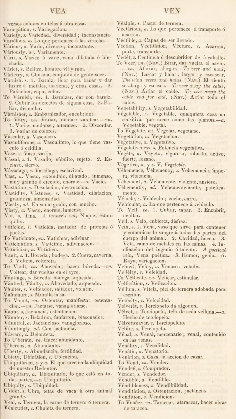 versos colores en telas ú otra cosa. Variegation, s. \ anegación. Variety,s. Variedad, diversidad; inconstancia. Variolous, a. Lo que pertenece íi las viruelas. Várious, a Vario, diverso ; inconstante. Variously, ati. Variamente. Várix, s. Varice ó variz, vena dilatada é hin¬ chada. Várlet, s. Belitre, hombre vil y ruin. Várletry, s. Chusma, conjunto de gente soez. Várnish, s. 1. Barniz, licor para bañar y dar lustre á metales, maderas, y otras cosas. 2. Paliación, capa, color. To Várnish, va. 1. Barnizar, dar con barniz. 2. Cubrir los defectos de alguna cosa. 3. Pa¬ liar, disimular. Várnisher, s. Embarnizador, encubridor. To Vary, va. Variar, mudar; varetear.—vn. 1. Variar, mudarse ; alterarse. 2. Discordar. 3. Variar de colores. Vascular, a. Vasculoso. Vasculíferous, a. Vasculífero, lo que tiene vás¬ culo ó celdilla. Vase, s. Vaso, vasija. Vassal, s. 1. Vasallo, súbdito, sujeto. 2. Es¬ clavo, siervo. Vassalage, s. Vasallage, esclavitud. Vast, ü. Vasto, extendido, dilatado ; inmenso, muy grande 6 crecido, enorme.—s. Vacio. Vastátion, s. Desolación, destrucción. Vastídity, Vástness, s. Vastidad, dilatación, grandeza, inmensidad. Vastly, ad. En sumo grado, con mucho. Vásty, a. Vasto, enorme, inmenso. Vat, s. Tina. A tanner's vat, Noque, estan¬ quillo. Váticide, s. Vaticida, matador de profetas ó poetas. To Vaticinate, vn. Vaticinar, adivinar Vaticination, s. Vaticinio, adivinación. Vaticíuian, a. Vatídico. Vault, s. 1.Bóveda; bodega. 2.Cueva,caverna. 3. Volteta, voltereta. To Vault, va. Abovedar, hacer bóveda.—vn. Voltear, dar vueltas en el ay re. Váultage, s. Bóveda, bodega arqueada. Vaulted, Váulty, a. Abovedado, arqueado. Váulter, s. Volteador, saltador, volatín. Vaúnmure, s. Muralla falsa. To Vaunt, va. Ostentar, manifestar ostenta¬ ción.— vn. Jactarse, vanagloriarse. Vaunt, s. Jactancia, ostentación. Váunter, s. Baladrón, fanfarrón, blasonador. Váuntful,a. Jactancioso, vanaglorioso. Váuntingly, ad. Con jactancia. Váward, s. Delantera. To U'berate, va. Hacer abundante. U'berous, o. Abundante. U'berty, s. Abundancia, fertilidad. Ubiety, Ubicátion, s. Ubicación. Ubiquitárian, s. y a. El que cree en la ubiquidad de nuestro Redentor. Ubíquitary, a. Ubiquitario, lo que está en to¬ das partes.—s. Ubiquitario. Ubiquity, s. Ubiquidad. U'dder, s. Ubre, tetas de vaca ú otro animal grande. Veal, s. Ternera, la carne de ternero ó ternera. Véalcutlet, s. Chuleta de ternera. Véalple, s. Pastel de ternera. Vectárious, a. Lo que pertenece á transporte ó acarreo. Véctible, a. Capaz de ser llevado. Véction, Vectitátion, Vécture, s. Acarreo, porte, transporte. Vedét, s. Centinela ó descubridor de á caballo. To Veer, vn. (Nav.) Birar, dar vuelta el navio. —va. Afloxar, alargar. To veer and haul, (Nav.) Lascar y halar ; largar y escasear. The wind veers and hunts, (Nav.) El viento se alarga y escasea. To veer away the cable, (Nav.) Arriar el cable. To veer away the cable end for end, (Nav.) Arriar todo el cable. Vegetabíiity, s. Vegetabilidad. Végetable, s. Vegetable, qualquiera cosa no sensitiva que crece como las plantas.—a. Vegetable, vegetal. To Végetate, vn. Vegetar, vegetarse. Vegetation, a. Vegetación. Vegetative, a. Vegetativo. Végetativeness, s. Potencia vegetativa. Vegéte, a. Vegeto, vigoroso, robusto, activo, fuerte, lozano. Végetive, a. y s. V. Vegetable. Véhemence, Véhemency, s. Vehemencia, ímpe¬ tu, violencia. Véhement, a. Vehemente, violento, ansioso. Vehemently, ad. Vehementemente, patética¬ mente. Véhicle, s. Vehículo ; coche, carro. Vehicular, a. Lo que pertenece á vehículo. To Veil, va. 1. Cubrir, tapar. 2. Encubrir, ocultar. Veil, s. Velo, cubierta, disfraz. Vein, s. 1. Vena, vaso que sirve para contener y comunicar la sangre á todas las partes del cuerpo del animal. 2. Cavidad, hueco. 3. Veta, ramo de metales en las minas. 4. In¬ clinación del ingenio ó talento. A poetical vein, Vena poética. 5. Humor, genio. 6. Raya, variegacion. Veined, Veiny, a. Venoso; vetado. Velléity, s. Veleidad. To Véllicate, va. Velicar, estimular. Vellicátion, s. Velicacion. Véllum, s. Vitela, piel de ternera adobada para escribir. Velócity, s. Velocidad. Velverét, s. Terciopelo da algodón. Vélvet, s. Terciopelo, tela de seda velluda.—a. Hecho de terciopelo. Vélvetweaver, s. Terciopelero. Velúre, s. Terciopelo. Vénal, a. Venal, mercenario ; venal, contenido en las venas. Venálity, s. Venalidad. Venátic, a. Venatorio. Venátion, s. Caza, la acción de cazar. To Vend, va. Vender. Vcndeé, s. Comprador. Vénder, s. Vendedor. Véndible, a. Vendible. Véndibleness, s. Vendibilidad. Venditátion, s. Ostentación, jactancia. Vendition, s. Vendicion. To Venéer, va. Taracear, ataracear, hacer obras de taracea.