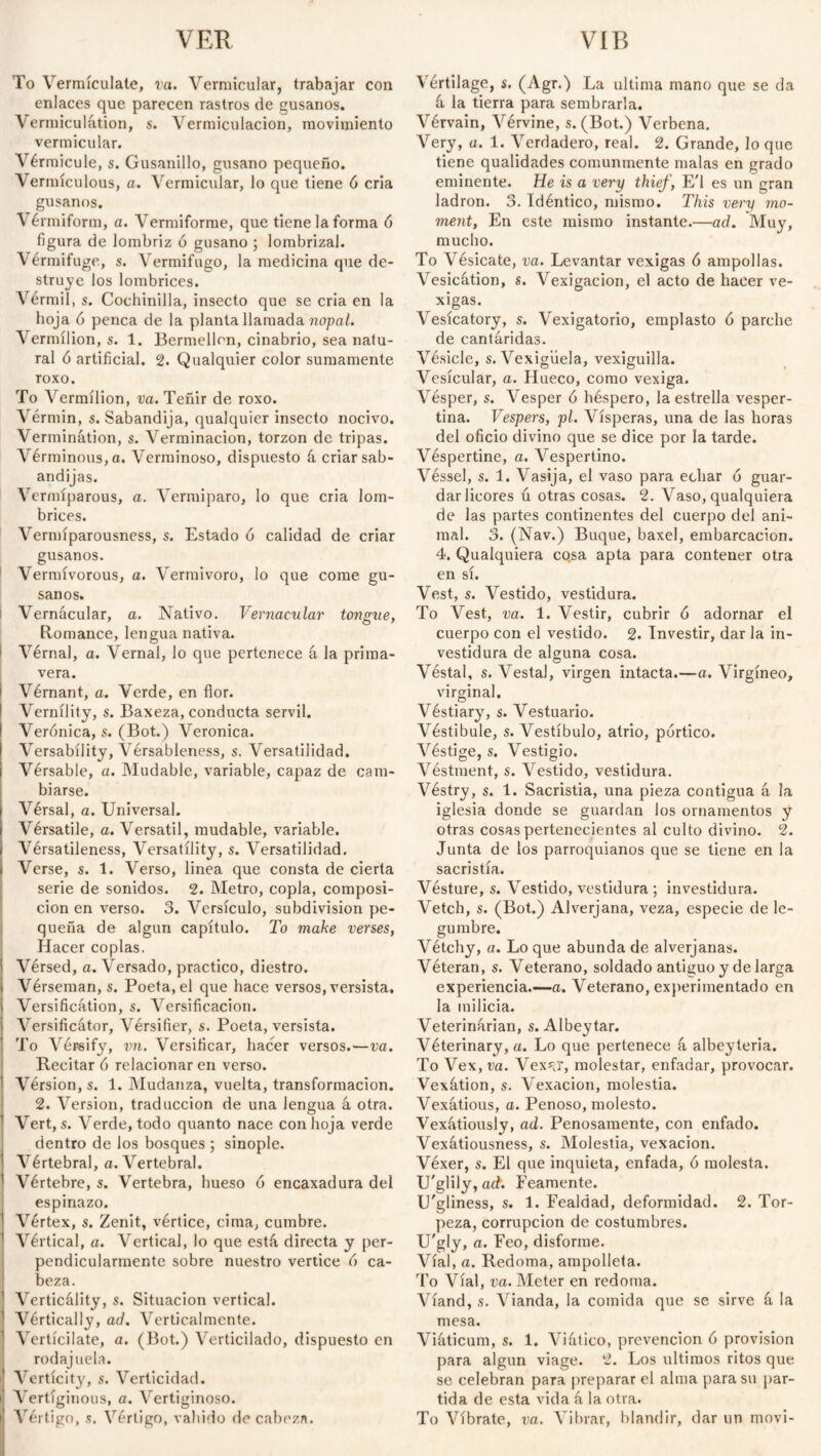 To Yermículate, va. Vermicular, trabajar con enlaces que parecen rastros de gusanos. Vermiculátion, s. Verrniculacion, movimiento vermicular. Vérmicule, s. Gusanillo, gusano pequeño. Vermículous, a. Vermicular, lo que tiene 6 cria gusanos. Vérmiform, a. Vermiforme, que tiene la forma ó figura de lombriz ó gusano ; lombrizal. Vérmifuge, s. Vermífugo, la medicina que de¬ struye los lombrices. Vérmil, s. Cochinilla, insecto que se cria en la hoja 6 penca de la planta llamada nopal. Vermilion, s. 1. Bermellón, cinabrio, sea natu¬ ral ó artificial. 2. Qualquier color sumamente roxo. To Vermilion, va. Teñir de roxo. Vérmin, s. Sabandija, qualquier insecto nocivo. Verminátion, s. Verminación, torzon de tripas. Vérminous,a. Verminoso, dispuesto á criar sab¬ andijas. Vermíparous, a. Vermiparo, lo que cria lom¬ brices. Vermíparousness, s. Estado ó calidad de criar gusanos. Vernñvorous, a. Vermivoro, lo que come gu¬ sanos. Vernacular, a. Nativo. Vernacular tongue, Romance, lengua nativa. Vérnal, a. Vernal, lo que pertenece á la prima¬ vera. i Vérnant, a. Verde, en flor. Vernílity, s. Baxeza, conducta servil. Verónica, s. (Bot.) Veronica. Versabílity, Vérsableness, s. Versatilidad. Vérsable, a. Mudable, variable, capaz de cam¬ biarse. Vérsal, a. Universal. Vérsatile, a. Versátil, mudable, variable. Vérsatileness, Versatility, s. Versatilidad. Verse, s. 1. Verso, linea que consta de cierta serie de sonidos. 2. Metro, copla, composi¬ ción en verso. 3. Versículo, subdivision pe¬ queña de algún capítulo. To make verses, Hacer coplas. Vérsed, a. Versado, practico, diestro. Vérseman, s. Poeta, el que hace versos, versista. Versification, s. Versificación. Versificátor, Versifier, s. Poeta, versista. To Véreify, vn. Versificar, hacer versos.—va. Recitar ó relacionar en verso. Version, s. 1. Mudanza, vuelta, transformación. 2. Version, traducción de una lengua á otra. Vert, s. Verde, todo quanto nace con hoja verde dentro de ios bosques ; sinople. Vértebral, a. Vertebral. Vértebre, s. Vertebra, hueso ó encaxadura del espinazo. Vértex, s. Zenit, vértice, cima, cumbre. Vértical, a. Vertical, lo que está, directa y per¬ pendicularmente sobre nuestro vértice ó ca¬ beza. Verticálity, s. Situación vertical. Vértically, ad. Verticalmente. Vertícilate, a. (Bot.) Verticilado, dispuesto en rodajuela. i Vertícity, s. Verticidad. i Vertiginous, a. Vertiginoso. Vértigo, s. Vértigo, vahído de cabeza. Vértilage, s. (Agr.) La ultima mano que se da tí la tierra para sembrarla. Vérvain, Vérvine, s. (Bot.) Verbena. Very, a. 1. Verdadero, real. 2. Grande, lo que tiene qualidades comunmente malas en grado eminente. He is a very thief, E'l es un gran ladrón. 3. Idéntico, mismo. This very mo¬ ment, En este mismo instante.—ad. Muy, mucho. To Vésicate, va. Levantar vexigas ó ampollas. Vesication, s. Vexigacion, el acto de hacer ve¬ xigas. Vesicatory, s. Vexigatorio, emplasto ó parche de cantáridas. Vésicle, s. Vexigüela, vexiguilla. Vesicular, a. Hueco, como vexiga. Vésper, s. Vesper ó héspero, la estrella vesper¬ tina. Vespers, pl. Vísperas, una de las horas del oficio divino que se dice por la tarde. Véspertine, a. Vespertino. Véssel, s. 1. Vasija, el vaso para echar ó guar¬ dar licores ú otras cosas. 2. Vaso, qualquiera de las partes continentes del cuerpo del ani¬ mal. 3. (Nav.) Buque, baxel, embarcación. 4. Qualquiera cosa apta para contener otra en sí. Vest, s. Vestido, vestidura. To Vest, va. 1. Vestir, cubrir ó adornar el cuerpo con el vestido. 2. Investir, dar la in¬ vestidura de alguna cosa. Véstal, s. Vestal, virgen intacta.—a. Virgíneo, virginal. Véstiary, s. Vestuario. Véstibule, s. Vestíbulo, atrio, pórtico. Véstige, s. Vestigio. Véstment, s. Vestido, vestidura. Véstry, s. 1. Sacristía, una pieza contigua á la iglesia donde se guardan los ornamentos y otras cosas pertenecientes al culto divino. 2. Junta de los parroquianos que se tiene en la sacristía. Vésture, s. Vestido, vestidura ; investidura. Vetch, s. (Bot.) Alverjana, veza, especie de le¬ gumbre. Vétchy, a. Lo que abunda de alverjanas. Véteran, s. Veterano, soldado antiguo y de larga experiencia.—a. Veterano, experimentado en la milicia. Veterinarian, s. Albeytar. Véterinary, a. Lo que pertenece á albeyteria. To Vex, va. Vex*ir, molestar, enfadar, provocar. Vexátion, s. Vexacion, molestia. Vexatious, a. Penoso, molesto. Vexátiously, ad. Penosamente, con enfado. Vexátiousness, s. Molestia, vexacion. Véxer, s. El que inquieta, enfada, ó molesta. U'glily, act. Feamente. U'gliness, s. 1. Fealdad, deformidad. 2. Tor¬ peza, corrupción de costumbres. U'gly, a. Feo, disforme. Vial, a. Redoma, ampolleta. To Vial, va. Meter en redoma. Víand, s. Vianda, la comida que se sirve á la mesa. Viáticum, s. 1. Viático, prevención ó provision para algún viage. 2. Los últimos ritos que se celebran para preparar el alma para su par¬ tida de esta vida á la otra. To Víbrate, va. Vibrar, blandir, dar un movi-
