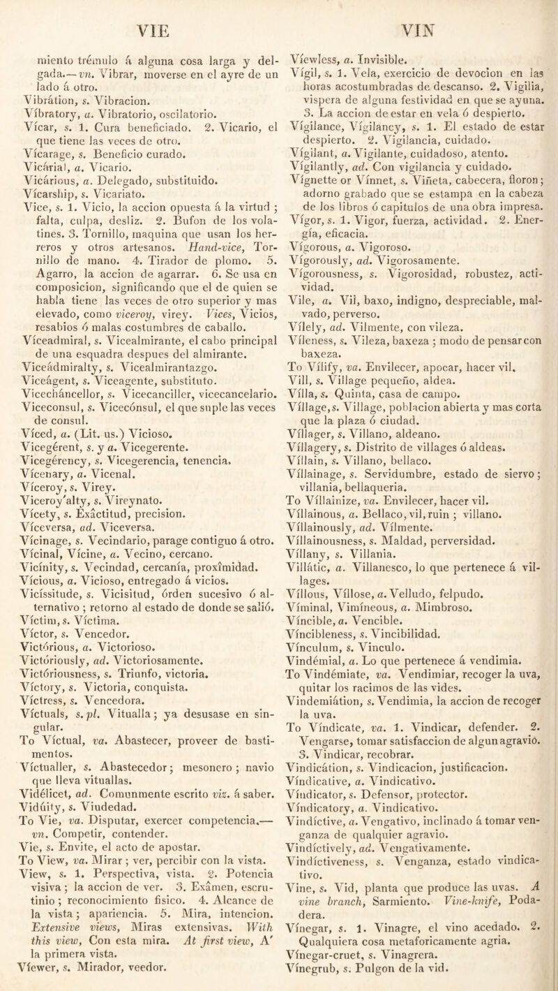 VIE YIN miento trémulo k alguna cosa larga y del¬ gada,— vn. Vibrar, moverse en el ayre de un lado á otro. Tibrátion, s. Vibración. Vibratory, a. Vibratorio, oscilatorio. Vicar, s. 1. Cura beneficiado. 2. Vicario, el que tiene Jas veces de otro. Vicarage, s. Beneficio curado. Vicarial, a. Vicario. Vicarious, a. Delegado, substituido. Vícarship, s. Vicariato. Vice, s. 1. Vicio, la acción opuesta á la virtud ; falta, culpa, desliz. 2. Bufón de los vola¬ tines. 3. Tornillo, maquina que usan los her¬ reros v otros artesanos. Hand-vice, Tor- Millo de mano. 4. Tirador de plomo. 5. Agarro, la acción de agarrar. 6. Se usa en composición, significando que el de quien se habla tiene las veces de otro superior y mas elevado, como viceroy, virey. Vices, Vicios, resabios ó malas costumbres de caballo. Víceadmira!, s. Vicealmirante, el cabo principal de una esquadra despues del almirante. Viceádmiralty, s. Vicealmirantazgo. Viceágent, s. Viceagente, substituto. Vicecnáncellor, s. Vicecanciller, vicecancelario. Vicecónsul, s. Vicecónsul, el que suple las veces de consul. Viced, a. (Lit. us.) Vicioso. Vicegerent, s. y a. Vicegerente. Vicegérency, s. Vicegerencia, tenencia, Vícenary, a. Vicenal. Viceroy, s. Virey. Viceroy'alty, s. Vireynato. Vícety, s. Exactitud, precision. Viceversa, ad. Viceversa. Vicinage, s. Vecindario, parage contiguo á otro. Vicinal, Vícine, a. Vecino, cercano. Vicinity, s. Vecindad, cercanía, proximidad. Vicious, a. Vicioso, entregado á vicios. Vicissitude, s. Vicisitud, órden sucesivo ó al¬ ternativo ; retorno al estado de donde se salió. Victim, s. Víctima. Víctor, s. Vencedor. Victorious, a. Victorioso. Victoriously, ad. Victoriosamente. Victóriousness, s. Triunfo, victoria. Victory, s. Victoria, conquista. Victress, s. Vencedora. Victuals, s.pl. Vitualla; ya desusase en sin¬ gular. To Victual, va. Abastecer, proveer de basti¬ mentos. Victualler, s. Abastecedor; mesonero; navio que lleva vituallas. Videlicet, ad. Comunmente escrito viz. k saber. Vidúity, s. Viudedad. To Vie, va. Disputar, exercer competencia.— vn. Competir, contender. Vie, s. Envite, el acto de apostar. To View, va. Mirar ; ver, percibir con la vista. View, s. 1. Perspectiva, vista. 2. Potencia visiva; la acción de ver. 3. Examen, escru¬ tinio ; reconocimiento físico. 4. Alcance de la vista; apariencia. 5. Mira, intención. Extensive views, Miras extensivas. With this view, Con esta mira. At first view, A' la primera vista. Viewer, s. Mirador, veedor. Viewless, a. Invisible. Vigil, s. 1. Vela, exercicio de devoción en las horas acostumbradas de descanso. 2. Vigilia, vispera de alguna festividad en que se ayuna. 3. La acción de estar en vela ó despierto. Vigilance, Vígilancy, s. 1. El estado de estar despierto. 2. Vigilancia, cuidado. Vigilant, a. Vigilante, cuidadoso, atento. Vigilantly, ad. Con vigilancia y cuidado. Vignette or Vínnet, s. Viñeta, cabecera, floron; adorno grabado que se estampa en la cabeza de los libros ó capítulos de una obra impresa. Vigor, s. 1. Vigor, fuerza, actividad. 2. Ener¬ gía, eficacia. Vigorous, a. Vigoroso. Vigorously, ad. Vigorosamente. Vígorousness, s. Vigorosidad, robustez, acti¬ vidad. Vile, a. Vil, baxo, indigno, despreciable, mal¬ vado, perverso. Vilely, ad. Vilmente, con vileza. Víleness, s. Vileza, baxeza ; modo de pensarcon baxeza. To Vilify, va. Envilecer, apocar, hacer vil. Vill, s. Village pequeño, aldea. Villa, s. Quinta, casa de campo. Village, s. Village, población abierta y mas corta que la plaza ó ciudad. Villager, s. Villano, aldeano. Víllagery, s. Distrito de villages ó aldeas. Villain, s. Villano, bellaco. Villainage, s. Servidumbre, estado de siervo; villanía, bellaquería. To Víllainize, va. Envilecer, hacer vil. Villainous, a. Bellaco, vil, ruin ; villano. Villainously, ad. Vilmente. Víllainousness, s. Maldad, perversidad. Víllany, s. Villania. Villatic, a. Villanesco, lo que pertenece á vil¬ lages. Villous, Villose, a. Velludo, felpudo. Víminal, Vimíneous, a. Mimbroso. Vincible,a. Vencible. Víncibleness, s. Vincibilidad. Vinculum, s. Vinculo. Vindémial, a. Lo que pertenece á vendimia. To Vindémiate, va. Vendimiar, recoger la uva, quitar los racimos de las vides. Vindemiátion, «.Vendimia, la acción de recoger la uva. To Vindícate, va. 1. Vindicar, defender. 2. Vengarse, tomar satisfacción de algún agravio. 3. Vindicar, recobrar. Vindication, s. Vindicación, justificación. Vindicative, a. Vindicativo. Vindicator, s. Defensor, protector. Vindicatory, a. Vindicativo. Vindictive, a. Vengativo, inclinado k tomar ven¬ ganza de qualquier agravio. Vindictively, ad. Vengativamente. Vindictiveness, s. Venganza, estado vindica¬ tivo. Vine, s. Vid, planta que produce las uvas. A vine branch, Sarmiento. Vine-hnife, Poda¬ dera. Vinegar, s. 1. Vinagre, el vino acedado. 2. Qualquiera cosa metafóricamente agria. Vínegar-cruet, s. Vinagrera. Vínegrub, s. Pulgón de la vid.