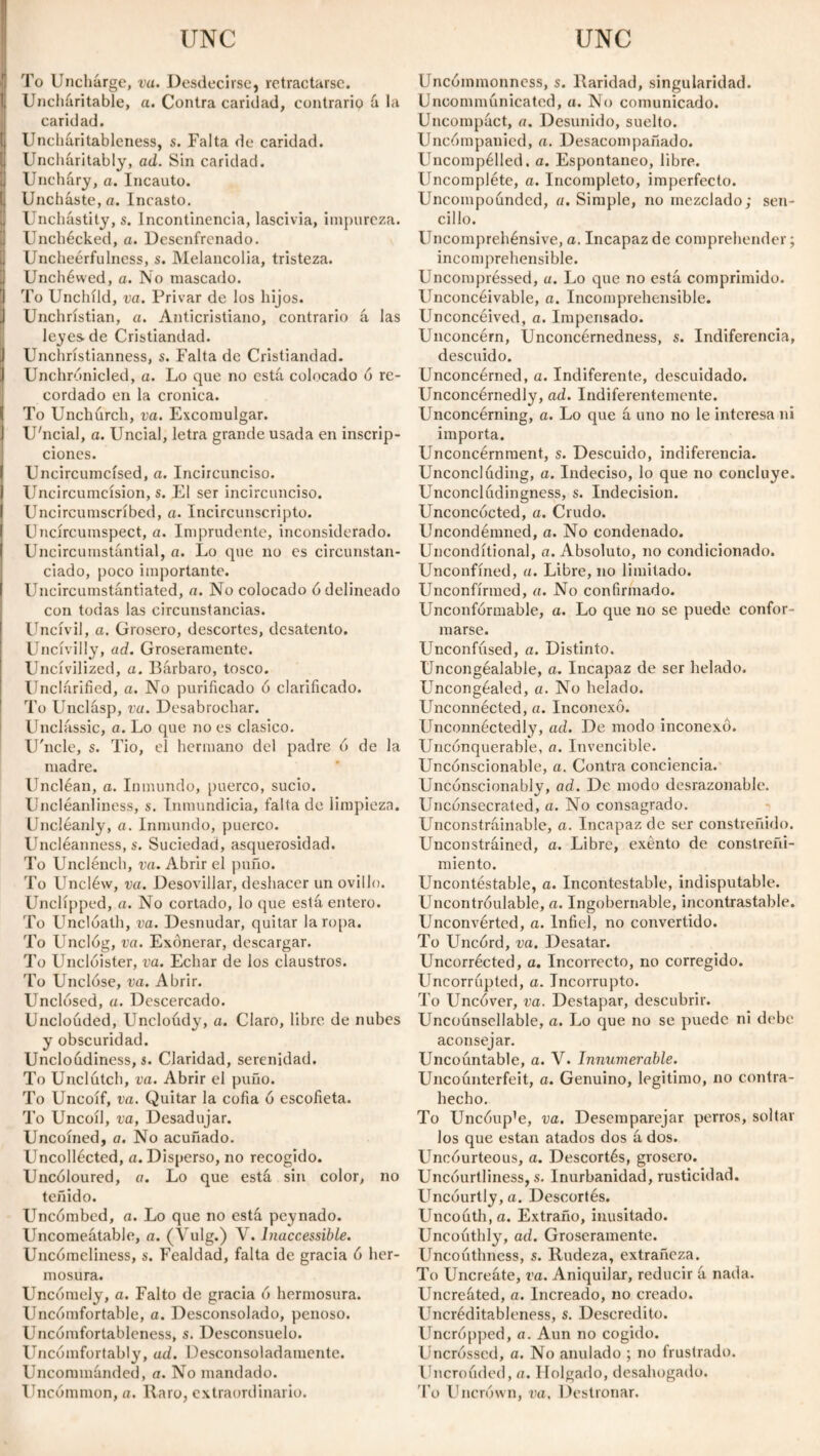 To Unchárge, vu. Desdecirse, retractarse. Uncharitable, a. Contra caridad, contrario á la caridad. Uncháritableness, s. Falta de caridad. Uncharitably, ad. Sin caridad. Uncháry, a. Incauto. Unchaste, a. Incasto. Unchástity, s. Incontinencia, lascivia, impureza. Unchecked, a. Desenfrenado. Uncheérfulness, s. Melancolía, tristeza. Unchéwed, a. No mascado. To Unchíld, va. Privar de los hijos. Unchristian, a. Anticristiano, contrario á las leyes.de Cristiandad. Unchristianness, s. Falta de Cristiandad. Unchrónicled, a. Lo que no está colocado ó re¬ cordado en la crónica. To Unchurch, va. Excomulgar. U'ncial, a. Uncial, letra grande usada en inscrip¬ ciones. Uncircumcísed, a. Incircunciso. Uncircumcísion, s. El ser incircunciso. Uncircumscríbed, a. Incircunscripto. Uncjrcumspect, a. Imprudente, inconsiderado. Uncircumstántial, a. Lo que no es circunstan¬ ciado, poco importante. Uncircumstántiated, a. No colocado ó delineado con todas las circunstancias. Uncivil, a. Grosero, descortes, desatento. Uncivilly, ad. Groseramente. Uncivilized, a. Bárbaro, tosco. Unclárified, a. No purificado ó clarificado. To Unclásp, vu. Desabrochar. Unclássic, a. Lo que no es clasico. U'ncle, s. Tío, el hermano del padre 6 de la madre. Uncléan, a. Inmundo, puerco, sucio. Uncléanliness, s. Inmundicia, falta de limpieza. Uncléanly, a. Inmundo, puerco. Uncléanness, s. Suciedad, asquerosidad. To Unclénch, va. Abrir el puño. To Uncléw, va. Desovillar, deshacer un ovillo. Undipped, a. No cortado, lo que está entero. To Unclóath, va. Desnudar, quitar la ropa. To Unclóg, va. Exónerar, descargar. To Unclóister, va. Echar de los claustros. To Uncióse, va. Abrir. Unclosed, a. Descercado. Unclouded, Uncloúdy, a. Claro, libre de nubes y obscuridad. Uncloudiness, s. Claridad, serenidad. To Unclútch, va. Abrir el puño. To Uncoíf, va. Quitar la cofia ó escofieta. To Uncoil, va, Desadujar. Uncoined, a. No acuñado. Uncollected, a. Disperso, no recogido. Uncóloured, a. Lo que está sin color, no teñido. Uncómbed, a. Lo que no está peynado. Uncomeátable, a. (Vulg.) V. Inaccessible. Uncómeliness, s. Fealdad, falta de gracia ó her¬ mosura. Uncomely, a. Falto de gracia ó hermosura. Uncómfortable, a. Desconsolado, penoso. Uncómfortableness, s. Desconsuelo. Uncomfortably, ad. Desconsoladamente. Uncommánded, a. No mandado. Uncommon, a. llaro, extraordinario. Uncóinmonncss, s. Raridad, singularidad. Uncomnuinicated, a. No comunicado. Uncompáct, a. Desunido, suelto. Uncómpanied, a. Desacompañado. Uncompélled. a. Espontaneo, libre. Uncompléte, a. Incompleto, imperfecto. Uncompounded, a. Simple, no mezclado; sen¬ cillo. Uncomprehénsive, a. Incapaz de comprehender; incomprehensible. Uncompréssed, a. Lo que no está comprimido. Unconcéivable, a. Incomprehensible. Unconcéived, a. Impensado. Unconcérn, Unconcérnedness, s. Indiferencia, descuido. Unconcérned, a. Indiferente, descuidado. Unconcérnedly, ad. Indiferentemente. Unconcérning, a. Lo que á uno no le interesa ni importa. Unconcérnment, s. Descuido, indiferencia. Unconcluding, a. Indeciso, lo que no concluye. Unconcládingness, s. Indecision. Unconcócted, a. Crudo. Uncondémned, a. No condenado. Unconditional, a. Absoluto, no condicionado. Unconfíned, a. Libre, no limitado. Unconfirmed, a. No confirmado. Unconfórmable, a. Lo que no se puede confor¬ marse. Unconfúsed, a. Distinto. Uncongéalable, a. Incapaz de ser helado. Uncongéaled, a. No helado. Unconnécted, a. Inconexo. Unconnéctedly, ad. De modo inconexo. Unconquerable, a. Invencible. Unconscionable, a. Contra conciencia. Unconscionably, ad. De modo desrazonable. Uncónsecrated, a. No consagrado. Unconstráinable, a. Incapaz de ser constreñido. Unconstráined, a. Libre, exento de constreñi¬ miento. Uncontéstable, a. Incontestable, indisputable. Llncontróulable, a. Ingobernable, incontrastable. Unconvérted, a. Infiel, no convertido. To Uncórd, va. Desatar. Uncorrécted, a. Incorrecto, no corregido. Uncorrápted, a. Incorrupto. To Uncóver, va. Destapar, descubrir. Uncoúnsellable, a. Lo que no se puede ni debe aconsejar. Uncountable, a. V. Innumerable. Uncoúnterfeit, a. Genuino, legitimo, no contra¬ hecho. To Uncóup’e, va. Desemparejar perros, soltar los que están atados dos á dos. Uncóurteous, a. Descortés, grosero. Uncóurtliness, s. Inurbanidad, rusticidad. Uncóurtly, a. Descortés. Uncouth, a. Extraño, inusitado. Uncoúthly, ad. Groseramente. Uncouthness, s. Rudeza, extrañeza. To Uncreáte, va. Aniquilar, reducir á nada. Uncreáted, a. Increado, no creado. Uncréditableness, s. Descrédito. Uncrópped, a. Aun no cogido. Uncrossed, a. No anulado ; no frustrado. Uncrouded, a. Holgado, desahogado. To Uncrown, va. Destronar.