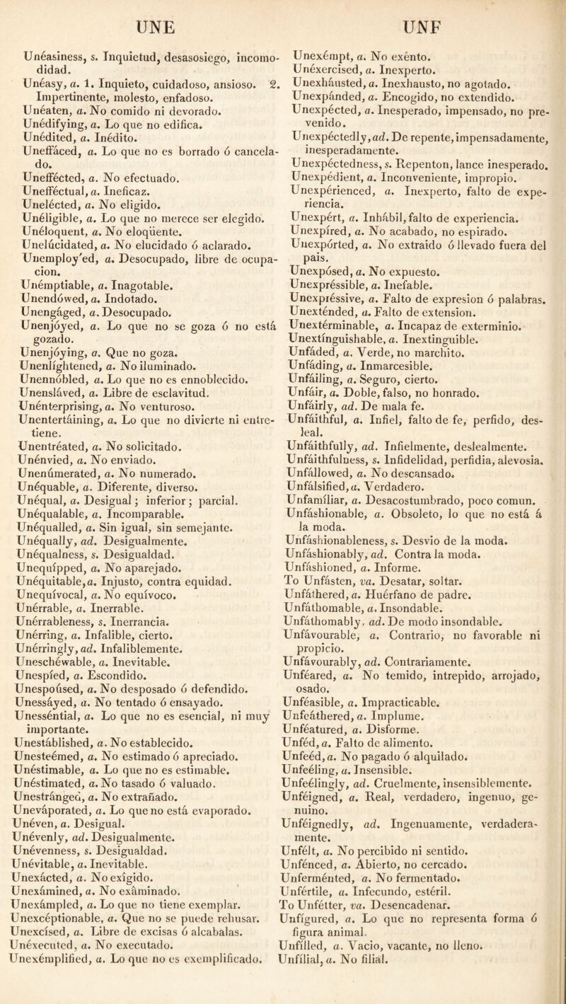 Unéasiness, s. Inquietud, desasosiego, incomo¬ didad. Unéasy, a. 1, Inquieto, cuidadoso, ansioso. 2. Impertinente, molesto, enfadoso. Unéaten, a. No comido ni devorado. Unédifying, a. Lo que no edifica. Unedited, a. Inédito. Uneffáced, a. Lo que no es borrado ó cancela¬ do. Uneffécted, a. No efectuado. Unefféctual, a. Ineficaz. Unelécted, a. No eligido. Unéligible, a. Lo que no merece ser elegido. Unéloquent, a. No eloqüente. Unelúcidated, a. No elucidado ó aclarado. Unemployed, a. Desocupado, libre de ocupa¬ ción. Unémptiable, a. Inagotable. Unendowed, a. Indotado. Unengaged, a. Desocupado. Unenjóyed, a. Lo que no se goza 6 no está gozado. Unenjóying, a. Que no goza. Unenlightened, a. No iluminado. Unennóbled, a. Lo que no es ennoblecido. Unensláved, a. Libre de esclavitud. Unenterprising, a. No venturoso. Unentertáining, a. Lo que no divierte ni entre tiene. Unentréated, a. No solicitado. Unénvied, a. No enviado. Unenúmerated, a. No numerado. Unéquable, a. Diferente, diverso. Unéqual, a. Desigual; inferior; parcial. Unéqualable, a. Incomparable. Unéqualled, a. Sin igual, sin semejante. Unéqually, ad. Desigualmente. Unéqualness, s. Desigualdad. Unequipped, a. No aparejado. Unéquitable,a. Injusto, contra equidad. Unequivocal, a. No equívoco. Unérrable, a. Inerrable. Unérrableness, s. Inerrancia. Unérring, a. Infalible, cierto. Unérringly, ad. Infaliblemente. Uneschéwable, a. Inevitable. Unespíed, a. Escondido. Unespoúsed, a. No desposado ó defendido. Unessáyed, a. No tentado ó ensayado. Unesséntial, a. Lo que no es esencial, ni muy importante. Unestáblished, a. No establecido. Unesteémed, o. No estimado ó apreciado. Unéstimable, a. Lo que no es estimable. Unéstimated, a. No tasado 6 valuado. Unestránged, a. No extrañado. Uneváporated, a. Lo que no está evaporado. Unéven, a. Desigual. Unéventy, ad. Desigualmente. Unévenness, s. Desigualdad. Unévitable, a. Inevitable. Unexácted, a. No exigido. Unexámined, a. No examinado. Unexámpled, a. Lo que no tiene exemplar. Unexcéptionable, a. Que no se puede rehusar. Unexcísed, a. Libre de excisas 6 alcabalas. Unéxecuted, a. No executado. Unexémplilied, u. Lo que no es exemplificado. Unexémpt, a. No exento. Unéxercised, a. Inexperto. Unexháusted, a. Inexhausto, no agotado. Unexpánded, a. Encogido, no extendido. Unexpected, a. Inesperado, impensado, no pre¬ venido. LTiexpéctedly,ad. De repente,impensadamente, inesperadamente. Unexpectedness, s. Repentón, lance inesperado. Unexpédient, a. Inconveniente, impropio. Unexperienced, a. Inexperto, falto de expe¬ riencia. Unexpért, a. Inhábil, falto de experiencia. Unexpíred, a. No acabado, no espirado. Unexpórted, a. No extraído 6 llevado fuera del pais. Unexpósed, a. No expuesto. Unexpréssible, a. Inefable. Unexpréssive, a. Falto de expresión ó palabras. Unexténded, a. Falto de extension. Unextérminable, a. Incapaz de exterminio. Unextínguishable, a. Inextinguible. Unfáded, a. Verde, no marchito. Unfading, a. Inmarcesible. Unfáiling, a. Seguro, cierto. Unfair, a. Doble, falso, no honrado. Unfairly, ad. De mala fe. Unfáithful, o. Infiel, falto de fe, pérfido, des¬ leal. Unfáithfully, ad. Infielmente, deslealmente. Unfáithfulness, s. Infidelidad, perfidia, alevosia. Unfállowed, a. No descansado. Unfálsified,u. Verdadero. Unfamiliar, a. Desacostumbrado, poco común. Unfáshionable, a. Obsoleto, lo que no está á la moda. Unfáshionableness, s. Desvio de la moda. Unfáshionably, ad. Contra la moda. Unfáshioned, a. Informe. To Unfásten, va. Desatar, soltar. Unfáthered, a. Huérfano de padre. Unfáthomable, a. Insondable. Unfáthomably, ad. De modo insondable. Unfávourable, a. Contrario, no favorable ni propicio. Unfávourably, ad. Contrariamente. Unféared, a. No temido, intrepido, arrojado, osado. Unféasible, a. Impracticable. Unfeáthered, a. Implume. Unféatured, a. Disforme. Unféd, a. Falto de alimento. Unfeéd,a. No pagado 6 alquilado. Unfeéling, a. Insensible. Unfeélingly, ad. Cruelmente, insensiblemente. Unféigned, a. Real, verdadero, ingenuo, ge¬ nuino. Unféignedly, ad. Ingenuamente, verdadera¬ mente. Unfélt, a. No percibido ni sentido. Unfénced, a. Abierto, no cercado. Unferménted, a. No fermentado. Unfértile, a. Infecundo, estéril. To Unfétter, va. Desencadenar. Unfígured, a. Lo que no representa forma ó figura animal. Unfilled, a. Vacio, vacante, no lleno. Unfílial.u. No filial.