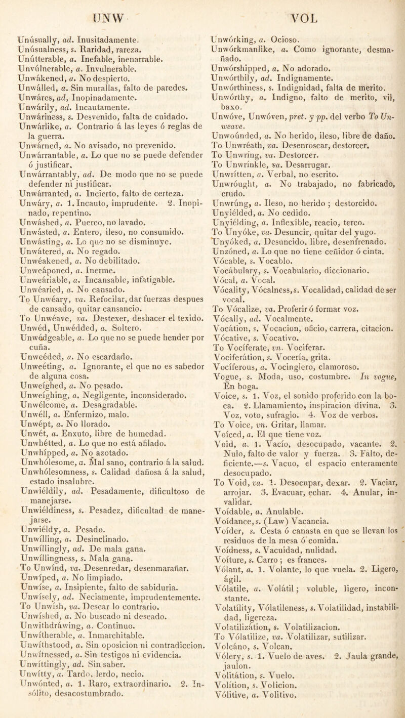 UNW VOL Unusually, ad. Inusitadamente. Unúsualness, s. Raridad, rareza. Unutterable, a. Inefable, inenarrable. Unvúlnerable, a. Invulnerable. Unwákened, a. No despierto. Unwálled, a. Sin murallas, falto de paredes. Unwáres, ad, Inopinadamente. Unwárily, ad. Incautamente. Unwáriness, s. Desvenido, falta de cuidado. Unwárlike, a. Contrario á las leyes 6 reglas de la guerra. Unwarned, a. No avisado, no prevenido. Unwárrantable, a. Lo que no se puede defender ó justificar. Unwarrantably, ad. De modo que no se puede defender ni justificar. Unwarranted, a. Incierto, falto de certeza. Unwary, a. i. Incauto, imprudente. 2. Inopi¬ nado, repentino. Unwashed, a. Puerco, no lavado. Unwásted, a. Entero, ileso, no consumido. Unwásting, a. Lo que no se disminuye. Unwátered, a. No regado. Unwéakened, a. No debilitado. Unweáponed, a. Inerme. Unweáriable, a. Incansable, infatigable. Unwearied, a. No cansado. To Unwéary, va. Refocilar, dar fuerzas después de cansado, quitar cansancio. To Unwéave, va. Destexer, deshacer el texido. Unwéd, Unwédded, a. Soltero. Unwédgeable, a. Lo que no se puede hender por cuña. Unweéded, a. No escardado. Unweéting, a. Ignorante, el que no es sabedor de alguna cosa. Unweíghed, a. No pesado. Unweíghing, a. Negligente, inconsiderado. Unwélcome, a. Desagradable. Unwél!, a. Enfermizo, malo. Unwept, a. No llorado. Unwét, a. Enxuto, libre de humedad. Unwhétted, a. Lo que no está afilado. Unwhípped, a. No azotado. Urrwhólesome, a. Mal sano, contrario ála salud. Unwhólesomness, s. Calidad dañosa á la salud, estado insalubre. Unwiéldily, ad. Pesadamente, dificultoso de manejarse. Unwiéldiness, s. Pesadez, dificultad de mane¬ jarse. Unwieldy, a. Pesado. Unwilling, a. Desinclinado. Unwillingly, ad. De mala gana. Unwillingness, s. Mala gana. To Unwind, va. Desenredar, desenmarañar. Unwíped, a. No limpiado. Unwise, a. Insipiente, falto de sabiduría. Unwisely, ad. Neciamente, imprudentemente. To Unwísh, va. Desear lo contrario. Unwished, a. No buscado ni deseado. Unwithdráwing, a. Continuo. Unwítherable, a. Inmarchitable. Unwíthstood, a. Sin oposición ni contradicción. Unwitnessed, a. Sin testigos ni evidencia. Unwittingly, ad. Sin saber. Unwítty, a. Tardo, lerdo, necio. Unwónted, a. 1. Raro, extraordinario. 2. In¬ sólito, desacostumbrado. Unwórking, a. Ocioso. Unworkmanlike, a. Como ignorante, desma» fiado. Unwórshipped, a. No adorado. Unworthily, ad. Indignamente. Unwórthiness, s. Indignidad, falta de mérito. Unworthy, a. Indigno, falto de mérito, vil, baxo. Unwove, Unwoven, pret. y pp. del verbo To Un¬ weave. Unwoúnded, a. No herido, ileso, libre de daño. To Unwréath, va. Desenroscar, destorcer. To Unwríng, va. Destorcer. To Unwrínkle, va. Desarrugar. Unwritten, a. Yerbal, no escrito. Unwróught, a. No trabajado, no fabricado, crudo. Unwrúng, a. Ileso, no herido ; destorcido. Unyiélded,a. No cedido. Un37iélding, a. Inflexible, reacio, terco. To Unyóke, va. Desuncir, quitar del yugo. TJnyóked, a. Desuncido, libre, desenfrenado. Unzóned, a. Lo que no tiene ceñidor ó cinta. Vocable, s. Vocablo. Vocabulary, s. Vocabulario, diccionario. Vocal, a. Vocal. Vócality, Vócalness,s. Vocalidad, calidad de ser vocal. To Vocalize, va. Proferir ó formar voz. Vocally, ad. Vocalmente. Vocation, s. Vocación, oficio, carrera, citación. Vocative, s. Vocativo. To Vociferate, vn. Vociferar. Vociferation, s. Vocería, grita. Vociferous, a. Vocinglero, clamoroso. Vogue, s. Moda, uso, costumbre. In vogue, En boga. Voice, s. 1. Voz, el sonido proferido con la bo¬ ca. 2. Llamamiento, inspiración divina. 3. Voz, voto, sufragio. 4. Voz de verbos. To Voice, vn. Gritar, llamar. Voiced, a. El que tiene voz. Void, a. 1. Vacío, desocupado, vacante. 2. Nulo, falto de valor y fuerza. 3. Falto, de¬ ficiente.—s. Vacuo, el espacio enteramente desocupado. To Void,m. 1. Desocupar, dexar. 2. Vaciar, arrojar. 3. Evacuar, echar. 4. Anular, in¬ validar. Voidable, a. Anulable. Voídance.s. (Law) Vacancia. Voider, s. Cesta ó canasta en que se llevan los residuos de la mesa ó'comida. Voídness, s. Vacuidad, nulidad. Voíture, s. Carro ; es francés. Volant, a. 1. Volante, lo que vuela. 2. Ligero, Volatile, a. Volátil; voluble, ligero, incon¬ stante. Volatility, Vólatileness, s. Volatilidad, instabili¬ dad, ligereza. Volatilizátion, s. Volatilización. To Volatilize, va. Volatilizar, sutilizar. Volcáno, s. Volcan. Vólery, s. 1. Vuelo de aves. 2. Jaula grande, jaulón. Volitátion, s. Vuelo. Volition, s. Volición. Vólitive, a., Volitivo.