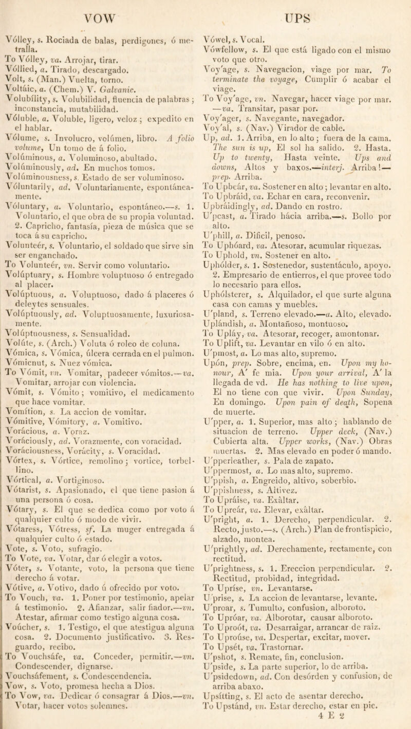 vow \ólley, s. Rociada de balas, perdigones, ó me¬ tralla. To Vólley, va. Arrojar, tirar. Vóllied, a. Tirado, descargado. Volt, s. (Man.) Vuelta, torno. Voltáic, a. (Cliem.) V. Galvanic. V olubílity, s. Volubilidad, fluencia de palabras ; inconstancia, mutabilidad. Vóluble, a. Voluble, ligero, veloz ; expedito en el hablar. \61ume, s. Involucro, volumen, libro. A folio volume, Un tomo de á folio. A olúminous, a. Voluminoso, abultado. Voluminously, ad. En muchos tomos. Volúminousness, s. Estado de ser voluminoso. \ óluntarily, ad. Voluntariamente, espontánea¬ mente. Voluntary, a. Voluntario, espontáneo.—s. 1. A oluntario, el que obra de su propia voluntad. 2. Capricho, fantasía, pieza de música que se toca á su capricho. \olunteér, s. Aroluntario, el soldado que sirve sin ser enganchado. To Volunteér, vn. Servir como voluntario. Voluptuary, $. Hombre voluptuoso ó entregado al placer. Aolúptuous, a. Voluptuoso, dado á placeres ó deleytes sensuales. Voluptuous!}7, ad. Voluptuosamente, luxuriosa- mente. A olúptuousness, s. Sensualidad. A olúte, s. (Arch.) Aroluta ó roleo de colima. A óruica, s. Aómica, úlcera cerrada en el pulmón. Vómicnut, s. Nuez vomica, i To Vómit, vn. A omitar, padecer vómitos.—va. A omitar, arrojar con violencia. Arómit, s. Arómito ; vomitivo, el medicamento que hace vomitar. Vomítion, s. La acción de vomitar. Vomitive, A ómitory, a. Vomitivo. Aorácious, a. Aroraz. AToráciousl}7, ad. Vorazmente, con voracidad. Voráciousness, Arorácity, s. Aroracidad. Afórtex, s. Amortice, remolino ; vórtice, torbel¬ lino. A'órtical, a. A^ortiginoso. AYitarist, s. Apasionado, el que tiene pasión á una persona ó cosa. AYlary, s. El que se dedica como por voto á qualquier culto ó modo de vivir. ATótaress, Vótress, sf. La muger entregada á qualquier culto ó estado. Arote, s. Aroto, sufragio. To Vote, va. Ahitar, dar ó elegir a votos. AYter, s. Acotante, voto, la persona que tiene derecho á votar. Vótive, «. Votivo, dado ú ofrecido por voto. To Arouch, va, 1. Poner por testimonio, apelar á testimonio. 2. Afianzar, salir fiador.—vn. Atestar, afirmar como testigo alguna cosa. Voúcher, s. 1. Testigo, el que atestigua alguna cosa. 2. Documento justificativo. 3. Res¬ guardo, recibo. To Vouchsáfe, va. Conceder, permitir.—vn. Condescender, dignarse. A ouchsáfement, s. Condescendencia. Vow, s. Aroto, promesa hecha a Dios. To A ow, va. Dedicar ó consagrar á Dios.—vn. A otar, hacer votos solemnes. UPS A’ówel, s. Arocal. Vówfellow, s. El que está ligado con el mismo voto que otro. Voyage, s. Navegación, viage por mar. To terminate the voyage, Cumplir ó acabar el viage. To Voy'age, vn. Navegar, hacer viage por mar. —va. Transitar, pasar por. Voy'ager, s. Navegante, navegador. A oy'al, s. (Nav.) Virador de cable. Up, ad. L Arriba, en lo alto ; fuera de la cama. The sun is up, El sol ha salido. 2. Hasta. Up to twenty, Hasta veinte. Ups and downs, Altos y baxos.—interj. Arriba! — prep. Arriba. To ETpbeár, va. Sostener en alto; levantar en alto. To Upbráid, va. Echar en cara, reconvenir. Upbráidingly, ad. Dando en rostro. U'pcast, a. Tirado hácia arriba.—s. Bollo por alto. U'phill, a. Difícil, penoso. To Uphóard, va. Atesorar, acumular riquezas. To Uphold, vn. Sostener en alto. Upholders. 1. Sostenedor, sustentáculo, apoyo. 2. Empresario de entierros, el que provee todo lo necesario para ellos. Uphólsterer, s. Alquilador, el que surte alguna casa con camas y muebles. U'pland, s. Terreno elevado.—a. Alto, elevado. Uplándish, a. Montañoso, montuoso. To Upláy, va. Atesorar, recoger, amontonar. To Uplift, va. Levantar en vilo ó en alto. U'pmost, a. Lo mas alto, supremo. Upon, prep. Sobre, encima, en. Upon my ho¬ nour, A' fe mia. Upon your arrival, A' la llegada de vd. He has nothing to live upon, El no tiene con que vivir. Upon Sunday, En domingo. Upon pain of death, Sopeña de muerte. U'pper, a. 1. Superior, mas alto; hablando de situación de terreno. Upper deck, (Nav.) Cubierta alta. Upper works, (Nav.) Obras muertas. 2. Mas elevado en poder ó mando. U'pperleather, s. Pala de zapato. U'ppermost, a. Lo mas alto, supremo. U'ppish, a. Engreído, altivo, soberbio. U'ppisliness, s. Altivez. To Upraise, va. Exaltar. To Upreár, va. Elevar, exaltar. U'pright, a. 1. Derecho, perpendicular. 2. Recto, justo.—s. (Arch.) Plan de frontispicio, alzado, montea. U'prightly, ad. Derechamente, rectamente, con rectitud. U'prightness, s. 1. Erección perpendicular. 2. Rectitud, probidad, integridad. To Uprise, vn. Levantarse. U prise, s. La acción de levantarse, levante. U'proar, s. Tumulto, confusion, alboroto. To Uproar, va. Alborotar, causar alboroto. To Uproot, va. Desarraigar, arrancar de raiz. To Uproúse, va. Despertar, excitar, mover. To Upsét, va. Trastornar. U'pshot, s. Remate, fin, conclusion. U'pside, s. La parte superior, lo do arriba. U'psidedown, ad. Con desórden y confusion, de arriba abaxo. Upsílting, s. El acto de asentar derecho. To Upstánd, vn. Estar derecho, estar en pie.