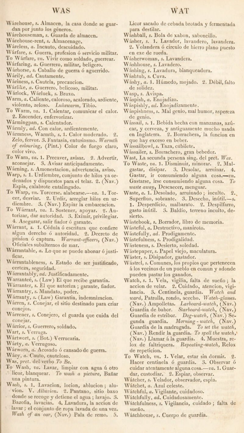 WAS Warehouse, s. Almacén, la casa donde se guar¬ dan por junto los géneros. Wfirehouseman, s. Guarda de almacén. Wfirehouse-rent, s. Almacenage. Wáreless, a. Incauto, descuidado. Warfare, s. Guerra, profesión ó servicio militar. To Wfirfare, vn. Vivir como soldado, guerrear. Wfirfaring, a. Guerrero, militar, belígero. W firhorse, s. Caballo de guerra ó aguerrido. Wárily, ad. Cautamente. Wariness, s. Cautela, precaución. Wfirlike, a. Guerrero, belicoso, militar. W árlock, Wárluck, s. Bruxo. Warm, a. Caliente, caloroso, acalorado, ardiente, violento, zeloso. Lukewarm, Tibio. To Warm, va. 1. Calentar, comunicar el calor. 2. Encender, enfervorizar. Warmingpan, s. Calentador. Wármly, ad. Con calor, ardientemente. Wármness, Warmth, s. 1. Calor moderado. 2. Zelo, fervor. 3. Fantasía, entusiasmo. Warmth oj- colouring, (Pint.) Color de fuego claro, color vivo. To Warn, va. 1. Precaver, avisar. 2. Advertir, aconsejar. 3. Avisar anticipadamente. Warning, s. Amonestación, advertencia, aviso. Warp, s. 1. Urdiembre, conjunto de hilos ya or¬ denados y dispuestos para el telar. 2. (Nav.) Espía, calabrote entalingado. To Warp, vn. Torcerse, alabearse.—va. 1. Tor¬ cer, desviar. 2. Urdir, arreglar hilos en ur- ^ diembre. 3. (Nav.) Espiarla embarcación. To Warrant, va. 1. Sostener, apoyar. 2. Au¬ torizar, dar autoridad. 3. Eximir, privilegiar. 4. Asegurar, salir fiador ó garante. Warrant, s. 1. Cédula ó escritura que confiere algún derecho ó autoridad. 2. Decreto de prisión 6 captura. Warrant-officers, (Nav.) Oficiales subalternos de mar. Ví arrantable, a. Lo que se puede abonar ó justi¬ ficar. W árrantableness, s. Estado de ser justificado, certeza, seguridad. W firrantably, ad. Justificadamente. W arranteé, s. (Law) El que recibe garantia. Wárranter, s. El que autoriza ; garante, fiador. Wárrantry, s. Mandato, poder. Warranty, s. (Law) Garantia, indemnización. M arren, s. Conejar, el sitio destinado para criar conejos. Wárrener, s. Conejero, el guarda que cuida del conejar. Warrior, s. Guerrero, soldado. Wart, s. Verruga. Wártwort, s. (Bot.) Verrucaria. W firty, a. Verrugoso. Warworn, a. Acosado 6 cansado de guerra. Wáry, a. Cauto, cauteloso. Was, pret. del verbo To Be. To Wash, va. Lavar, limpiar con agua ú otro licor, blanquear. To wash a picture, Bañar una pintura. Wash, s. 1. Lavación, locion, ablución ; alu¬ vión. V. Alluvion. 2. Pantano, sitio baxo donde se recoge y detiene el agua ; lavajo. 3. Bazofia, lavadas. 4. Lavadura, la acción de lavar ; el conjunto de ropa lavada de una vez. Wash of an oar, (Nav.) Pala de remo. 5. WAT Licor sacado de cebada brotada y fermentada para destilar. Wáshball, s. Bola de xabon, xaboncillo. Washer, s. 1. Lavador, lavandero, lavandera. 2. Volandera 6 circulo de hierro plano puesto en exe de rueda. Washerwoman, s. Lavandera. Washhouse, s. Lavadero. Wfishing, s. Lavadura, blanqueadora. Wáshtub, s. Cuva. Wfishy, a. 1. Húmedo, mojado. 2. Débil, falto de solidez. Wasp, s. Avispa. Wáspish, a. Enojadizo. Wfispisldy, ad. Enojadizamente. Wáspishness, s. Mal genio, mal humor, aspereza de genio. Wfissail, s. 1. Bebida hecha con manzanas, azú¬ car, y cerveza, y antiguamente mucho usada en Inglaterra. 2. Borrachera, la función en que hay exceso en beber. Wfissailbowl, s. Taza, cubilete. Wássailer, s. Boirachero, gran bebedor. Wast, La secunda persona sing, del pret. Was. To Waste, va. 1. Disminuir, minorar. 2. Mal¬ gastar, disipar. 3. Desolar, arruinar. 4. Gastar, ir consumiendo alguna cosa.-—vn. Gastarse, irse consumiendo alguna cosa. To waste away, Descaecer, menguar. Waste, a. 1. Desolado, arruinado ; inculto. 2., Superfiuo, sobrante. 3. Desecho, inútil.—s. 1. Desperdicio, malbarato. 2. Despilfarro, gasto inútil. 3. Baldío, terreno inculto, de¬ sierto. Wfistebook, s. Borrador, libro de memoria. Wfisteful, a. Destructivo, maniroto. Wástefully, ad. Pródigamente. Wástefulness, s. Prodigalidad. Wfisteness, s. Desierto, soledad. Wástepaper, s. Papel viejo, maculatura. Wfister, s. Disipador, gastador. Wástrel, s. Comunes, los propios que pertenecen á los vecinos de un pueblo en común y adonde pueden pastar los ganados. Watch, s. 1. Vela, vigilia, falta de sueño ; la acción de velar. 2. Cuidado, atención, vigi¬ lancia. 3. Centinela, guardia. Watch and ward, Patrulla, rondo, acecho. Watch-glasses. (Nav.) Ampolletas. Larboard-watch, (Nav.) Guardia de babor. Starboard-watch, (Nav.) Guardia de estribor. Dog-watch, (Nav.) Se¬ gunda guardia. Morning - watch, (Nav.) Guardia de la madrugada. To set the watch, (Nav.) Rendir la guardia. To spell the watch,' (Nav.) Llamar fi la guardia. 4. Muestra, re- lox de faltriquera. Repeating-watch, Relox de repetición. To Watch, vn. 1. Velar, estar sin dormir. 2. Hacer centinela ó guardia. 3. Observar ó cuidar atentamente alguna cosa.—va. 1. Guar¬ dar, custodiar. 2. Espiar, observar. Wfitcher, s. Velador, observador, espía. Wfitchet, a. Azul celeste. Watchful, a. Vigilante, cuidadoso. Wfitchfully, ad. Cuidadosamente. Wfitchfulness, s. Vigilancia, cuidado ; falta de sueño. Wátchhouse, s. Cuerpo de guardia.