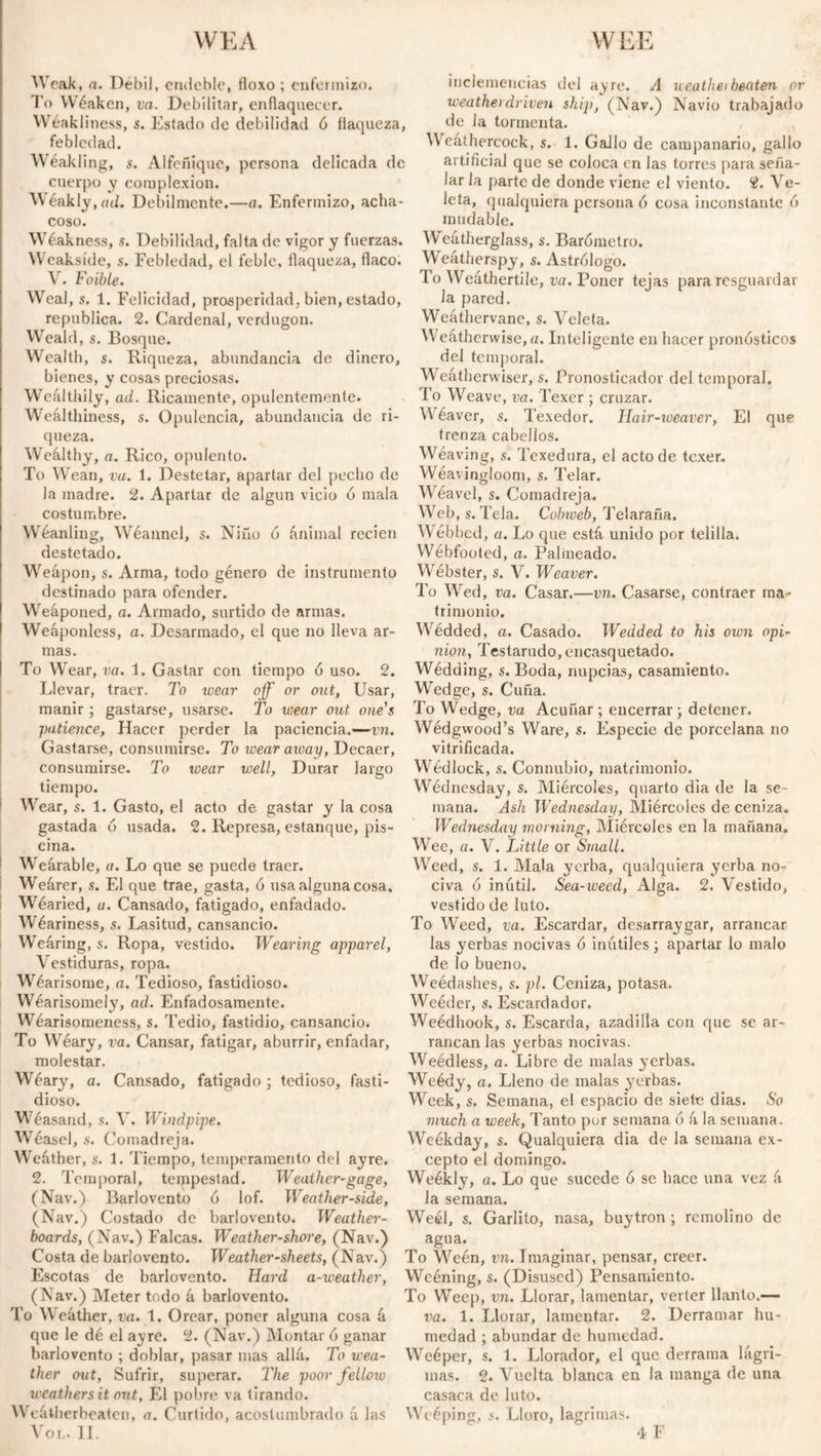 WEA WEE Weak, a. Débil, endeble, floxo ; enfermizo. To Wéaken, va. Debilitar, enflaquecer. Wéakliness, s. Estado de debilidad ó flaqueza, feblcdad. Wéakling, s. Alfeñique, persona delicada de cuerpo y complexion. W éakly, ad. Débilmente.—a. Enfermizo, acha¬ coso. Wéakness, s. Debilidad, falta de vigor y fuerzas. Weaksíde, s. Febledad, el feble, flaqueza, flaco. V. Foible. Weal, s. 1. Felicidad, prosperidad, bien, estado, república. 2. Cardenal, verdugón. Weald, s. Bosque. Wealth, s. Riqueza, abundancia de dinero, bienes, y cosas preciosas. Wealthily, ad. Ricamente, opulentemente. Weálthiness, s. Opulencia, abundancia de ri¬ queza. Wealthy, a. Rico, opulento. To Wean, va. 1. Destetar, apartar del pecho de Ja madre. 2. Apartar de algún vicio ó mala costumbre. Wéanling, Wéannel, s. Niño ó ánimal recien destetado. Weapon, s. Arma, todo género de instrumento destinado para ofender. Weáponed, a. Armado, surtido de armas. Weaponless, a. Desarmado, el que no lleva ar¬ mas. To Wear, va. 1. Gastar con tiempo ó uso. 2. Llevar, traer. To wear off or out, Usar, manir; gastarse, usarse. To wear out one’s patience, Hacer perder la paciencia.—vn. Gastarse, consumirse. To wear away, Decaer, consumirse. To wear well, Durar largo tiempo. Wear, s. 1. Gasto, el acto de gastar y la cosa gastada ó usada. 2. Represa, estanque, pis¬ cina. Weárable, a. Lo que se puede traer. Weárer, s. El que trae, gasta, ó usa alguna cosa. Wéaried, u. Cansado, fatigado, enfadado. Wéariness, s. Lasitud, cansancio. Weáring, s. Ropa, vestido. Wearing apparel, Vestiduras, ropa. Wéarisome, a. Tedioso, fastidioso. Wearisomely, ad. Enfadosamente. Wéarisomeness, s. Tedio, fastidio, cansancio. To Wéary, va. Cansar, fatigar, aburrir, enfadar, molestar. Wéary, a. Cansado, fatigado; tedioso, fasti¬ dioso. Wéasand, s. V. Windpipe. Wéasel, s. Comadreja. Weáther, s. 1. Tiempo, temperamento del ayre. 2. Temporal, tempestad. Weather-gage, (Nav.) Barlovento ó lof. Weather-side, (Nav.) Costado de barlovento. Weather¬ boards, (Nav.) Falcas. Weather-shore, (Nav.) Costa de barlovento. Weather-sheets, (Nav.) Escotas de barlovento. Hard a-weuthev, (Nav.) Meter todo á barlovento. To Weáther, va. 1. Orear, poner alguna cosa á que le dé el ayre. 2. (Nav.) Montar 6 ganar barlovento ; doblar, pasar mas allá. To wea¬ ther out, Sufrir, superar. The poor fellow weathers it out, El pobre va tirando. Weátherbeaten, a. Curtido, acostumbrado á las VOL. II. inclemencias del ayre. A ueathei beaten or weathetdriven ship, (Nav.) Navio trabajado de la tormenta. Weathercock, s. 1. Gallo de campanario, gallo artificial que se coloca en las torres para seña¬ lar la parte de donde viene el viento. 2. Ve¬ leta, qualquiera persona ó cosa inconstante ó mudable. Weatherglass, s. Barómetro. Weátherspy, s. Astrólogo. 1 o Weáthertile, va. Poner tejas para resguardar la pared. Weáthervane, s. Veleta. Weáthcrwise, a. Inteligente en hacer pronósticos del temporal. Weátherwíser, s. Pronosticado!' del temporal. To Weave, va. Texer ; cruzar. Wéaver, s. Texedor. Hair-weaver, El que trenza cabellos. Wéaving, s. Texedura, el acto de texer. Wéavingloom, s. Telar. Wéavel, s. Comadreja. Web, s. Tela. Cobweb, Telaraña. Wébbed, a. Lo que está unido por telilla. Wébfooted, a. Palineado. Webster, s. V. Weaver. To Wed, va. Casar.—vn. Casarse, contraer ma¬ trimonio. Wédded, a. Casado. Wedded to his oten opi¬ nion, Testarudo,encasquetado. Wédding, s. Boda, nupcias, casamiento. Wedge, s. Cuña. To Wedge, va Acuñar ; encerrar ; detener. Wédgwood’s Ware, s. Especie de porcelana no vitrificada. Wedlock, s. Connubio, matrimonio. Wednesday, s. Miércoles, quarto dia de la se¬ mana. Ash Wednesday, Miércoles de ceniza. Wednesday morning, Miércoles en la mañana. Wee, a. V. Little or Small. Weed, s. 1. Mala yerba, qualquiera yerba no¬ civa ó inútil. Sea-weed, Alga. 2. Vestido, vestido de luto. To Weed, va. Escardar, desarraygar, arrancar las yerbas nocivas ó inútiles; apartar lo malo de lo bueno. Weédashes, s. pl. Ceniza, potasa. Weéder, s. Escardador. Weédhook, s. Escarda, azadilla con que se ar¬ rancan las yerbas nocivas. Weédless, a. Libre de malas yerbas. Weédy, a. Lleno de malas yerbas. Week, s. Semana, el espacio de siete dias. So much a week, Tanto por semana ó á la semana. Weékday, s. Qualquiera dia de la semana ex¬ cepto el domingo. Weékly, a. Lo que sucede ó se hace una vez á la semana. Weél, s. Garlito, nasa, buytron ; remolino de agua. To Weén, vn. Imaginar, pensar, creer. Weéning, s. (Disused) Pensamiento. To Weep, vn. Llorar, lamentar, verter llanto.— va. 1. Llorar, lamentar. 2. Derramar hu¬ medad ; abundar de humedad. Weéper, s. 1. Llorador, el que derrama lágri¬ mas. 2. Vuelta blanca en la manga de una casaca de luto. Wcéping, s. Lloro, lagrimas.