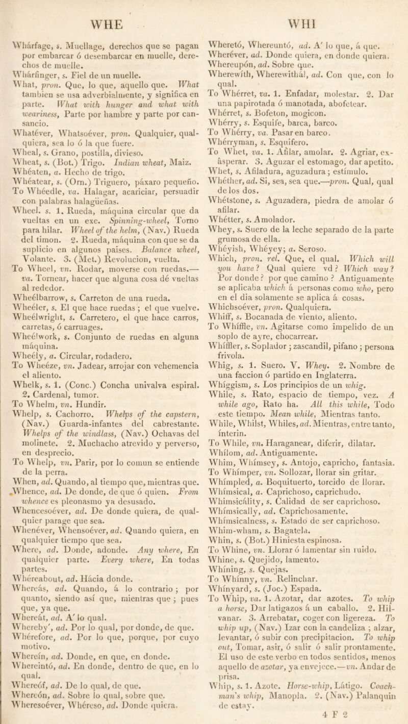 vv liárfage, s. Mucilage, derechos que sc pagan por embarcar 6 desembarcar en muelle, dere¬ chos de muelle. Wharfinger, s. Fiel de un muelle. What, pron. Que, lo que, aquello que. What también se usa adverbialmente, y significa en parte. What vñth hunger and what with weariness, Parte por hambre y parte por can¬ sancio. Whatever, Whatsoéver, pron. Qualquier, qual- quiera, sea lo ó la que fuere. Wheal, s. Grano, postilla, divieso. Wheat, s. (Bot.) Trigo. Indian wheat, Maíz. Whéaten, a. Hecho de trigo. Whéatear, s. (Orn.) Triguero, páxaro pequeño. To Whéedle, va. Halagar, acariciar, persuadir con palabras halagüeñas. Wheel, s. 1. Rueda, máquina circular que da vueltas en un exe. Spinning-wheel, Torno para hilar. Wheel of the helm, (Nav.) Rueda del timón. 2. Rueda, máquina con que se da suplicio en algunos países. Balance wheel, Volante. 3. (Met.) Revolución, vuelta. To Wheel, vn. Rodar, moverse con ruedas.— va. Tornear, hacer que alguna cosa dé vueltas al rededor. Wheélbarrow, s. Carretón de una rueda. Wheéler, s. El que hace ruedas ; el que vuelve. Wheélwright, s. Carretero, el que hace carros, carretas, ó carruages. Wheélwork, s. Conjunto de ruedas en alguna máquina. Wheély, a. Circular, rodadero. To Wheéze, vn. Jadear, arrojar con vehemencia el aliento. Whelk, s. 1. (Conc.) Concha univalva espiral. 2. Cardenal, tumor. To Whelm, vn. Hundir. Whelp, s. Cachorro. Whelps of the capstern, (Nav.) Guarda-infantes del cabrestante. Whelps of the windlass, (Nav.) Ochavas del molinete. 2. Muchacho atrevido y perverso, en desprecio. To V help, vn. Parir, por lo común se entiende de la perra. When, ad. Quando, al tiempo que, mientras que. ^Whence, ad. De donde, de que ó quien. From whence es pleonasmo ya desusado. Whencesoever, ad. De donde quiera, de qual¬ quier parage que sea. Whenéver, Whensoéver, ad. Quando quiera, en qualquier tiempo que sea. Where, ad. Donde, adonde. Any where, En qualquier parte. Every lohcre, En todas partes. Whereabout, ad. Hácia donde. Wh ereás, ad. Quando, á lo contrario ; por quanto, siendo así que, mientras que ; pues que, ya que. Whereát, ad. A' lo qual. Whereby', ad. Por lo qual, por donde, de que. Whérefore, ad. Por lo que, porque, por cuyo motivo. Wherein, ad. Donde, en que, en donde. Whereintó, ad. En donde, dentro de que, en lo qual. Whereof, ad. De lo qual, de que. Whereón, ad. Sobre io qual, sobre que. Whcresoéver, Whéreso, ad. Donde quiera. Whereté, Whereuntó, ad. A' lo que, á que. Wheréver, ad. Donde quiera, en donde quiera. Whereupon, ad. Sobre que. Wherewith, Wherewithal, ad. Con que, con lo qual. To Whérret, va. 1. Enfadar, molestar. 2. Dar una papirotada 6 manotada, abofetear. Whérret, s. Bofetón, mogicon. Whérry, s. Esquife, barca, barco. To Whérry, va. Pasaren barco. Whérryman, s. Esquifero. To Whet, va. 1. Afilar, amolar. 2. Agriar, ex¬ asperar. 3. Aguzar el estomago, dar apetito. Whet, s. Afiladura, aguzadura; estímulo. Whéther, ad. Si, sea, sea que.—pron. Qual, qual de los dos. Whétsione, s. Aguzadera, piedra de amolar ó afilar. Whétter, s. Amolador. Whey, s. Suero de la leche separado de la parte grumosa de ella. Whéyish, Whéyey; a. Seroso. Which, pron. reí. Que, el qual. Which will you have ? Qual quiere vd ? Which way ? Por donde? por que camino ? Antiguamente se aplicaba which á personas como who, pero en el dia solamente se aplica á cosas. Wliicbsoéver, pron. Qualquiera. Whiflf, s. Bocanada de viento, aliento. To Whiffle, vn. Agitarse como impelido de un soplo de ayre, chocarrear. Whíffler, s. Soplador ; zascandil, pífano ; persona frivola. Whig, s. 1. Suero. V. Whey. 2. Nombre de una facción ó partido en Inglaterra. Whíggism, s. Los principios de un whig. While, s. Rato, espacio de tiempo, vez. A while ago, Rato ha. All this while. Todo este tiempo. Mean while, Mientras tanto. W hile, Whilst, Whiles,ad.Mientras,entretanto, ínterin. To While, vn. Haraganear, diferir, dilatar. Whílom, ad. Antiguamente. Whim, Whímsey, s. Antojo, capricho, fantasia. To Whimper, vn. Sollozar, llorar sin gritar. Whímpled, a. Boquituerto, torcido de llorar. Whimsical, a. Caprichoso, caprichudo. Whimsicality, s. Calidad de ser caprichoso. Whimsically, ad. Caprichosamente. Whímsicalness, s. Estado de ser caprichoso. Whim-wham, s. Bagatela. Whin, s. (Bot.) Hiniesta espinosa. To Whine, vn. Lloraré lamentar sin ruido. Whine, s. Quejido, lamento. Whining, s. Quejas. To Whinny, vn. Relinchar. Whin yard, s. (Joc.) Espada. To Whip, va. 1. Azotar, dar azotes. To whip a horse, Dar latigazos á un caballo. 2. Hil¬ vanar. 3. Arrebatar, coger con ligereza. To whip up, (Nav.) Izar con la candeliza ; alzar, levantar, ó subir con precipitación. To whip out, Tomar, asir, o salir o salir prontamente. El uso de este verbo en todos sentidos, menos aquello de azotar, ya envejece.—vn. Andar de prisa. Wliip, s. 1. Azote. Horse-whip, Látigo. Coach¬ man's whip, Manopla. 2. (Nav.) Palanquin de estay. 4 F 2