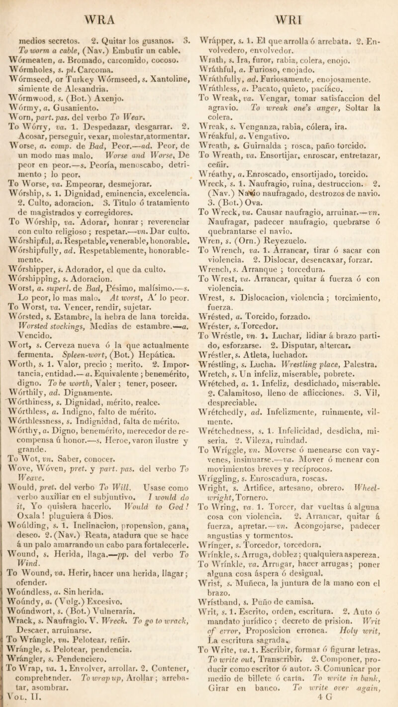 WRA WRl medios secretos. 2. Quitar los gusanos. 3. To worm a cable, (Nav.) Embutir un cable. Wórmeaten, a. Bromado, carcomido, cocoso. Wormholes, s. pl. Carcoma. Wórmseed, or Turkey Wórmseed, s. Xantoline, simiente de Alesandria. Wormwood, s. (Bot.) Axenjo. Wórmy, a. Gusaniento. Worn, part.pas. del verbo To Wear. To Wórry, va. 1. Despedazar, desgarrar. 2. Acosar, perseguir, vexar, molestar,atormentar. Worse, a. comp. de Bad, Peor.—ad. Peor, de un modo mas malo. Worse and Worse, De peor en peor.—s. Peoría, menoscabo, detri¬ mento ; lo peor. To Worse, va. Empeorar, desmejorar. Worship, s. 1. Dignidad, eminencia, excelencia. 2. Culto, adoración. 3. Titulo ó tratamiento de magistrados y corregidores. To Wórship, va. Adorar, honrar ; reverenciar con culto religioso; respetar.—vn. Dar culto. Worshipful, a. Respetable, venerable, honorable. Worshipfully, ad. Respetablemente, honorable¬ mente. Wórshipper, s. Adorador, el que da culto. Worshipping, s. Adoración. Worst, a. superl. de Bad, Pésimo, malísimo.—s. Lo peor, lo mas malo. At worst, A' lo peor. To Worst, va. Vencer, rendir, sujetar. Worsted, s. Estambre, la hebra de lana torcida. Worsted stockings, Medias de estambre.-—a. Vencido. Wort, s. Cerveza nueva ó la que actualmente fermenta. Spleen-wort, (Bot.) Hepática. Worth, s. 1. Valor, precio ; mérito. 2. Impor¬ tancia, entidad.— a. Equivalente ; benemérito, digno. To be worth, Valer ; tener, poseer. Worthily, ad. Dignamente. Worthiness, s. Dignidad, mérito, realce. Wórthless, a. Indigno, falto de mérito. Worthlessness, s. Indignidad, falta de mérito. Worthy, a. Digno, benemérito, merecedor de re¬ compensa ó honor.—s. Heroe, varón ilustre y grande. To Wot, vn. Saber, conocer. W ove, Woven, pret. y part. pas. del verbo To Weave. Would, pret. del verbo To Will. Usase como verbo auxiliar en el subjuntivo. 1 would do it, Yo quisiera hacerlo. Would to God! Oxala ! pluguiera á Dios. Woúlding, s. 1. Inclinación, propensión, gana, deseo. 2. (Nav.) Reata, atadura que se hace á un palo amarrando un cabo para fortalecerle. Wound, s. Herida, llaga.—pp. del verbo To Wind. To Wound, va. Herir, hacer una herida, llagar; ofender. Woundless, a. Sin herida. Woundy, o. (Vulg.) Excesivo. Woúndwort, s. (Bot.) Vulneraria. Wrack, s. Naufragio. V. Wreck. To go to wrack, Descaer, arruinarse. To Wrángle, vn. Pelotear, reñir. Wrangle, s. Pelotear, pendencia. Wrángler, s. Pendenciero. To Wrap, va. 1. Envolver, arrollar. 2. Contener, comprehender. To wrap up, Arollar ; arreba¬ tar, asombrar. Wrapper, s. 1. El que arrolla ó arrebata. 2. En- volvedero, envolvedor. Wrath, s. Ira, furor, rabia, colera, enojo. Wráthful, a. Furioso, enojado. Wráthfully, ad. Furiosamente, enojosamente. Wráthless, a. Pacato, quieto, pacííico. To Wreak, va. Vengar, tomar satisfacción del agravio. To wreak one’s anger, Soltar la colera. Wreak, s. Venganza, rabia, cólera, ira. Wréakful, a. Vengativo. VTreath, s. Guirnalda ; rosca, paño torcido. To Wreath, va. Ensortijar, enroscar, entretazar, ceñir. Wréathy, a. Enroscado, ensortijado, torcido. Wreck, s. 1. Naufragio, ruina, destrucción. 2. (Nav.) Na?tóo naufragado, destrozos de navio. 3. (Bot.) Ova. To Wreck, va. Causar naufragio, arruinar.—vn. Naufragar, padecer naufragio, quebrarse ó quebrantarse el navio. Wren, s. (Orn.) Reyezuelo. To Wrench, va. 1. Arrancar, tirar ó sacar con violencia. 2. Dislocar, desencaxar, forzar. Wrench, s. Arranque ; torcedura. To Wrest, va. Arrancar, quitar á fuerza ó con violencia. Wrest, s. Dislocación, violencia ; torcimiento, fuerza. Wrésted, a. Torcido, forzado. Wréster, s. Torcedor. To Wréstle, vn. 1. Luchar, lidiar á brazo parti¬ do, esforzarse. 2. Disputar, altercar. Wréstler, s. Atleta, luchador. Wrestling, s. Lucha. Wrestling place, Palestra. Wretch, s. Un infeliz, miserable, pobrete. Wrétched, a. 1. Infeliz, desdichado, miserable. 2. Calamitoso, lleno de aflicciones. 3. Vil, despreciable. Wrétchedly, ad. Infelizmente, ruinmente, vil¬ mente. Wrétchedness, s. 1. Infelicidad, desdicha, mi¬ seria. 2. Vileza, ruindad. To Wriggle, vn. Moverse ó menearse con vay- venes, insinuarse.—va. Mover ó menear con movimientos breves y recíprocos. Wriggling, s. Enroscadura, roscas. Wright, s. Artifice, artesano, obrero. Wheel¬ wright, Tornero. To Wring, va. 1. Torcer, dar vueltas á alguna cosa con violencia. 2. Arrancar, quitar á fuerza, apretar. — vn. Acongojarse, padecer angustias y tormentos. Wringer, s. Torcedor, torcedora. Wrinkle, s. Arruga, doblez; qualquieraaspereza. To Wrinkle, va. Arrugar, hacer arrugas; poner alguna cosa áspera ó desigual. Wrist, s. Muñeca, la juntura de la mano con el brazo. Wristband, s. Puño de camisa. Writ, s. 1. Escrito, orden, escritura. 2. Auto ó mandato jurídico ; decreto de prisión. Writ of error, Proposición errónea. Holy ivrit, La escritura sagrada. To Write, va. 1. Escribir, formar ó figurar letras. To write out, Transcribir. 2. Componer, pro¬ ducir como escritor ó autor. 3. Comunicar por medio de billete ó carta. To write in bank, Girar en banco. To write over again,