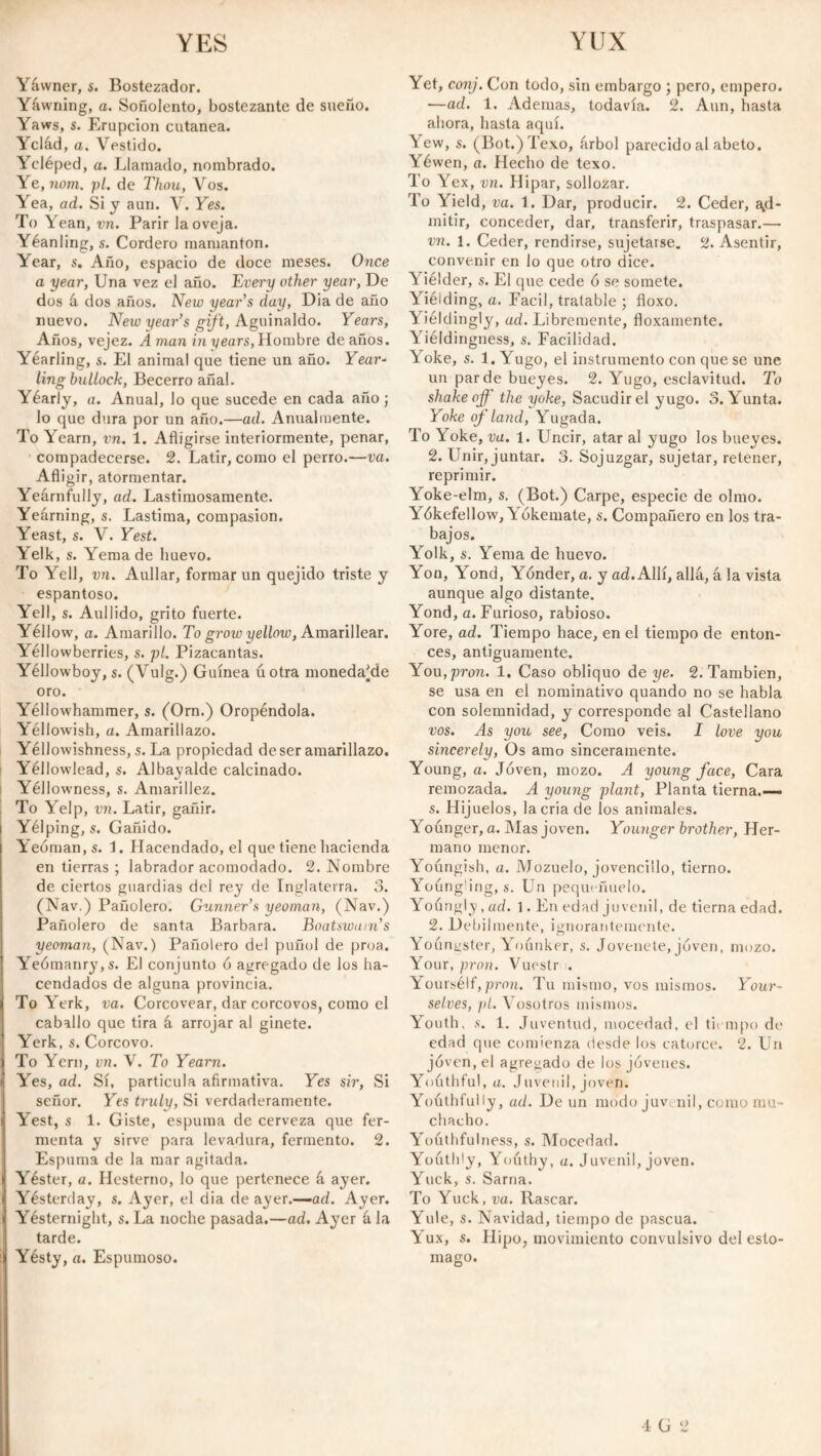 YES YUX Yávvner, s. Bostezador. Yáwning, a. Soñolento, bostezante de sueño. Yaws, s. Erupción cutanea. Yclád, a. Vestido. Ycléped, a. Llamado, nombrado. Ye,nom. pt. de Thou, Vos. Yea, ad. Si y aun. V. Yes. To Yean, vn. Parir la oveja. Yéanling, s. Cordero mamantón. Year, s. Año, espacio de doce meses. Once a year, Una vez el año. Evei'y other year, De dos á dos años. New year’s day, Dia de año nuevo. New year’s gift. Aguinaldo. Years, Años, vejez. A man in years, Hombre de años. Yearling, s. El animal que tiene un año. Year¬ ling bullock, Becerro añal. Yéarly, a. Anual, lo que sucede en cada año; lo que dura por un año.—ad. Anualmente. To Yearn, vn. 1. Afligirse interiormente, penar, compadecerse. 2. Latir, como el perro.—va. Afligir, atormentar. Yeárnfully, ad. Lastimosamente. Yeárning, s. Lastima, compasión. Yeast, s. V. Yest. Yelk, s. Yema de huevo. To Yell, vn. Aullar, formar un quejido triste y espantoso. Yell, s. Aullido, grito fuerte. Yéllow, a. Amarillo. To grow yellow, Amarillear. Yéllowberries, s. pt. Pizacantas. Yéllowboy, s. (Vulg.) Guinea úotra monedare oro. Yéllowhammer, s. (Orn.) Oropéndola. Yéllowish, a. Amarillazo. Yéllowishness, s. La propiedad de ser amarillazo. Yéllowlead, s. Albayalde calcinado. Yéllowness, s. Amarillez. To Yelp, vn. Latir, gañir. Yélping, s. Gañido. Yeóman.s. í. Hacendado, el que tiene hacienda en tierras ; labrador acomodado. 2. Nombre de ciertos guardias del rey de Inglaterra. 3. (Nav.) Pañolero. Gunner’s yeoman, (Nav.) Pañolero de santa Barbara. Boatswain’s yeoman, (Nav.) Pañolero del puñol de proa. Yeómanry,s. El conjunto 6 agregado de los ha¬ cendados de alguna provincia. To Yerk, va. Corcovear, dar corcovos, como el caballo que tira á arrojar al ginete. Yerk, s. Corcovo. To Ycrn, vn. V. To Yearn. t Yes, ad. Sí, partícula afirmativa. Yes sir, Si señor. Yes truly, Si verdaderamente. Yest, s 1. Giste, espuma de cerveza que fer¬ menta y sirve para levadura, fermento. 2. Espuma de la mar agitada, i Yéster, a. Ilesterno, lo que pertenece á ayer, i Yesterday, s. Ayer, el dia de ayer.—ad. Ayer, i Yésternight, s. La noche pasada.—ad. Ayer á la tarde. i Yésty, a. Espumoso. Yet, conj. Con todo, sin embargo ; pero, empero. —ad. 1. Ademas, todavía. 2. Aun, hasta ahora, hasta aquí. Yew, s. (Bot.)Texo, árbol parecido al abeto. Yéwen, a. Hecho de texo. To Yex, vn. Hipar, sollozar. To Yield, va. 1. Dar, producir. 2. Ceder, ad¬ mitir, conceder, dar, transferir, traspasar.— vn. 1. Ceder, rendirse, sujetarse. 2. Asentir, convenir en lo que otro dice. Yiélder, s. El que cede ó se somete. Yiélding, a. Fácil, tratable ; floxo. Yieldingly, ad. Libremente, floxamente. Yiéldingness, s. Facilidad. Yoke, s. 1. Yugo, el instrumento con que se une un par de bueyes. 2. Yugo, esclavitud. To shake off the yoke, Sacudir el yugo. o. Yunta. Yoke of land, Yugada. To Yoke, va. 1. Uncir, atar al yugo los bueyes. 2. Unir, juntar. 3. Sojuzgar, sujetar, retener, reprimir. Yoke-elm, s. (Bot.) Carpe, especie de olmo. Yókefellow,^ ókemate, s. Compañero en los tra¬ bajos. Yolk, s. Yema de huevo. Y on, Yond, Yonder, a. y ad. Allí, allá, á la vista aunque algo distante. Yond, a. Furioso, rabioso. Yore, ad. Tiempo hace, en el tiempo de enton¬ ces, antiguamente. You, pron. 1. Caso obliquo de ye. 2. También, se usa en el nominativo quando no se habla con solemnidad, y corresponde al Castellano vos. As you see, Como veis. I love you sincerely, Os amo sinceramente. Young, a. Joven, mozo. A young face, Cara remozada. A young plant, Planta tierna.— «• Hij uelos, la cria de los animales. Younger, a. Alas joven. Younger brother, Her¬ mano menor. Youngish, a. Mozuelo, jovencillo, tierno. Youngling, s. Un pequeñuelo. Youngly, ad. 1. En edad juvenil, de tierna edad. 2. Débilmente, ignorantemente. Youngster, Yoónker, s. Jovenete, joven, mozo. Your, pron. Vuestr . Yoursélf, pron. Tu mismo, vos mismos. Your¬ selves, pt. Vosotros mismos. Youth, s. 1. Juventud, mocedad, el tiempo de edad que comienza desde los catorce. 2. Un jóven, el agregado de los jóvenes. Youthful, a. Juvenil, joven. Youthfully, ad. De un modojuv nil, como mu¬ chacho. Yoúthfulness, s. Mocedad. Youtldy, Yoúthy, a. Juvenil, joven. Yuck, s. Sarna. To Yuck, va. Rascar. Yule, s. Navidad, tiempo de pascua. Yux, s. Hipo, movimiento convulsivo del esto¬ mago.