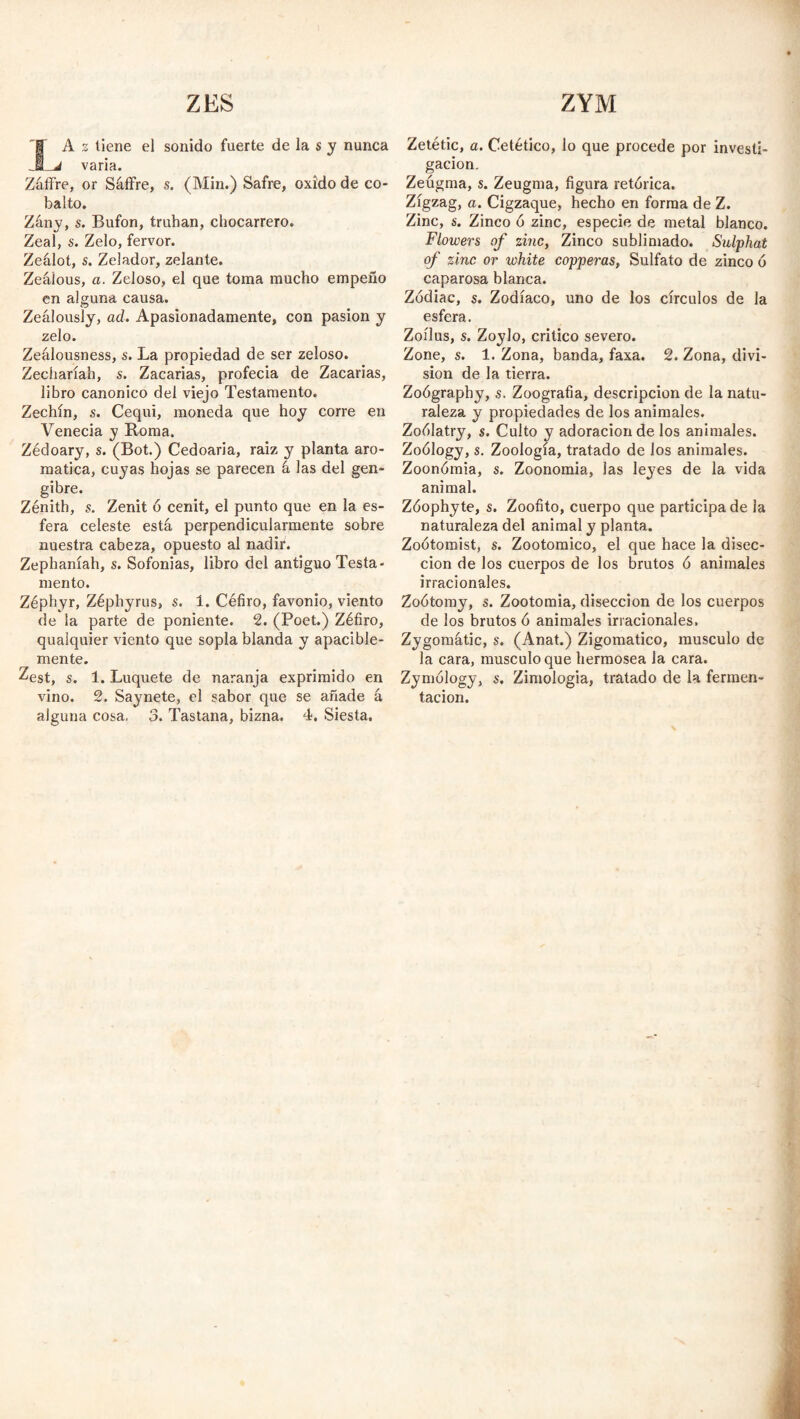 ZES ZYM | A z tiene el sonido fuerte de la s y nunca JBLj varia. Záffre, or Sáffre, $. (Min.) Safre, oxido de co¬ balto. Zány, s. Bufón, truhán, chocarrero. Zeal, s. Zelo, fervor. Zeálot, s. Zelador, zelante. Zeáíous, a. Zeloso, el que toma mucho empeño en alguna causa. Zealously, ad. Apasionadamente, con pasión y zelo. Zeálousness, s. La propiedad de ser zeloso. Zecharíah, s. Zacarías, profecía de Zacarías, libro canónico del viejo Testamento. Zechín, s. Cequi, moneda que hoy corre en Venecia y Boma. Zédoary, s. (Bot.) Cedoaria, raíz y planta aro¬ mática, cuyas hojas se parecen á las del gen- gibre. Zénith, s. Zenit ó cénit, el punto que en la es¬ fera celeste está perpendicularmente sobre nuestra cabeza, opuesto al nadir. Zephaníah, s. Sofonias, libro del antiguo Testa¬ mento. Zéphyr, Zéphyrus, s. 1. Céfiro, favonio, viento de la parte de poniente. 2. (Poet.) Zéfiro, qualquier viento que sopla blanda y apacible¬ mente. Zest, s. 1. Luquete de naranja exprimido en vino. 2. Saynete, el sabor que se añade á alguna cosa, 3. Tastana, bizna. 4. Siesta. Zetétic, a. Cetético, lo que procede por investi¬ gación. Zeugma, s. Zeugma, figura retórica. Zigzag, a. Cigzaque, hecho en forma de Z. Zinc, s. Zinco ó zinc, especie de metal blanco. Flowers of zinc, Zinco sublimado. Sulphat of zinc or white copperas, Sulfato de zinco ó caparosa blanca. Zodiac, s. Zodíaco, uno de los círculos de la esfera. Zoílus, s. Zoylo, critico severo. Zone, s. 1. Zona, banda, faxa. 2. Zona, divi¬ sion de la tierra. Zoógraphy, s. Zoografia, descripción de la natu¬ raleza y propiedades de los animales. Zoólatry, s. Culto y adoración de los animales. Zoólogy, s. Zoología, tratado de los animales. Zoonómia, s. Zoonomia, las leyes de la vida animal. Zóophyte, s. Zoofito, cuerpo que participa de la naturaleza del animal y planta. Zoótomist, s. Zootomico, el que hace la disec¬ ción de los cuerpos de los brutos ó animales irracionales. Zoótomy, s. Zootomia, disección de los cuerpos de ¡os brutos ó animales irracionales. Zygomatic, s. (Anat.) Zigomatico, musculo de la cara, musculo que hermosea la cara. Zymólogy, s. Zimologia, tratado de la fermen¬ tación.