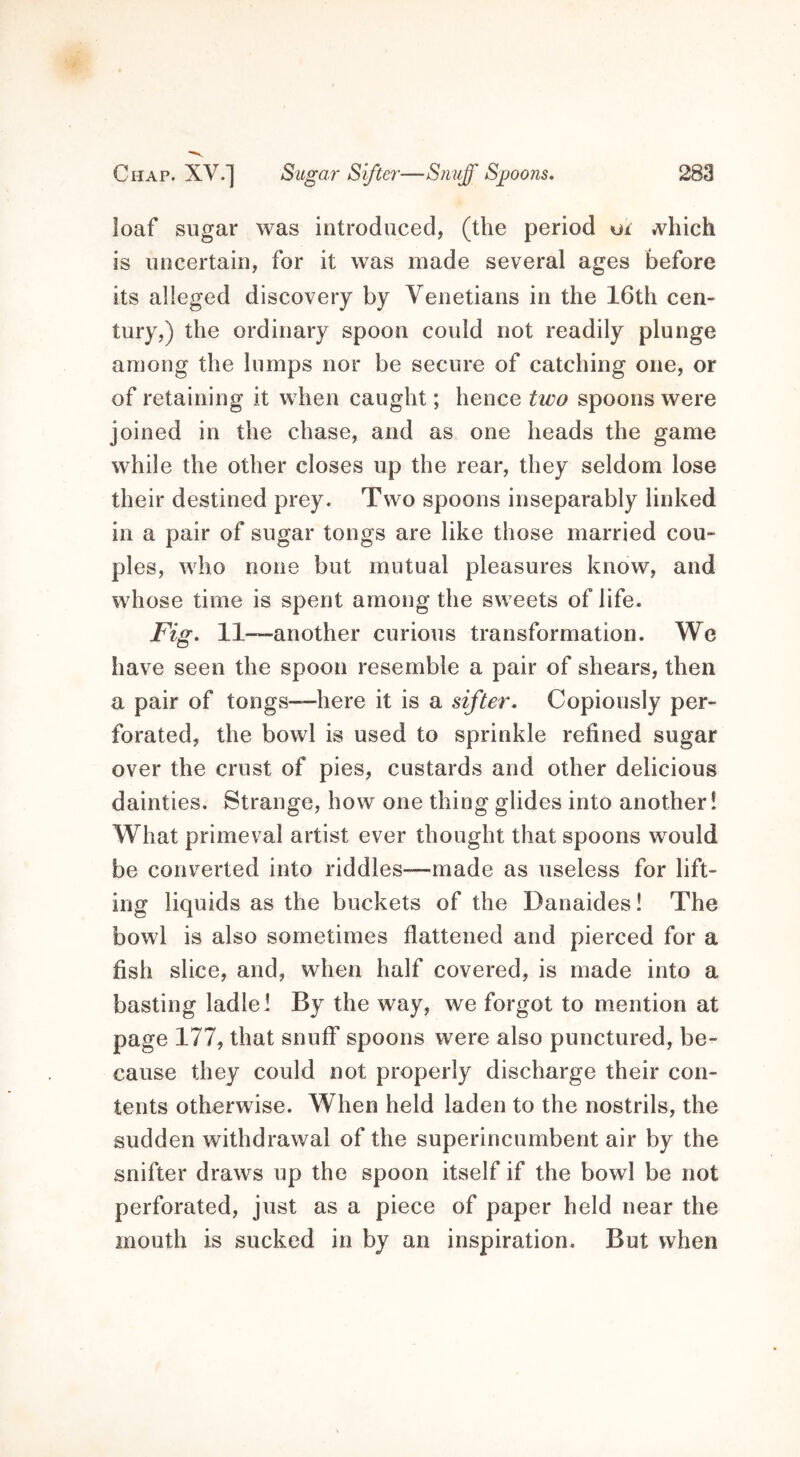loaf sugar was introduced, (the period ui ^vhich is uncertain, for it was made several ages before its alleged discovery by Venetians in the 16th cen- tury,) the ordinary spoon could not readily plunge among the lumps nor be secure of catching one, or of retaining it when caught; hence two spoons were joined in the chase, and as one heads the game while the other closes up the rear, they seldom lose their destined prey. Two spoons inseparably linked in a pair of sugar tongs are like those married cou- ples, who none but mutual pleasures know, and whose time is spent among the sweets of life. Fig. 11—another curious transformation. We have seen the spoon resemble a pair of shears, then a pair of tongs—here it is a sifter. Copiously per- forated, the bowl is used to sprinkle refined sugar over the crust of pies, custards and other delicious dainties. Strange, how one thing glides into another! What primeval artist ever thought that spoons would be converted into riddles—made as useless for lift- ing liquids as the buckets of the Danaides! The bowl is also sometimes flattened and pierced for a fish slice, and, when half covered, is made into a basting ladle! By the way, we forgot to mention at page 177, that snuff spoons were also punctured, be- cause they could not properly discharge their con- tents otherwise. When held laden to the nostrils, the sudden withdrawal of the superincumbent air by the snifter draws up the spoon itself if the bowl be not perforated, just as a piece of paper held near the mouth is sucked in by an inspiration. But when