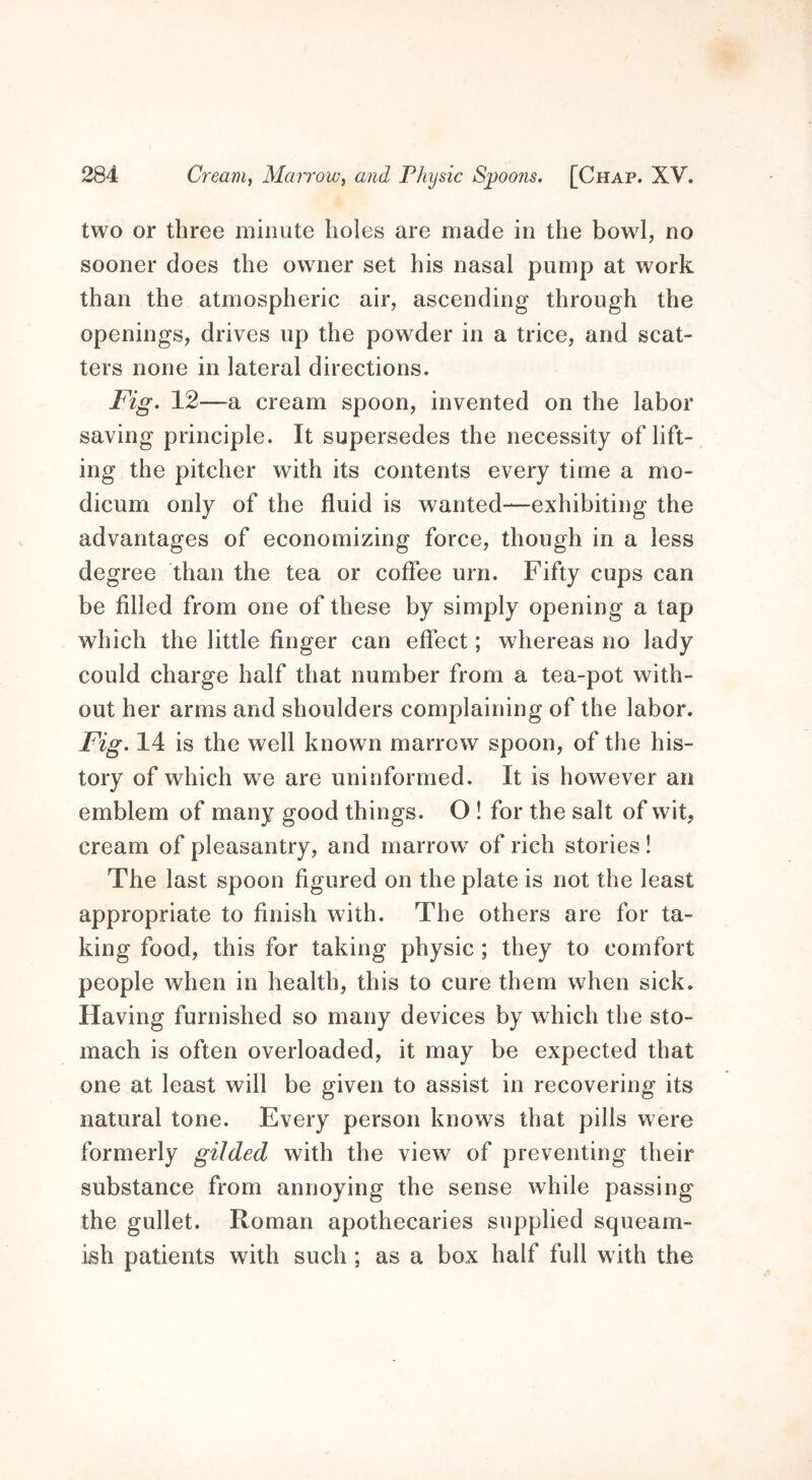 two or three minute holes are made in the bowl, no sooner does the owner set his nasal pump at work than the atmospheric air, ascending through the openings, drives up the powder in a trice, and scat- ters none in lateral directions. Fig. 12—a cream spoon, invented on the labor saving principle. It supersedes the necessity of lift- ing the pitcher with its contents every time a mo- dicum only of the fluid is wanted—exhibiting the advantages of economizing force, though in a less degree than the tea or coffee urn. Fifty cups can be filled from one of these by simply opening a tap which the little finger can effect; whereas no lady could charge half that number from a tea-pot with- out her arms and shoulders complaining of the labor. Fig. 14 is the well known marrow spoon, of the his- tory of which we are uninformed. It is however an emblem of many good things. O ! for the salt of wit, cream of pleasantry, and marrow of rich stories! The last spoon figured on the plate is not the least appropriate to finish with. The others are for ta- king food, this for taking physic ; they to comfort people when in health, this to cure them when sick. Having furnished so many devices by which the sto- mach is often overloaded, it may be expected that one at least will be given to assist in recovering its natural tone. Every person knows that pills were formerly gilded with the view of preventing their substance from annoying the sense while passing the gullet. Roman apothecaries supplied squeam- ish patients with such; as a box half full with the