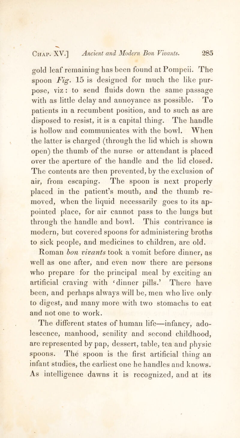 gold leaf remaining has been found at Pompeii. The spoon Fig. 15 is designed for much the like pur- pose, viz : to send fluids down the same passage with as little delay and annoyance as possible. To patients in a recumbent position, and to such as are disposed to resist, it is a capital thing. The handle is hollow and communicates with the bowl. When the latter is charged (through the lid which is shown open) the thumb of the nurse or attendant is placed over the aperture of the handle and the lid closed. The contents are then prevented, by the exclusion of air, from escaping. The spoon is next properly placed in the patient’s mouth, and the thumb re- moved, when the liquid necessarily goes to its ap- pointed place, for air cannot pass to the lungs but through the handle and bowl. This contrivance is modern, but covered spoons for administering broths to sick people, and medicines to children, are old. Roman bon vivants took a vomit before dinner, as well as one after, and even now there are persons who prepare for the principal meal by exciting an artificial craving with 4 dinner pills.’ There have been, and perhaps always will be, men who live only to digest, and many more with two stomachs to eat and not one to work. The different states of human life—infancy, ado- lescence, manhood, senility and second childhood, are represented by pap, dessert, table, tea and physic spoons. The spoon is the first artificial thing an infant studies, the earliest one he handles and knows. As intelligence dawns it is recognized, and at its