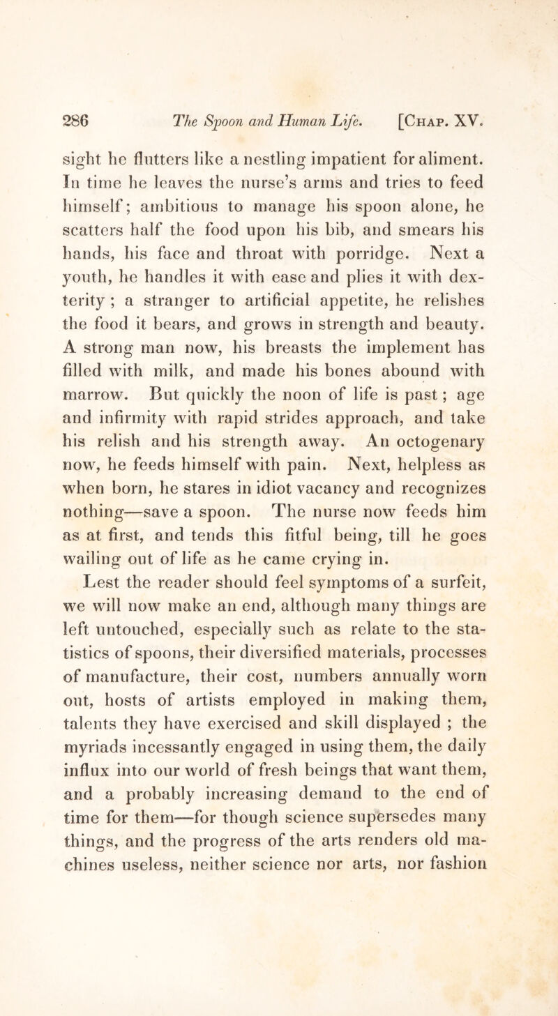 sight he flutters like a nestling impatient for aliment. In time he leaves the nurse’s arms and tries to feed himself; ambitious to manage his spoon alone, he scatters half the food upon his bib, and smears his hands, his face and throat with porridge. Next a youth, he handles it with ease and plies it with dex- terity ; a stranger to artificial appetite, he relishes the food it bears, and grows in strength and beauty. A strong man now, his breasts the implement has filled with milk, and made his bones abound with marrow. But quickly the noon of life is past; age and infirmity with rapid strides approach, and take his relish and his strength away. An octogenary now, he feeds himself with pain. Next, helpless as when born, he stares in idiot vacancy and recognizes nothing—save a spoon. The nurse now feeds him as at first, and tends this fitful being, till he goes wailing out of life as he came crying in. Lest the reader should feel symptoms of a surfeit, we will now make an end, although many things are left untouched, especially such as relate to the sta- tistics of spoons, their diversified materials, processes of manufacture, their cost, numbers annually worn out, hosts of artists employed in making them, talents they have exercised and skill displayed ; the myriads incessantly engaged in using them, the daily influx into our world of fresh beings that want them, and a probably increasing demand to the end of time for them—for though science supersedes many things, and the progress of the arts renders old ma- chines useless, neither science nor arts, nor fashion