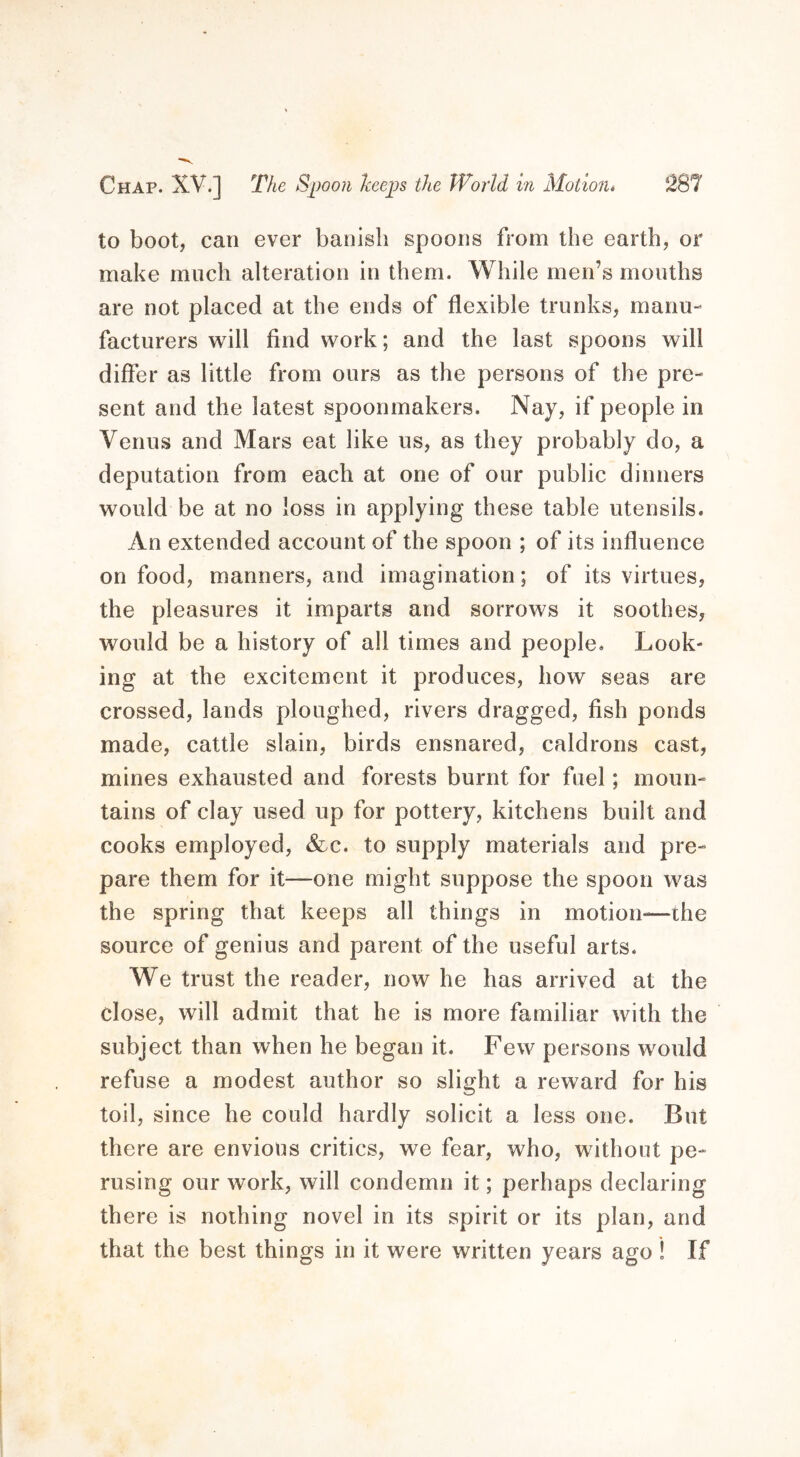 to boot, can ever banish spoons from the earth, or make much alteration in them. While men’s mouths are not placed at the ends of flexible trunks, manu- facturers will find work; and the last spoons will differ as little from ours as the persons of the pre- sent and the latest spoonmakers. Nay, if people in Venus and Mars eat like us, as they probably do, a deputation from each at one of our public dinners would be at no loss in applying these table utensils. An extended account of the spoon ; of its influence on food, manners, and imagination; of its virtues, the pleasures it imparts and sorrows it soothes, would be a history of all times and people. Look- ing at the excitement it produces, how seas are crossed, lands ploughed, rivers dragged, fish ponds made, cattle slain, birds ensnared, caldrons cast, mines exhausted and forests burnt for fuel; moun- tains of clay used up for pottery, kitchens built and cooks employed, &c. to supply materials and pre- pare them for it—one might suppose the spoon was the spring that keeps all things in motion—the source of genius and parent of the useful arts. We trust the reader, now he has arrived at the close, will admit that he is more familiar with the subject than when he began it. Few persons would refuse a modest author so slight a reward for his toil, since he could hardly solicit a less one. But there are envious critics, we fear, who, without pe- rusing our work, will condemn it; perhaps declaring there is nothing novel in its spirit or its plan, and that the best things in it were written years ago ! If