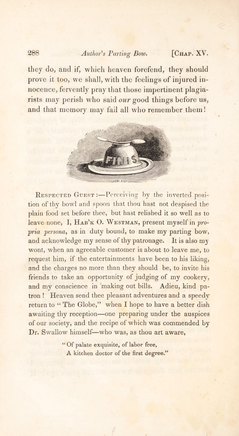 Author's Parting Bow. they do, and if, which heaven forefend, they should prove it too, we shall, with the feelings of injured in- nocence, fervently pray that those impertinent plagia- rists may perish who said our good things before us, and that memory may fail all who remember them! Respected Guest :—Perceiving by the inverted posi- tion of thy bowl and spoon that thou hast not despised the plain food set before thee, but hast relished it so well as to leave none, I, Hab’k O. Westman, present myself in pro- pria persona, as in duty bound, to make my parting bow, and acknowledge my sense of thy patronage. It is also my wont, when an agreeable customer is about to leave me, to request him, if the entertainments have been to his liking, and the charges no more than they should be, to invite his friends to take an opportunity of judging of my cookery, and my conscience in making out bills. Adieu, kind pa- tron ! Heaven send thee pleasant adventures and a speedy return to “ The Globe,” when I hope to have a better dish awaiting thy reception—-one preparing under the auspices of our society, and the recipe of which was commended by Dr. Swallow himself—who was, as thou art aware, “ Of palate exquisite, of labor free, A kitchen doctor of the first degree.”