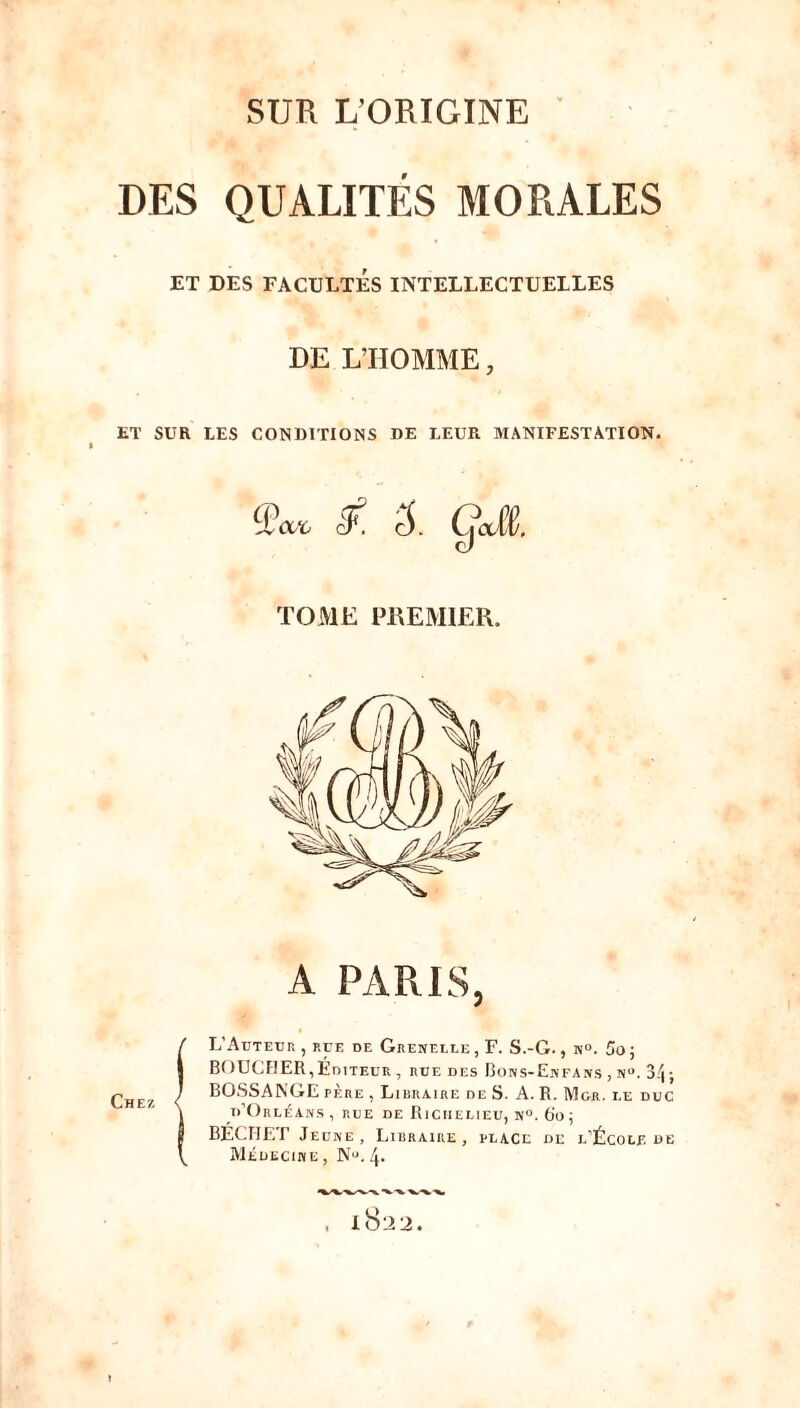 SUR L’ORIGINE DES QUALITÉS MORALES ET DES FACULTÉS INTELLECTUELLES DE L’HOMME, ET SUR LES CONDITIONS DE LEUR MANIFESTATION. % <£ccc & S. ÇÆ. TOME PREMIER. A PARIS, L’Auteur , p.ue de Grenelle , F. S.-G., m°. 5o ; BOUCHER,Éditeur , rue des Bons-Enfans , a°, 34; BOSSANGE père , Libraire de S. A. R. Mgr. i.e duc d’Orléans, rue de Richelieu, n°. 60 ; BECHET Jeune, Libraire, place de l’École de Médecine , Nu. 4- l8^2.