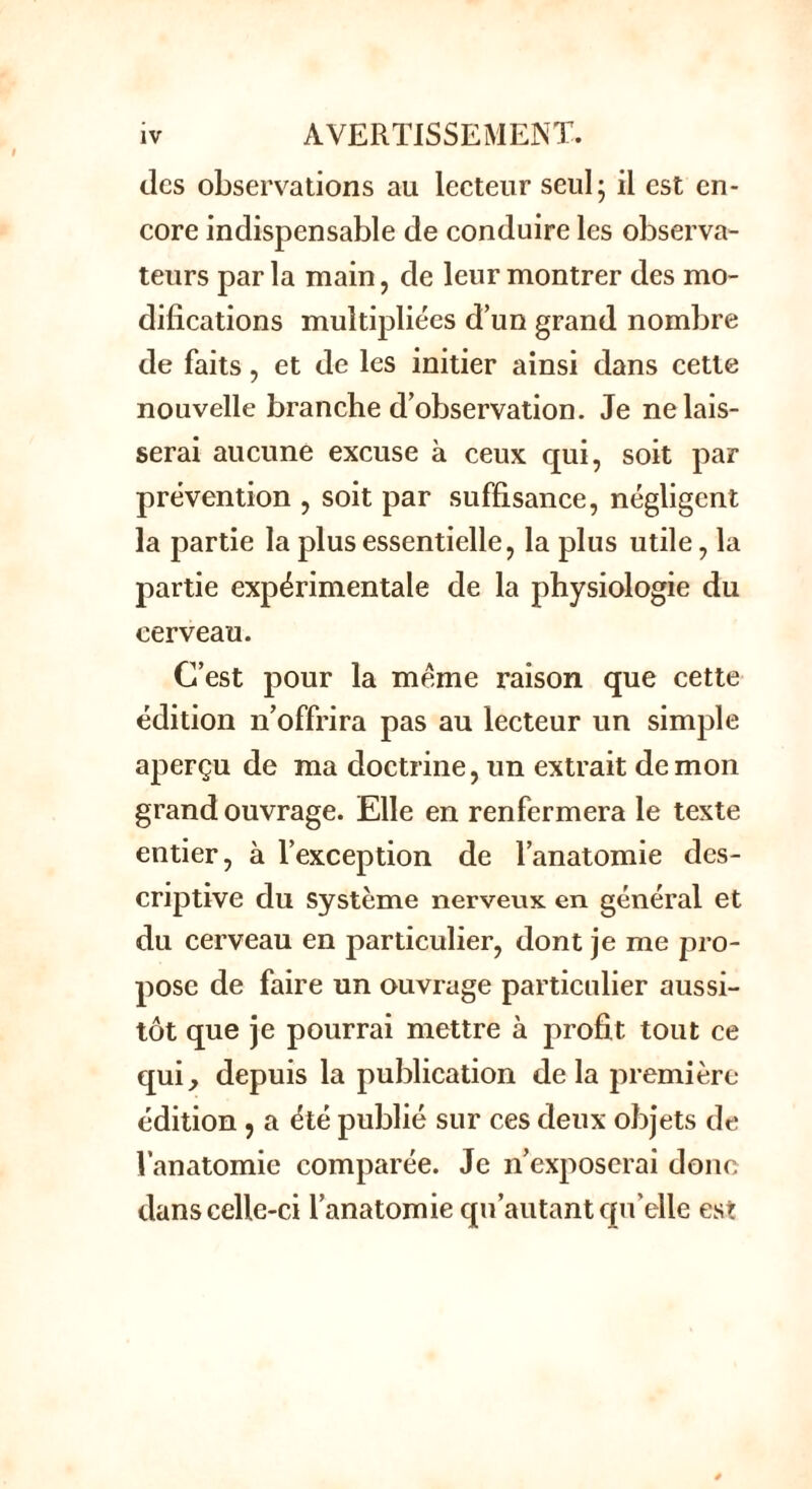 des observations au lecteur seul; il est en- core indispensable de conduire les observa- teurs par la main, de leur montrer des mo- difications multipliées d’un grand nombre de faits, et de les initier ainsi dans cette nouvelle branche d’observation. Je ne lais- serai aucune excuse à ceux qui, soit par prévention , soit par suffisance, négligent la partie la plus essentielle, la plus utile, la partie expérimentale de la physiologie du cerveau. C’est pour la meme raison que cette édition n’offrira pas au lecteur un simple aperçu de ma doctrine, un extrait démon grand ouvrage. Elle en renfermera le texte entier, à l’exception de l’anatomie des- criptive du système nerveux en général et du cerveau en particulier, dont je me pro- pose de faire un ouvrage particulier aussi- tôt que je pourrai mettre à profit tout ce qui, depuis la publication delà première- édition , a été publié sur ces deux objets de Vanatomie comparée. Je n’exposerai donc dans celle-ci l’anatomie qu’autant qu’elle est