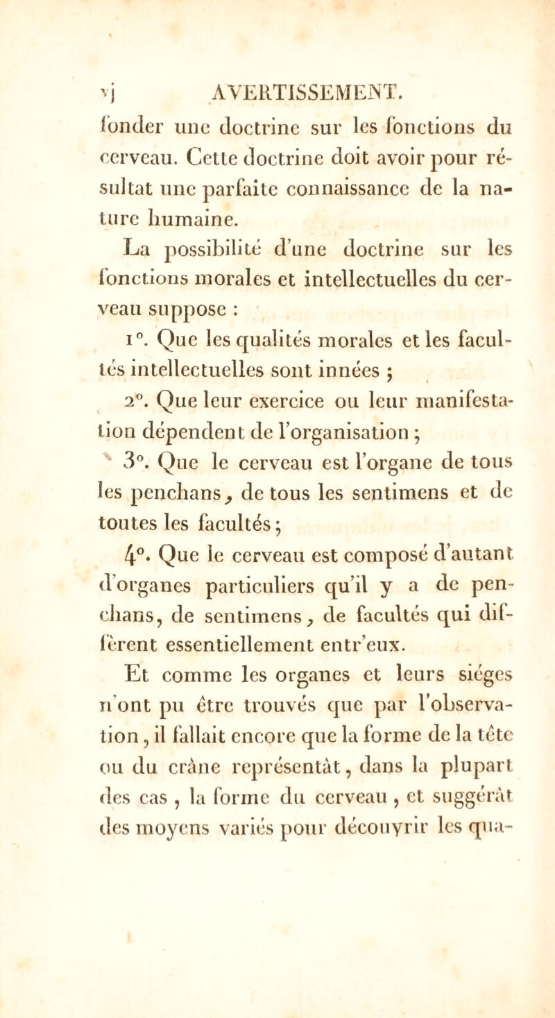 fonder une doctrine sur les fonctions du cerveau. Cette doctrine doit avoir pour ré- sultat une parfaite connaissance de la na- ture humaine. La possibilité d’une doctrine sur les fonctions morales et intellectuelles du cer- veau suppose : i°. Que les qualités morales et les facul- tés intellectuelles sont innées ; 2°. Que leur exercice ou leur manifesta- tion dépendent de l’organisation ; 3°. Que le cerveau est l’organe de tous les penchansj de tous les sentimens et de toutes les facultés ; 4°. Que le cerveau est composé d’autant d'organes particuliers qu’il y a de pen- chans, de sentimens, de facultés qui dif- fèrent essentiellement entr’eux. Et comme les organes et leurs sièges n'ont pu être trouvés que par l’observa- tion , il fallait encore que la forme de la tête ou du crâne représentât, dans la plupart des cas , la (orme du cerveau , et suggérât des moyens variés pour découvrir les qua-