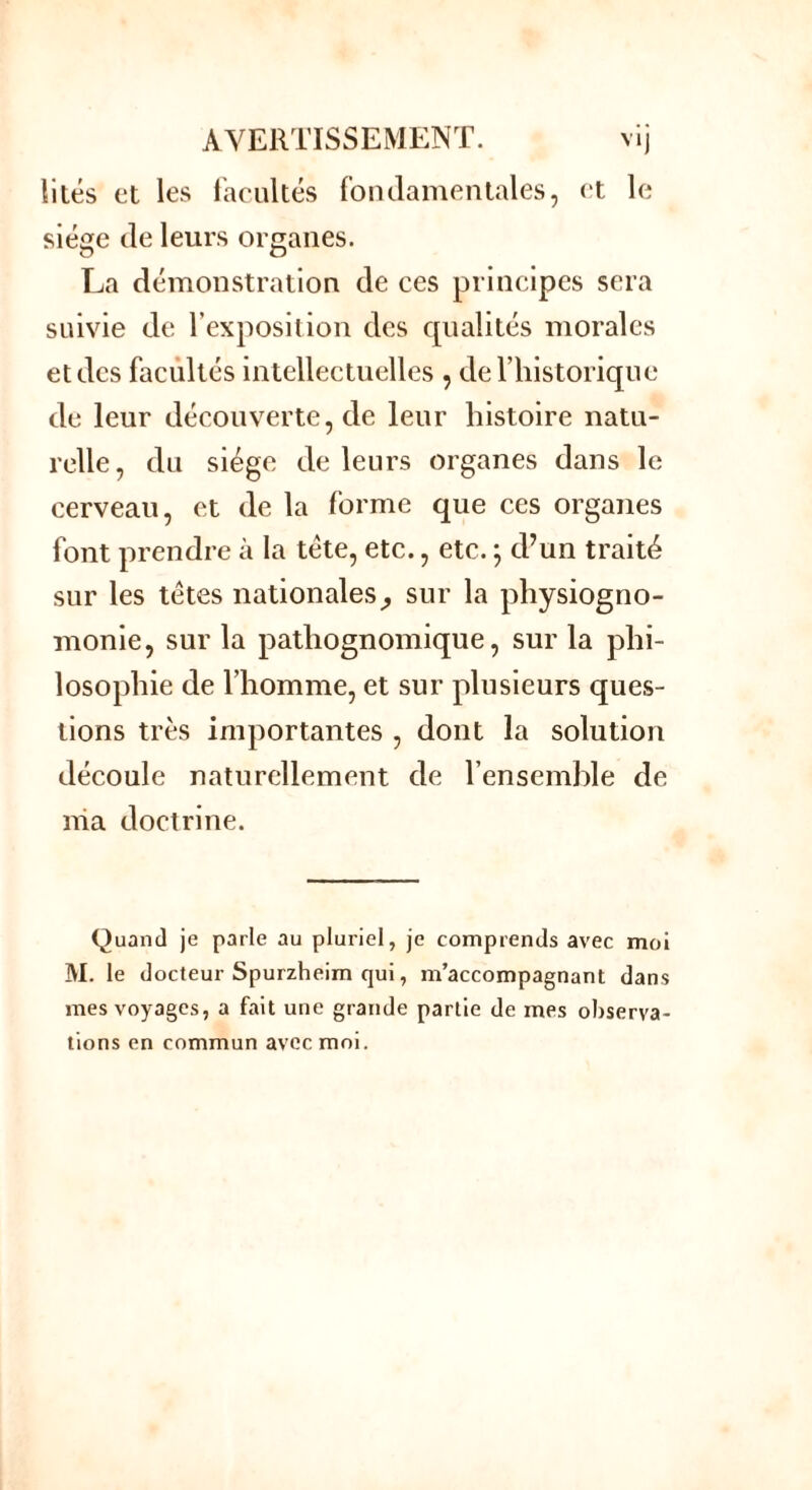 lités et les facultés fondamentales, et le siège de leurs organes. La démonstration de ces principes sera suivie de l’exposition des cpialités morales et des facultés intellectuelles , de l’historique de leur découverte, de leur histoire natu- relle, du siège de leurs organes dans le cerveau, et de la forme que ces organes font prendre à la tête, etc., etc. ; d’un traité sur les têtes nationales^ sur la physiogno- monie, sur la patliognomique, sur la phi- losophie de l’homme, et sur plusieurs ques- tions très importantes , dont la solution découle naturellement de l’ensemble de nia doctrine. Quand je parle au pluriel, je comprends avec moi M. le docteur Spurzheim qui, m’accompagnant dans mes voyages, a fait une grande partie de mes observa- tions en commun avec moi.