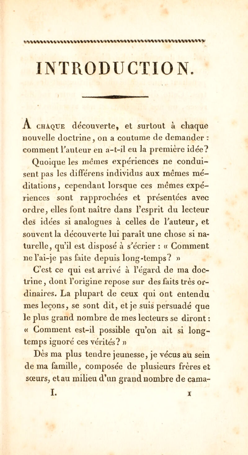 \fvwi\r%\i\i\' vw w%i%/w %/w \f\w\w\' WVWWWVwv INTRODUCTION. A chaque découverte, et surtout à chaque nouvelle doctrine, on a coutume de demander : comment hauteur en a-t-il eu la première idée? Quoique les memes expériences ne condui- sent pas les différens individus aux memes mé- ditations, cependant lorsque ces mêmes expé- riences sont rapprochées et présentées avec ordre, elles font naître dans l’esprit du lecteur des idées si analogues à celles de hauteur, et souvent la découverte lui paraît une chose si na- turelle, qu’il est disposé à s'écrier : « Comment nel’ai-je pas faite depuis long-temps? » C’est ce qui est arrivé à l’égard de ma doc- trine , dont l’origine repose sur des faits très or- dinaires. La plupart de ceux qui ont entendu mes leçons, se sont dit, et je suis persuadé que le plus grand nombre de mes lecteurs se diront : « Comment est-il possible qu’on ait si long- temps ignoré ces vérités? » Dès ma plus tendre jeunesse, je vécus au sein de ma famille, composée de plusieurs frères et sœurs, etau milieu d’un grand nombre de cama- I.