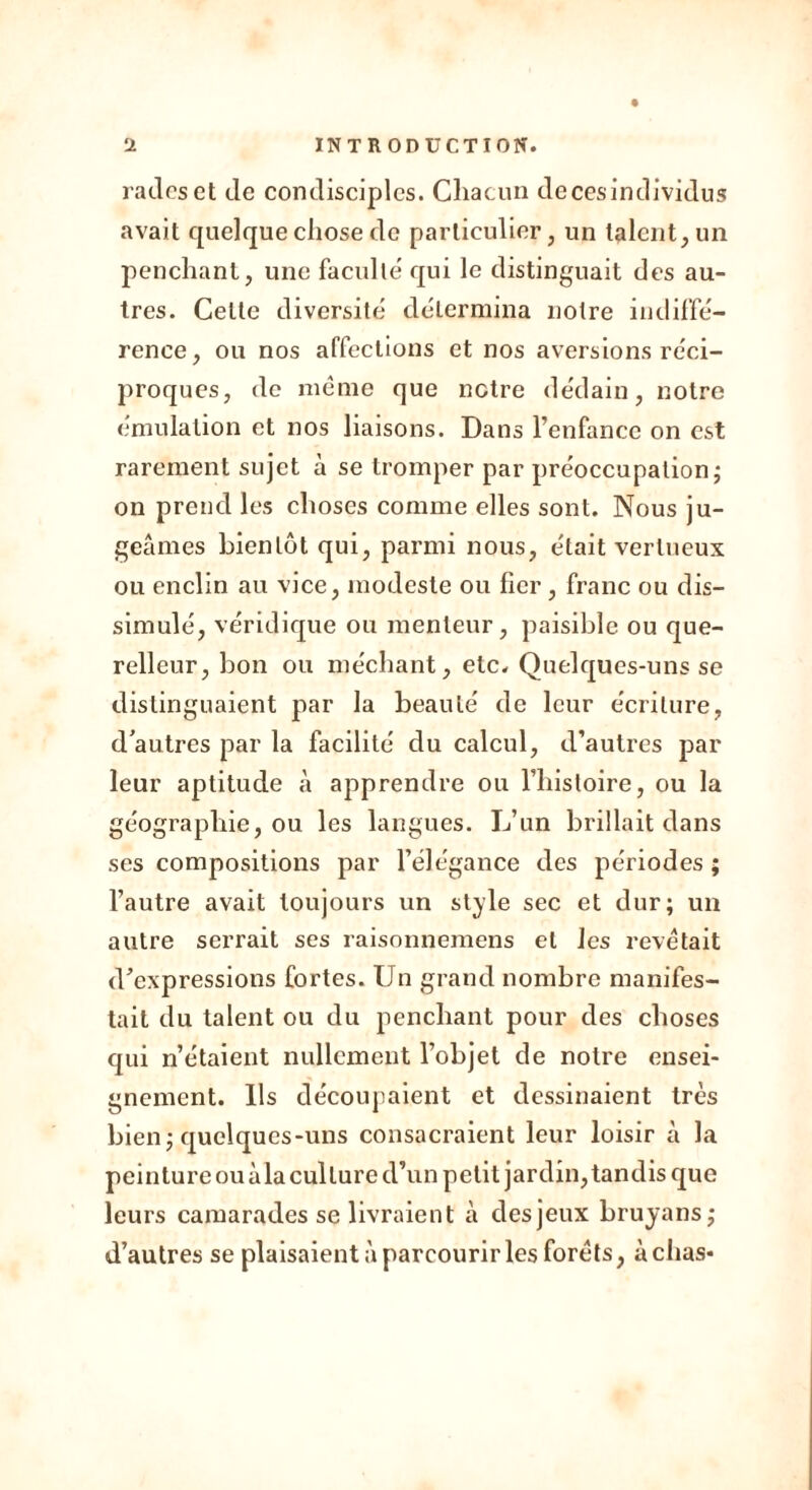 rades et de condisciples. Chacun decesindividus avait quelque chose de particulier, un talent, un penchant, une faculté' qui le distinguait des au- tres. Cette diversité détermina notre indiffé- rence, ou nos affections et nos aversions réci- proques, de même que notre dédain, notre émulation et nos liaisons. Dans l’enfance on est rarement sujet à se tromper par préoccupation; on prend les choses comme elles sont. Nous ju- geâmes bientôt qui, parmi nous, était vertueux ou enclin au vice, modeste ou fier, franc ou dis- simulé, véridique ou menteur, paisible ou que- relleur, bon ou méchant, etc. Quelques-uns se distinguaient par la beauté de leur écriture, d’autres par la facilité du calcul, d’autres par leur aptitude à apprendre ou l’histoire, ou la géographie, ou les langues. L’un brillait dans ses compositions par l’élégance des périodes ; l’autre avait toujours un style sec et dur; un autre serrait ses raisonnemens et les revêtait d’expressions fortes. Un grand nombre manifes- tait du talent ou du penchant pour des choses qui n’étaient nullement l’objet de notre ensei- gnement. Ils découpaient et dessinaient très bien; quelques-uns consacraient leur loisir à la peinture ou àla culture d’un petit jardin, tandis que leurs camarades se livraient à des jeux bruyans; d’autres se plaisaient à parcourir les forêts, à chas*