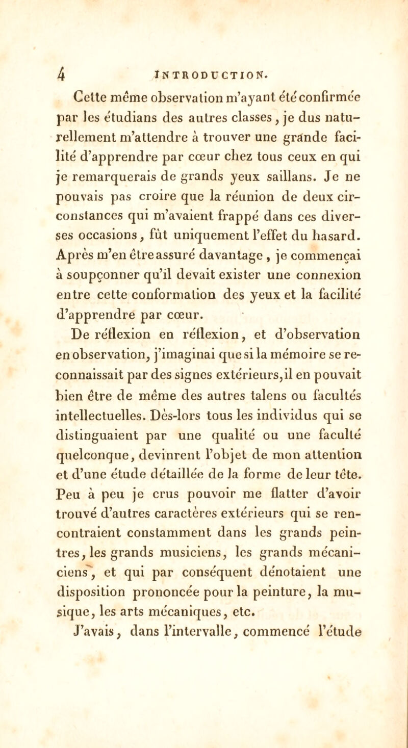 Celte même observation m’ayant été confirmée par les étudians des autres classes, je dus natu- rellement m’attendre à trouver une grande faci- lité d’apprendre par cœur chez tous ceux en qui je remarquerais de grands yeux saillans. Je ne pouvais pas croire que la réunion de deux cir- constances qui m’avaient frappé dans ces diver- ses occasions, fût uniquement l’effet du hasard. Après m’en être assuré davantage , je commençai à soupçonner qu’il devait exister une connexion entre cette conformation des yeux et la facilité d’apprendre par cœur. De réflexion en réflexion, et d’observation en observation, j’imaginai que si la mémoire se re- connaissait par des signes extérieurs,il en pouvait bien être de même des autres talcns ou facultés intellectuelles. Dès-lors tous les individus qui se distinguaient par une qualité ou une faculté quelconque, devinrent l’objet de mon attention et d’une étude détaillée de la forme de leur tète. Peu à peu je crus pouvoir me flatter d’avoir trouvé d’autres caractères extérieurs qui se ren- contraient constamment dans les grands pein- tres, les grands musiciens, les grands mécani- ciens, et qui par conséquent dénotaient une disposition prononcée pour la peinture, la mu- sique, les arts mécaniques, etc. J’avais, dans l’intervalle, commencé l’étude