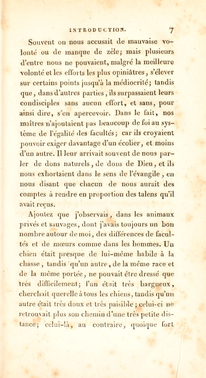 Souvent on nous accusait de mauvaise vo- lonté ou de manque de zèle; mais plusieurs d’entre nous ne pouvaient., malgré la meilleure volonté et les efforts les plus opiniâtres, s’élever sur certains points jusqu’à la médiocrité; tandis que, dans d'autres parties, ils surpassaient leurs condisciples sans aucun effort, et sans, pour ainsi dire, s’en apercevoir. Dans le fait, nos maîtres n’ajoutaient pas beaucoup de foi au sys- tème de l’égalité des facultés ; car ils croyaient pouvoir exiger davantage d’un écolier, et moins d’un autre. Il leur arrivait souvent de nous par- ler de dons naturels, de dons de Dieu, et ils nous exhortaient dans le sens de l’évangile , en nous disant que chacun de nous aurait des comptes à rendre en proportion des talens qu’il avait reçus. Ajoutez que j’observais, dans les animaux privés et sauvages, dont j’avais toujours un bon nombre autour de moi, des différences de facul- tés et de mœurs comme dans les hommes. Un chien était presque de lui-même habile à la chasse , tandis qu’un autre, de la même race et de la même portée, ne pouvait être dressé que liés difficilement; l’un était très hargneux, cherchait querelle à tous les chiens, taudis qu’un autre était très doux et li és paisible ; celui-ci ne retrouvait plus son chemin d’une très petite dis- tance; celui-là, au contraire, quoique lurt