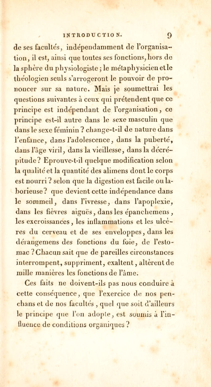 de ses facultés, indépendamment de l’organisa- tion, il est, ainsi que toutes ses fonctions,liors de la sphère du physiologiste ; le métaphysicien elle théologien seuls s’arrogeront le pouvoir de pro- noncer sur sa nature. Mais je soumettrai les questions suivantes à ceux qui prétendent que ce principe est indépendant de l’organisation, ce principe est-il autre dans le sexe masculin que dans le sexe féminin ? change-t-il de nature dans l'enfance, dans l’adolescence, dans la puberté, dans l’âge viril, dans la vieillesse, dans la décré- pitude? Eprouve-t-il quelque modification selon la qualité et la quantité des alimens dont le corps est nourri ? selon que la digestion est facile ou la- borieuse? que devient cette indépendance dans le sommeil, dans l’ivresse, dans l’apoplexie, dans les fièvres aiguës, dans les épanchemens , les excroissances, les inflammations et les ulcè- res du cerveau et de ses enveloppes, dans les déiangemens des fonctions du foie, de l’esto- mac ? Chacun sait que de pareilles circonstances interrompent, suppriment, exaltent, allèrent de mille manières les fonctions de l’âme. Ces faits ne doivent-ils pas nous conduire à cette conséquence, que l’exercice de nos pen- chans et de nos facultés , quel que soit d’ailleurs le principe que l’on adopte, est soumis à l’in- fluence de conditions organiques ?