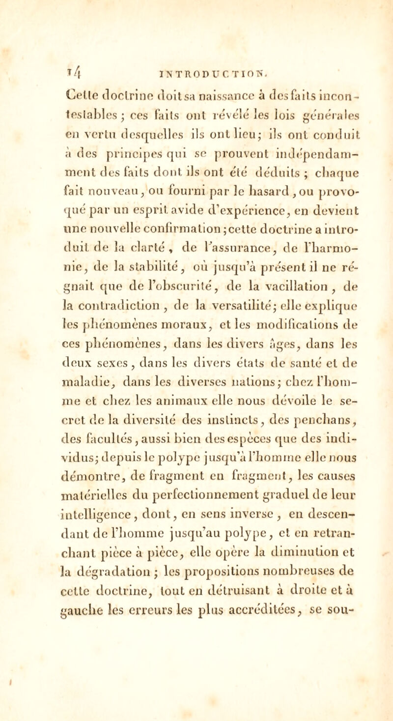 Celle doctrine doit sa naissance à des faits incon- teslables ; ces fait s oui révélé les lois générales en vertu desquelles ils ont lieu; ils ont conduit à des principes qui se prouvent indépendam- ment des faits dont ils ont été déduits ; chaque fait nouveau, ou fourni par le hasard ,ou provo- qué par un esprit avide d’expérience, en devient une nouvelle confirmation ; cette doctrine a intro- duit de la clarté, de l'assurance, de l'harmo- nie, de la stabilité, où jusqu’à présent il ne ré- gnait que de l’obscurité, de la vacillation, de la contradiction , de la versatilité; elle explique les phénomènes moraux, et les modifications de ces phénomènes, dans les divers âges, dans les deux sexes , dans les divers états de santé et de maladie, dans les diverses nations; chez l'hom- me et chez les animaux elle nous dévoile le se- cret de la diversité des instincts, des penchans, des facultés , aussi bien des espèces que des indi- vidus; depuis le polype jusqu’à l’homme elle nous démontre, de fragment en fragment, les causes matérielles du perfectionnement graduel de leur intelligence, dont, en sens inverse , en descen- dant de l’homme jusqu’au polype, et en retran- chant pièce à pièce, clic opère la diminution et la dégradation ; les propositions nombreuses de celte doctrine, tout en détruisant à droite et à gauche les erreurs les plus accréditées, se sou-