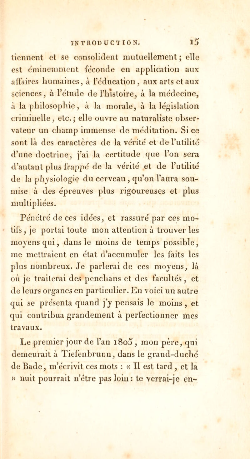 tiennent et se consolident mutuellement ; elle est éminemment féconde en application aux affaires humaines, à l’éducation, aux arts cl aux sciences, à l’étude de l’histoire, à la médecine, à la philosophie, à la morale, à la législation criminelle, etc.; elle ouvre au naturaliste obser- vateur un champ immense de méditation. Si ce sont là des caractères de la vérité et de l’utilité d’une doctrine, j’ai la certitude que l’on sera d’autant plus frappé de la vérité et de l’utilité de la physiologie du cerveau, qu’on l’aura sou- mise à des épreuves plus rigoureuses et plus multipliées. Pénétré de ces idées, et rassuré par ces mo- tifs, je portai toute mon attention à trouver les moyens qui, dans le moins de temps possible, me mettraient en état d’accumuler les faits les plus nombreux. Je parlerai de ces moyens, là où je traiterai des pcnclians et des facultés, et de leurs organes en particulier. En voici un autre qui se présenta quand j’y pensais le moins , et qui contribua grandement à perfectionner mes travaux. Le premier jour de l’an i8o5, mon père, qui demeurait à Tiefenbrunn, dans le grand-duché de Bade, m’écrivit ces mots : « Il est tard, et la » nuit pourrait ii’ètre pas loin: te verrai-je en-