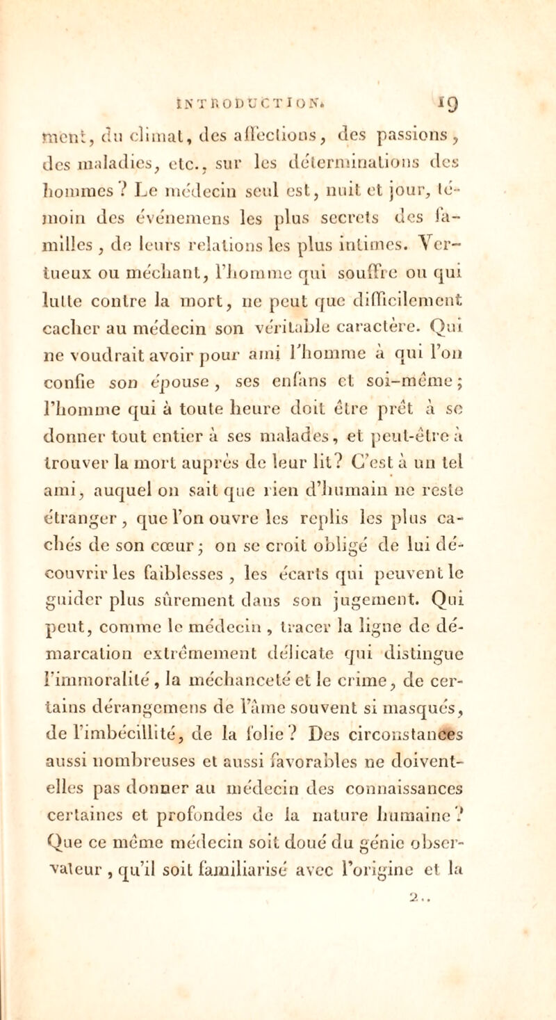 ment, du climat « des affections, des passions, des maladies, etc., sur les déterminations des hommes ? Le médecin seul est, nuit et jour, té- moin des événemens les plus secrets des la- milles , de leurs relations les plus intimes. Ver- tueux ou méchant, l'homme qui souffre ou qui lutte contre la mort, ne peut que difficilement cacher au médecin son véritable caractère. Qui ne voudrait avoir pour ami l'homme à qui l’on confie son épouse, ses enfans et soi-même ; l’homme qui à toute heure doit être prêt à sc donner tout entier à scs malades, et peut-être à trouver la mort auprès de leur lit? C’est à un tel ami, auquel on sait que lien d’humain ne reste étranger, que l’on ouvre les replis les plus ca- ch és de son cœur ; on se croit obligé de lui dé- couvrir les faiblesses, les écarts qui peuvent le guider plus sûrement dans son jugement. Qui peut, comme le médecin , tracer la ligne de dé- marcation extrêmement délicate qui distingue l’immoralité, la méchanceté et le crime, de cer- tains dérangemens de l’âme souvent si masqués, de l’imbécillité, de la folie ? Des circonstances aussi nombreuses et aussi favorables ne doivent- elles pas donner au médecin des connaissances certaines et profondes de la nature humaine? Que ce même médecin soit doué du génie obser- vateur , qu’il soit familiarisé avec l’origine et la 2..