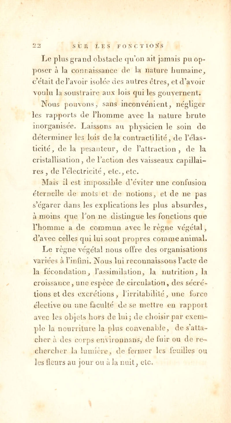 Le plus grand obstacle qu’on ait jamais pu op- poser à la connaissance de la nature humaine, c’était de l’avoir isolée des autres êtres, et d’avoir voulu la soustraire aux lois qui les gouvernent. Nous pouvons, sans inconvénient, négliger les rapports de l’homme avec la nature brute inorganisée. Laissons au physicien le soin de déterminer les lois de la contractilité, de l’élas- ticité, delà pesanteur, de l’attraction, de la cristallisation, de l’action des vaisseaux capillai- res , de l’électricité, etc., etc. Mais il est impossible d’éviter une confusion éternelle de mots et de notions, et de ne pas s’égarer dans les explications les plus absurdes, à moins que bon ne distingue les fonctions que l’homme a de commun avec le règne végétal, d’avec celles qui lui sont propres comme animal. Le règne végétal nous offre des organisations variées à l’infini. Nous lui reconnaissons l’acte de la fécondation, l'assimilation, la nutrition, la croissance, une espèce de circulation, des sécré- tions et des excrétions , l'irritabilité, une force élective ou une faculté de se mettre en rapport avec les objets hors de lui; de choisir par exem- ple la nourriture la plus convenable, de s'atta- cher à des corps enviropnans, de fuir ou de re- chercher la lumière, de fermer les feuilles ou les (leurs au jour ou à la nuit, etc.