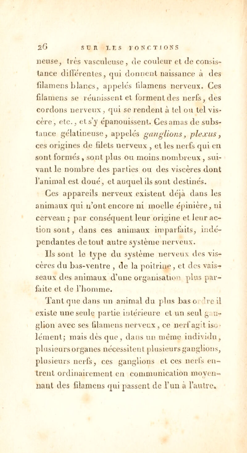 lieuse, très vasculeuse , fie couleur et de consis- tance différentes, fjui donnent naissance à des iilamens blancs, appelés fdamens nerveux. Ces fiiamens se réunissent et forment des nerfs, des cordons nerveux, qui se rendent à tel ou tel vis- cère, etc., cl s’y épanouissent. Ces amas de subs- tance gélatineuse, appelés ganglions, plexus, ces origines de filets nerveux , et les nerfs qui en sont formés , sont plus ou moins nombreux, sui- vant le nombre des parties ou des viscères dont l’animal est doué, et auquel ils sont destinés. Ces appareils nerveux existent déjà dans les animaux qui n’ont encore ni moelle épinière, ni cerveau ; par conséquent leur origine et leur ac- tion sont, dans ces animaux imparfaits, indé- pendantes de tout autre système nerveux. Ils sont le type du système nerveux fies vis- cères du bas-ventre , de la poitrine, et des vais- seaux des animaux d’une organisation plus par- faite et de l’homme. Tant que dans un animal du plus bas o Ire il existe une seule partie intérieure et un seul g n- glion avec ses fiiamens nerveux, ce nerf agit iso- lément; mais dès que, dans un meme individu, plusieurs organes nécessitent plusieurs ganglions, plusieurs nerfs, ces ganglions et ces nerls en- trent ordinairement en communication moyen- nant des fiiamens qui passent de l’un a l’autre.