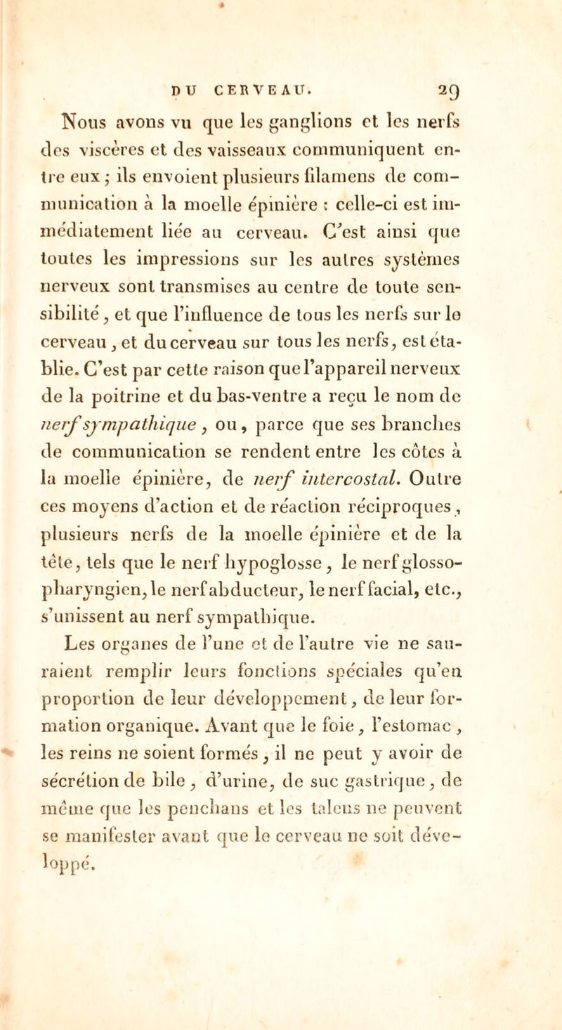 Nous avons vu que les ganglions et les nerfs des viscères et des vaisseaux communiquent en- tre eux ; ils envoient plusieurs filamens de com- munication à la moelle épinière ; celle-ci est im- médiatement liée au cerveau. C'est ainsi que toutes les impressions sur les autres systèmes nerveux sont transmises au centre de toute sen- sibilité , et que l’influence de tous les nerfs sur lo cerveau, et du cerveau sur tous les nerfs, est éta- blie. C’est par cette raison que l’appareil nerveux de la poitrine et du bas-ventre a reçu le nom de nerf sympathique , ou , parce que ses branches de communication se rendent entre les côtes à la moelle épinière, de nerf intercostal. Outre ces moyens d’action et de réaction réciproques , plusieurs nerfs de la moelle épinière et de la tète, tels que le nerf hypoglosse, le nerf glosso- pharyngien, le nerf abducteur, le nerf facial, etc., s’unissent au nerf sympathique. Les organes de l’une et de l’autre vie ne sau- raient remplir leurs fonctions spéciales qu’en proportion de leur développement, de leur for- mation organique. Avant que le foie, l’estomac , les reins ne soient formés , il ne peut y avoir de sécrétion de bile, d’urine, de suc gastrique, de même que les penchans et les talons ne peuvent se manifester avant que le cerveau ne soit déve- loppé.