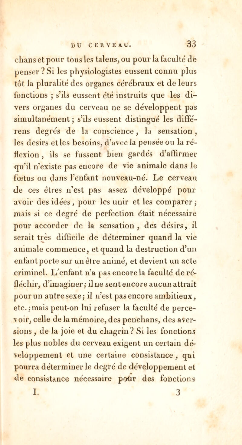 chans et pour tous les taiens, ou pour la faculté de penser?Si les physiologistes eussent connu plus tôt la pluralité des organes cérébraux et de leurs fonctions ; s’ils eussent été instruits que les di- vers organes du cerveau ne se développent pas simultanément ; s’ils eussent distingué les diffé- rens degrés de la conscience, la sensation, les désirs elles besoins, d’avec la pensée ou la ré- flexion , ils se fussent bien gardés d’affirmer qu’il n’existe pas encore de vie animale dans le fœtus ou dans l’enfant nouveau-né. Le cerveau de ces êtres n’est pas assez développé pour avoir des idées, pour les unir et les comparer ; niais si ce degré de perfection était nécessaire pour accorder de la sensation, des désirs, il serait très difficile de déterminer quand la vie animale commence, et quand la destruction d’un enfant porte sur un être animé, et devient un acte criminel. L'enfant n’a pas encore la faculté de ré- fléchir, d’imaginer; il ne sent encore aucun attrait pour un autre sexe; il n’est pas encore ambitieux, etc.;mais peut-on lui refuser la faculté de perce- voir, celle de la mémoire, des penchans, des aver- sions , de la joie et du chagrin? Si les fonctions les plus nobles du cerveau exigent un certain dé- veloppement et une certaine consistance , qui pourra déterminer le degré de développement et de consistance nécessaire potir des fonctions I. 3