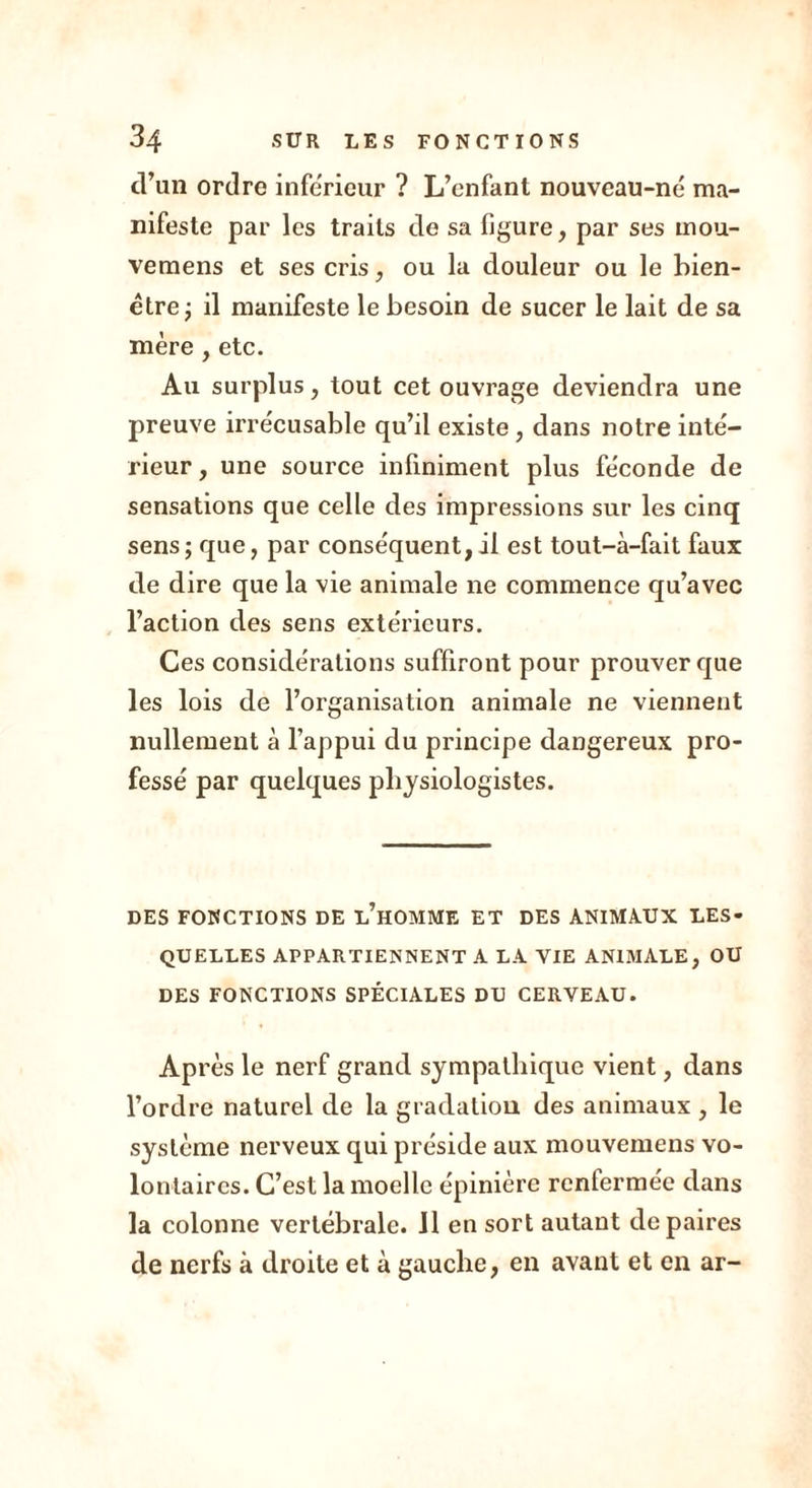 d’un ordre inférieur ? L’enfant nouveau-né ma- nifeste par les traits de sa figure, par ses mou- vemens et ses cris, ou la douleur ou le bien- être ; il manifeste le besoin de sucer le lait de sa mère , etc. Au surplus, tout cet ouvrage deviendra une preuve irrécusable qu’il existe, dans notre inté- rieur, une source infiniment plus féconde de sensations que celle des impressions sur les cinq sens; que, par conséquent,il est tout-à-fait faux de dire que la vie animale ne commence qu’avec l’action des sens extérieurs. Ces considérations suffiront pour prouver que les lois de l’organisation animale ne viennent nullement à l’appui du principe dangereux pro- fessé par quelques physiologistes. DES FONCTIONS DE l’hOMME ET DES ANIMA.UX LES- QUELLES APPARTIENNENT A LA VIE ANIMALE, OU DES FONCTIONS SPÉCIALES DU CERVEAU. Ap rès le nerf grand sympathique vient, dans l’ordre naturel de la gradation des animaux , le système nerveux qui préside aux mouvemens vo- lontaires. C’est la moelle épinière rcntermée dans la colonne vertébrale. 11 en sort autant de paires de nerfs à droite et à gauche, en avant et en ar-