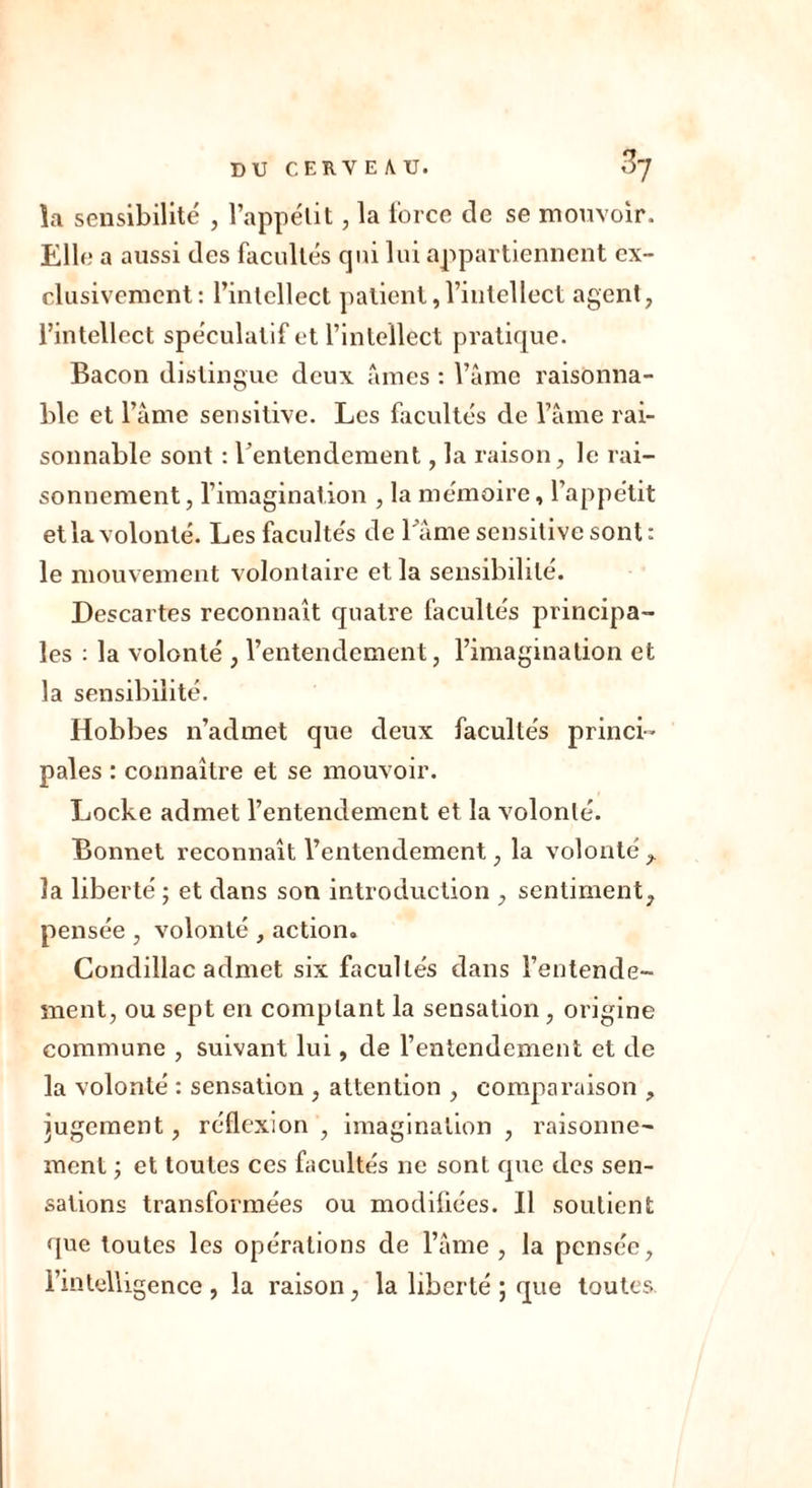 îa sensibilité , l’appétit, la force de se mouvoir. Elle a aussi des facultés qui lui appartiennent ex- clusivement : l’intellect patient,l’intellect agent, l’intellect spéculatif et l’intellect pratique. Bacon distingue deux âmes : l’âme raisonna- ble et l’âme sensitive. Les facultés de l’âme rai- sonnable sont : Y entendement, la raison, le rai- sonnement, l’imagination , la mémoire, l’appétit et la volonté. Les facultés de l'âme sensitive sont: le mouvement volontaire et la sensibilité. Descartes reconnaît quatre facultés principa- les : la volonté , l’entendement, l’imagination et la sensibilité. Hobbes n’admet que deux facultés princi- pales : connaître et se mouvoir. Locke admet l’entendement et la volonté. Bonnet reconnaît l’entendement, la volonté , îa liberté ; et dans son introduction , sentiment, pensée , volonté , action. Condillac admet six facultés dans l’entende- ment, ou sept en comptant la sensation, origine commune , suivant lui, de l’entendement et de la volonté : sensation , attention , comparaison , jugement, réflexion , imagination , raisonne- ment et toutes ces facultés ne sont que des sen- sations transformées ou modifiées. Il soutient que toutes les opérations de l’âme , la pensée, l’intelligence, la raison, la liberté ; que toutes