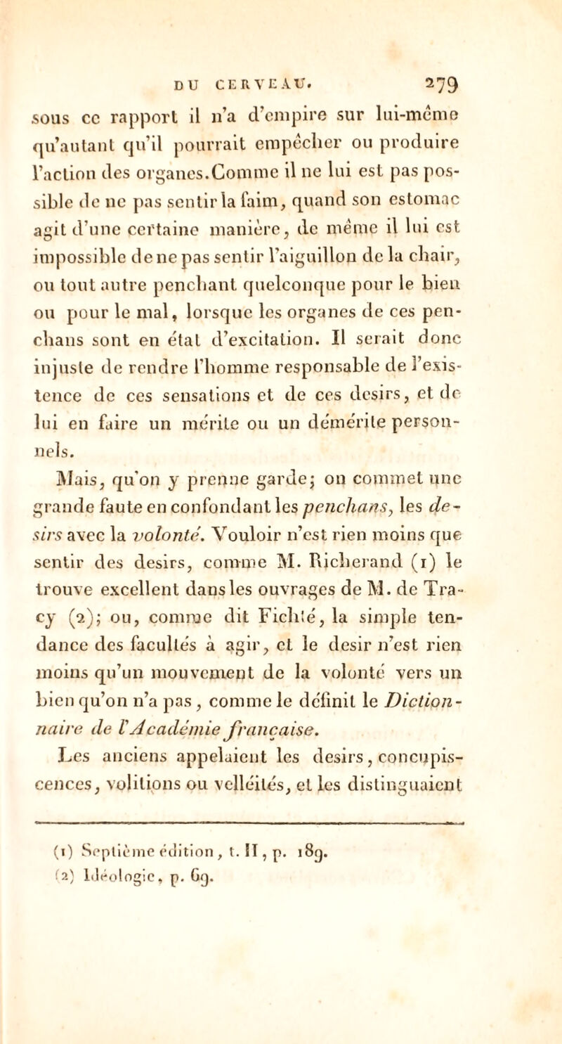 sous cc rapport il 11a d’empire sur lui-même qu’autant qu’il pourrait empêcher ou produire l’action des organes.Comme il ne lui est pas pos- sible île ne pas sentir la faim, quand son estomac agit d’une certaine manière, de même il lui est impossible de ne pas sentir l'aiguillon de la chair, ou tout autre penchant quelconque pour le bien ou pour le mal, lorsque les organes de ces pen- chans sont en étal d’excitation. Il serait donc injuste de rendre l’homme responsable de l’exis- tence de ces sensations et de ces désirs, et de lui en faire un mérite ou un démérite person- nels. Mais, qu’on y prenne garde; on commet une grande faute en confondant les penchait s, les dé- sirs avec la volonté. Vouloir n’est rien moins que sentir des désirs, comme M. Rjcherand (1) le trouve excellent dans les ouvrages de M. de Tra- cy (2); ou, comme dit Fich'é, la simple ten- dance des facultés à agir, et le désir n’est rien moins qu’un mouvement de la volonté vers un bien qu’on n’a pas, comme le définit le Diction- naire de h Académie française. Les anciens appelaient les désirs, concupis- cences, volilions ou velléités, et les distinguaient (t) Septième édition , t. II, p. 18g.