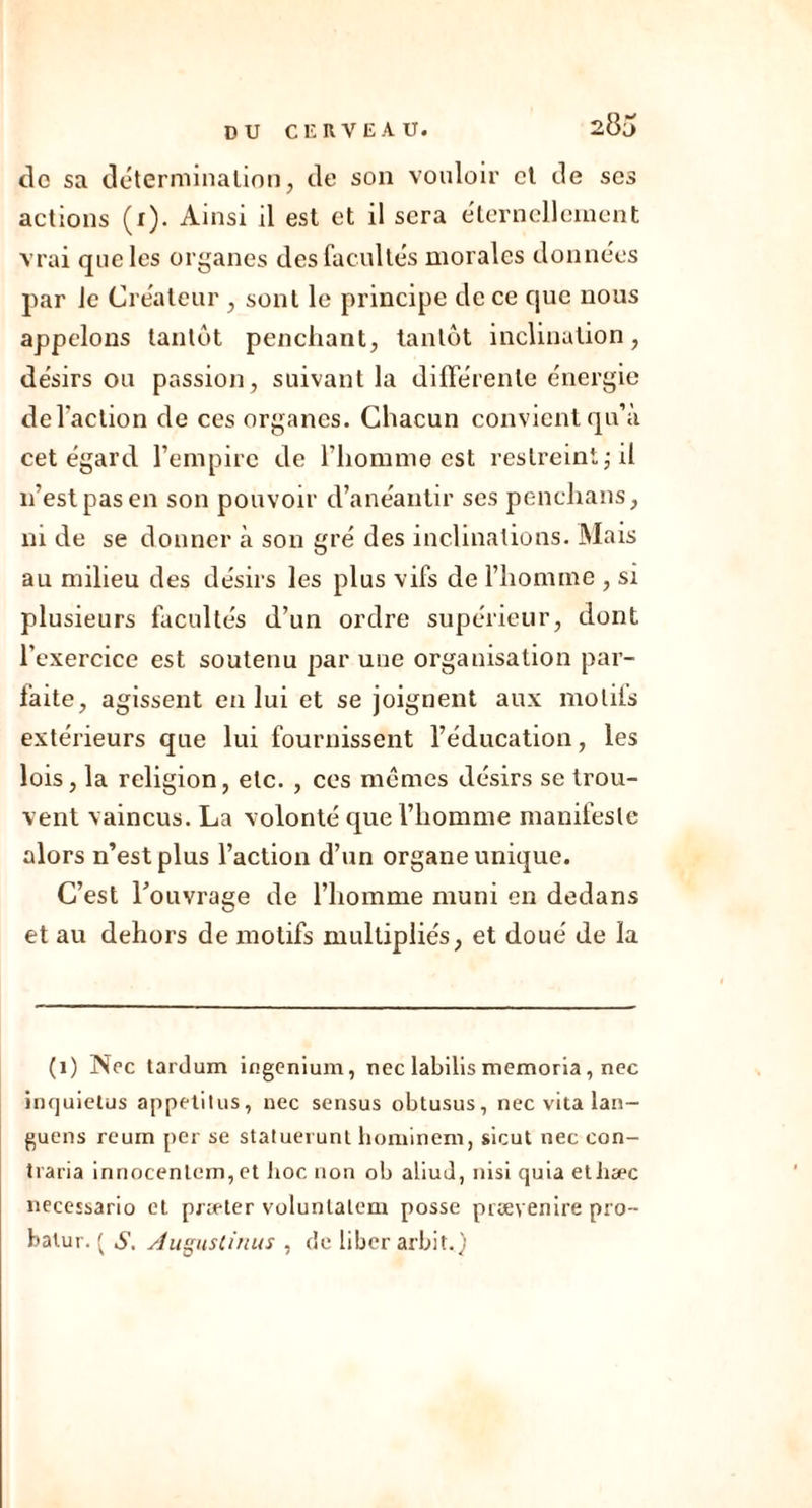 DU CF. R VEAU. de sa détermination, de son vouloir et de ses actions (i). Ainsi il est et il sera éternellement vrai que les organes des facultés morales données par le Créateur , sont le principe de ce que nous appelons tantôt penchant, tantôt inclination, désirs ou passion, suivant la différente énergie de l’action de ces organes. Chacun convient qu’à cet égard l’empire de l’homme est restreint ; il n’est pas en son pouvoir d’anéantir ses penchans, ni de se donner à son gré des inclinations. Mais au milieu des désirs les plus vifs de l’homme , si plusieurs facultés d’un ordre supérieur, dont l’exercice est soutenu par une organisation par- faite, agissent en lui et se joignent aux motifs extérieurs que lui fournissent l’éducation, les lois, la religion, etc. , ces memes désirs se trou- vent vaincus. La volonté que l’homme manifeste alors n’est plus l’action d’un organe unique. C’est l'ouvrage de l’homme muni en dedans et au dehors de motifs multipliés, et doué de la (1) Nec tardum ingenium, nec labilis memoria, nec inquiétas appetilus, nec sensus obtusus, nec vita lan- guens rcum per se statuerunt horainem, sicut nec con- traria innocenlem, et hoc non ob aliud, nisi quiaetliæc necessario et præter voluntalem posse prsevenire pro-- batur. ( AugusCinus , de liber arbit.)