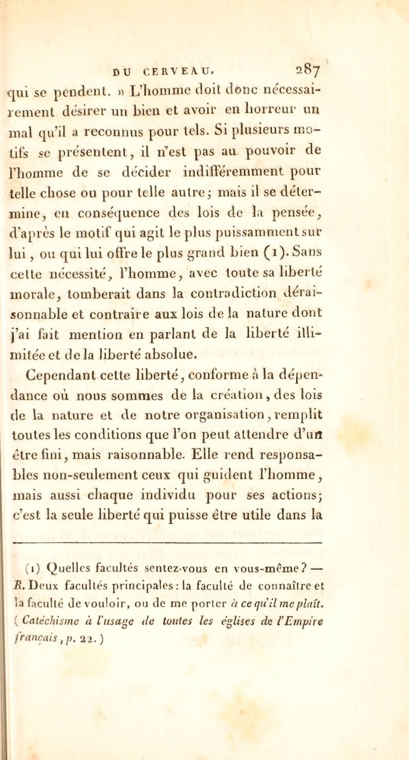 qui se pendent. » L’homme doit donc nécessai- rement désirer un bien et avoir en horreur un mal qu’il a reconnus pour tels. Si plusieurs mo- tifs se présentent, il n’est pas au pouvoir de l’homme de se décider indifféremment pour telle chose ou pour telle autre ; mais il se déter- mine, en conséquence des lois de la pensée, d’après le motif qui agit le plus puissamment sur lui, ou qui lui offre le plus grand bien (i).Sans celte nécessité, l’homme, avec toute sa liberté morale, tomberait dans la contradiction dérai- sonnable et contraire aux lois de la nature dont j’ai fait mention en parlant de la liberté illi- mitée et delà liberté absolue. Cependant cette liberté, conforme cà la dépen- dance où nous sommes de la création, des lois de la nature et de notre organisation, remplit toutes les conditions que l’on peut attendre d’un être fini, mais raisonnable. Elle rend responsa- bles non-seulement ceux qui guident l’homme, mais aussi chaque individu pour ses actions; c’est la seule liberté qui puisse être utile dans la (1) Quelles facultés sentez-vous en vous-même? — il. Deux facultés principales : la faculté de connaître et la faculté de vouloir, ou de me porter h ce qu'il me plaît. ( Catéchisme à l'usage de toutes les églises de l'Empire français ,p. 22. )