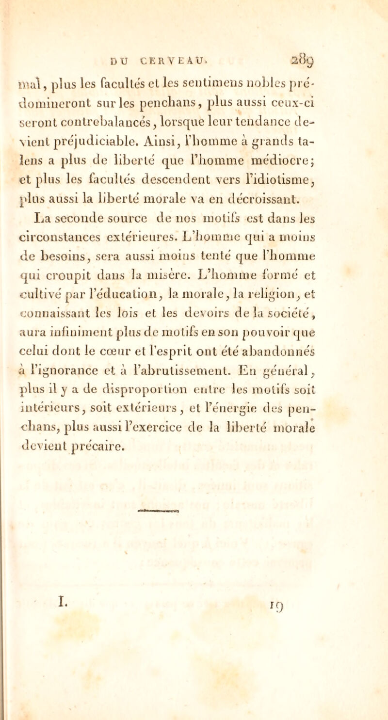 mal, plus les facultés et les sentimens nobles pré- domineront sur les penchans, plus aussi ceux-ci seront contrebalancés, lorsque leur tendance de- \ienl préjudiciable. Ainsi, l'homme à grands ta- lons a plus de liberté que l’homme médiocre; et plus les facultés descendent vers l'idiotisme, plus aussi la liberté morale va en décroissant. La seconde source de nos motifs est dans les circonstances extérieures. L’homme qui a moins de besoins, sera aussi moins tenté que l’homme qui croupit dans la misère. L’homme formé et cultivé par l’éducation, la morale, la religion, et connaissant les lois et les devoirs de la société, aura infiniment plus de motifs en son pouvoir que celui dont le cœur et l’esprit ont été abandonnés à l’ignorance et à l’abrutissement. En général, plus il y a de disproportion entre les motifs soit intérieurs, soit extérieurs, et l’énergie des pen- chans, plus aussi l’exercice de la liberté morale devient précaire. I. '9